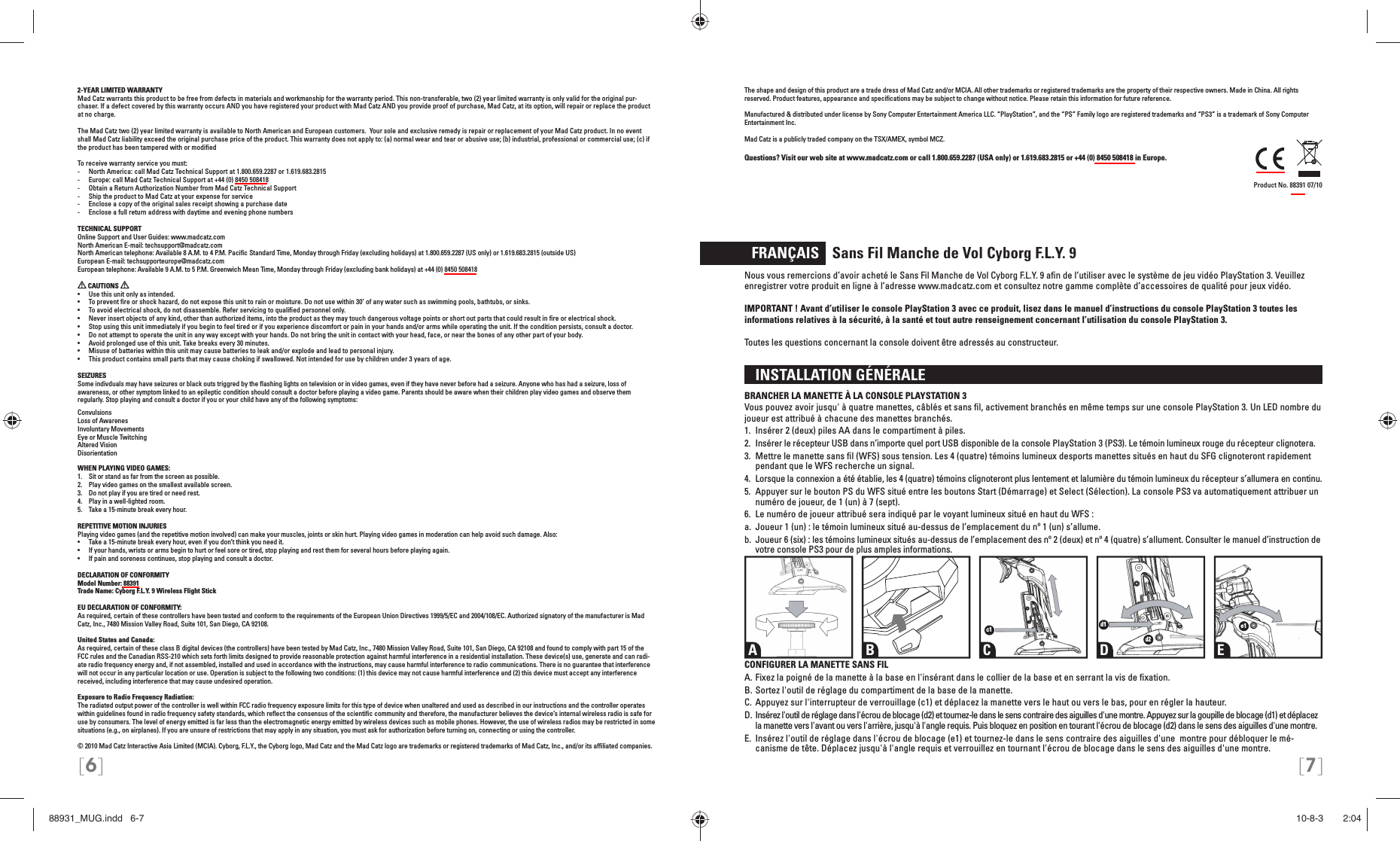 [6] [7]2-YEAR LIMITED WARRANTYMad Catz warrants this product to be free from defects in materials and workmanship for the warranty period. This non-transferable, two (2) year limited warranty is only valid for the original pur-chaser. If a defect covered by this warranty occurs AND you have registered your product with Mad Catz AND you provide proof of purchase, Mad Catz, at its option, will repair or replace the product at no charge.The Mad Catz two (2) year limited warranty is available to North American and European customers.  Your sole and exclusive remedy is repair or replacement of your Mad Catz product. In no event shall Mad Catz liability exceed the original purchase price of the product. This warranty does not apply to: (a) normal wear and tear or abusive use; (b) industrial, professional or commercial use; (c) if the product has been tampered with or modiﬁ edTo receive warranty service you must:-  North America: call Mad Catz Technical Support at 1.800.659.2287 or 1.619.683.2815-  Europe: call Mad Catz Technical Support at +44 (0) 8450 508418 -  Obtain a Return Authorization Number from Mad Catz Technical Support-  Ship the product to Mad Catz at your expense for service-  Enclose a copy of the original sales receipt showing a purchase date-  Enclose a full return address with daytime and evening phone numbersTECHNICAL SUPPORTOnline Support and User Guides: www.madcatz.comNorth American E-mail: techsupport@madcatz.comNorth American telephone: Available 8 A.M. to 4 P.M. Paciﬁ c Standard Time, Monday through Friday (excluding holidays) at 1.800.659.2287 (US only) or 1.619.683.2815 (outside US)European E-mail: techsupporteurope@madcatz.comEuropean telephone: Available 9 A.M. to 5 P.M. Greenwich Mean Time, Monday through Friday (excluding bank holidays) at +44 (0) 8450 508418 CAUTIONS   •  Use this unit only as intended.•  To prevent ﬁ re or shock hazard, do not expose this unit to rain or moisture. Do not use within 30’ of any water such as swimming pools, bathtubs, or sinks.•  To avoid electrical shock, do not disassemble. Refer servicing to qualiﬁ ed personnel only.•  Never insert objects of any kind, other than authorized items, into the product as they may touch dangerous voltage points or short out parts that could result in ﬁ re or electrical shock.•  Stop using this unit immediately if you begin to feel tired or if you experience discomfort or pain in your hands and/or arms while operating the unit. If the condition persists, consult a doctor.•  Do not attempt to operate the unit in any way except with your hands. Do not bring the unit in contact with your head, face, or near the bones of any other part of your body.•  Avoid prolonged use of this unit. Take breaks every 30 minutes.•  Misuse of batteries within this unit may cause batteries to leak and/or explode and lead to personal injury.•  This product contains small parts that may cause choking if swallowed. Not intended for use by children under 3 years of age.SEIZURESSome indivduals may have seizures or black outs triggred by the ﬂ ashing lights on television or in video games, even if they have never before had a seizure. Anyone who has had a seizure, loss of awareness, or other symptom linked to an epileptic condition should consult a doctor before playing a video game. Parents should be aware when their children play video games and observe them regularly. Stop playing and consult a doctor if you or your child have any of the following symptoms:ConvulsionsLoss of AwarenesInvoluntary MovementsEye or Muscle TwitchingAltered VisionDisorientationWHEN PLAYING VIDEO GAMES:1.  Sit or stand as far from the screen as possible.2.  Play video games on the smallest available screen.3.  Do not play if you are tired or need rest.4.  Play in a well-lighted room.5.  Take a 15-minute break every hour.REPETITIVE MOTION INJURIESPlaying video games (and the repetitive motion involved) can make your muscles, joints or skin hurt. Playing video games in moderation can help avoid such damage. Also:•  Take a 15-minute break every hour, even if you don’t think you need it.•  If your hands, wrists or arms begin to hurt or feel sore or tired, stop playing and rest them for several hours before playing again.•  If pain and soreness continues, stop playing and consult a doctor.DECLARATION OF CONFORMITYModel Number: 88391Trade Name: Cyborg F.L.Y. 9 Wireless Flight Stick EU DECLARATION OF CONFORMITY: As required, certain of these controllers have been tested and conform to the requirements of the European Union Directives 1999/5/EC and 2004/108/EC. Authorized signatory of the manufacturer is Mad Catz, Inc., 7480 Mission Valley Road, Suite 101, San Diego, CA 92108.United States and Canada: As required, certain of these class B digital devices (the controllers) have been tested by Mad Catz, Inc., 7480 Mission Valley Road, Suite 101, San Diego, CA 92108 and found to comply with part 15 of the FCC rules and the Canadian RSS-210 which sets forth limits designed to provide reasonable protection against harmful interference in a residential installation. These device(s) use, generate and can radi-ate radio frequency energy and, if not assembled, installed and used in accordance with the instructions, may cause harmful interference to radio communications. There is no guarantee that interference will not occur in any particular location or use. Operation is subject to the following two conditions: (1) this device may not cause harmful interference and (2) this device must accept any interference received, including interference that may cause undesired operation.Exposure to Radio Frequency Radiation: The radiated output power of the controller is well within FCC radio frequency exposure limits for this type of device when unaltered and used as described in our instructions and the controller operates within guidelines found in radio frequency safety standards, which reﬂ ect the consensus of the scientiﬁ c community and therefore, the manufacturer believes the device’s internal wireless radio is safe for use by consumers. The level of energy emitted is far less than the electromagnetic energy emitted by wireless devices such as mobile phones. However, the use of wireless radios may be restricted in some situations (e.g., on airplanes). If you are unsure of restrictions that may apply in any situation, you must ask for authorization before turning on, connecting or using the controller.© 2010 Mad Catz Interactive Asia Limited (MCIA). Cyborg, F.L.Y., the Cyborg logo, Mad Catz and the Mad Catz logo are trademarks or registered trademarks of Mad Catz, Inc., and/or its afﬁ liated companies. The shape and design of this product are a trade dress of Mad Catz and/or MCIA. All other trademarks or registered trademarks are the property of their respective owners. Made in China. All rights reserved. Product features, appearance and speciﬁ cations may be subject to change without notice. Please retain this information for future reference.Manufactured &amp; distributed under license by Sony Computer Entertainment America LLC. “PlayStation”, and the “PS” Family logo are registered trademarks and “PS3” is a trademark of Sony Computer Entertainment Inc.Mad Catz is a publicly traded company on the TSX/AMEX, symbol MCZ.Questions? Visit our web site at www.madcatz.com or call 1.800.659.2287 (USA only) or 1.619.683.2815 or +44 (0) 8450 508418 in Europe.Product No. 88391 07/10  FRANÇAIS    Sans Fil Manche de Vol Cyborg F.L.Y. 9Nous vous remercions d’avoir acheté le Sans Fil Manche de Vol Cyborg F.L.Y. 9 aﬁ n de l’utiliser avec le système de jeu vidéo PlayStation 3. Veuillez enregistrer votre produit en ligne à l’adresse www.madcatz.com et consultez notre gamme complète d’accessoires de qualité pour jeux vidéo. IMPORTANT ! Avant d’utiliser le console PlayStation 3 avec ce produit, lisez dans le manuel d’instructions du console PlayStation 3 toutes les informations relatives à la sécurité, à la santé et tout autre renseignement concernant l’utilisation du console PlayStation 3.Toutes les questions concernant la console doivent être adressés au constructeur.  INSTALLATION GÉNÉRALE BRANCHER LA MANETTE À LA CONSOLE PLAYSTATION 3Vous pouvez avoir jusqu&apos; à quatre manettes, câblés et sans ﬁ l, activement branchés en même temps sur une console PlayStation 3. Un LED nombre du joueur est attribué à chacune des manettes branchés.1.  Insérer 2 (deux) piles AA dans le compartiment à piles.2.  Insérer le récepteur USB dans n’importe quel port USB disponible de la console PlayStation 3  (PS3). Le témoin lumineux rouge du récepteur clignotera.3.  Mettre le manette sans ﬁ l (WFS) sous tension. Les 4 (quatre) témoins lumineux des ports manettes situés en haut du SFG clignoteront rapidement pendant que le WFS  recherche un signal.4.  Lorsque la connexion a été établie, les 4 (quatre) témoins clignoteront plus lentement et la lumière du témoin lumineux du récepteur s’allumera en continu.5.  Appuyer sur le bouton PS du WFS situé entre les boutons Start (Démarrage) et  Select (Sélection). La console PS3 va automatiquement attribuer un numéro de joueur, de 1  (un) à 7 (sept).6.  Le numéro de joueur attribué sera indiqué par le voyant lumineux situé en haut du WFS :a.  Joueur 1 (un) : le témoin lumineux situé au-dessus de l’emplacement du nº 1 (un) s’allume.b.  Joueur 6 (six) : les témoins lumineux situés au-dessus de l’emplacement des nº 2 (deux) et nº 4  (quatre) s’allument. Consulter le manuel d’instruction de votre console PS3 pour de plus amples informations.CONFIGURER LA MANETTE SANS FILA. Fixez la poigné de la manette à la base en l&apos;insérant dans le collier de la base et en serrant la vis de ﬁ xation.B. Sortez l&apos;outil de réglage du compartiment de la base de la manette.C. Appuyez sur l&apos;interrupteur de verrouillage (c1) et déplacez la manette vers le haut ou vers le bas, pour en régler la hauteur.D. Insérez l&apos;outil de réglage dans l&apos;écrou de blocage (d2) et tournez-le dans le sens contraire des aiguilles d&apos;une montre. Appuyez sur la goupille de blocage (d1) et déplacez la manette vers l&apos;avant ou vers l&apos;arrière, jusqu&apos;à l&apos;angle requis. Puis bloquez en position en tourant l&apos;écrou de blocage (d2) dans le sens des aiguilles d&apos;une montre.E.  Insérez l&apos;outil de réglage dans l&apos;écrou de blocage (e1) et tournez-le dans le sens contraire des aiguilles d&apos;une  montre pour débloquer le mé-canisme de tête. Déplacez jusqu&apos;à l&apos;angle requis et verrouillez en tournant l&apos;écrou de blocage dans le sens des aiguilles d&apos;une montre.A B C D Ec1 d1d2e188931_MUG.indd   6-788931_MUG.indd   6-7 10-8-3       2:0410-8-3       2:04