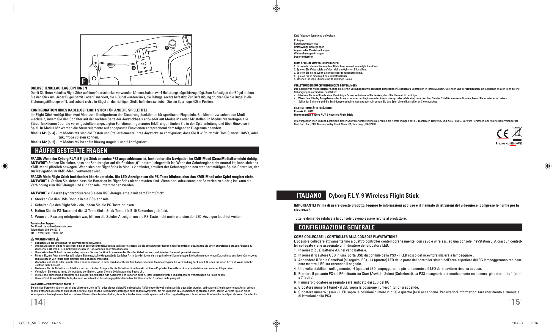 [14] [15]OBERSCHENKELAUFLAGEOPTIONENDamit Sie Ihren Kabellos Flight Stick auf dem Oberschenkel verwenden können, haben wir 4 Halterungsbügel hinzugefügt. Zum Befestigen der Bügel drehen Sie den Stick um. Jeder Bügel ist mit L oder R markiert, die L-Bügel werden links, die R-Bügel rechts befestigt. Zur Befestigung drücken Sie die Bügel in die Sicherungsöffnungen (f1), und sobald sich alle Bügel an der richtigen Stelle beﬁ nden, schieben Sie die Sperriegel (f2) in Postion.KONFIGURATION IHRES KABELLOS FLIGHT STICK FÜR ANDERE SPIELETITELIhr Flight Stick verfügt über zwei Modi zum Konﬁ gurieren der Steuerungsfunktionen für spezﬁ sche Flugspiele. Sie können zwischen den Modi wechseln, indem Sie den Schalter auf der rechten Seite der Joystickbasis entweder auf Modus M1 oder M2 stellen. In Modus M1 verfügen alle Steuerfunktionen über die voreingestellten angezeigten Funktionen - genauere Erklärungen ﬁ nden Sie in der Spielanleitung und über Hinweise im Spiel. In Modus M2 werden die Steuerelemente auf angepasste Funktionen entsprechend dem folgenden Diagramm geändert.Modus M1 (p. 4) - Im Modus M1 sind die Tasten und Steuerelemente Ihres Joysticks so konﬁ guriert, dass Sie IL-2 Sturmovik, Tom Clancy: HAWX, oder zukünftige spielen können.Modus M2 (p. 5) - Im Modus M2 ist er für Blazing Angels 1 und 2 konﬁ guriert.  HÄUFIG GESTELLTE FRAGEN FRAGE: Wenn der Cyborg F.L.Y. 9 Flight Stick an meine PS3 angeschlossen ist, funktioniert die Navigation im XMB-Menü (XrossMediaBar) nicht richtig.ANTWORT: Stellen Sie sicher, dass der Schubregler auf die Position „0“ (neutral) eingestellt ist. Wenn der Schubregler nicht neutral ist, kann sich das XMB-Menü plötzlich bewegen. Wenn sich der Flight Stick in Modus 2 beﬁ ndet, emuliert der Schubregler einen standardmäßigen Spiele-Controller, der zur Navigation im XMB-Menü verwendet wird.FRAGE: Mein Flight Stick funktioniert überhaupt nicht. Die LED-Anzeigen um die PS-Taste blinken, aber das XMB-Menü oder Spiel reagiert nicht.ANTWORT 1: Stellen Sie sicher, dass die Batterien im Flight Stick nicht entladen sind. Wenn der Ladezustand der Batterien zu niedrig ist, kann die Verbindung zum USB-Dongle und zur Konsole unterbrochen werden.ANTWORT 2: Paaren (synchronisieren) Sie den USB-Dongle erneut mit dem Flight Stick:1.  Stecken Sie den USB-Dongle in die PS3-Konsole.2.  Schalten Sie den Flight Stick ein, indem Sie die PS-Taste drücken. 3.  Halten Sie die PS-Taste und die L3-Taste (linke Stick-Taste) für 5-10 Sekunden gedrückt. 4.  Wenn die Paarung erfolgreich war, blinken die Spieler-Anzeigen um die PS-Taste nicht mehr und eine der LED-Anzeigen leuchtet weiter.Technischer SupportPer E-mail: dehotline@madcatz.comTelefonisch: 089-54612710Mo - Fr von 16:00 - 19:00 Uhr  WARNHINWEISE   •  Benutzen Sie die Einheit nur für den vorgesehenen Zweck.•  Um den Ausbruch eines Feuers oder eine andere Gefahrensituation zu verhindern, setzen Sie die Einheit weder Regen noch Feuchtigkeit aus. Halten Sie einen ausreichend großen Abstand zu Wasser (ca. 80 cm), z. B. in Schwimmbecken, in Badewannen oder Waschbecken.•  Um elektrischen Schock zu vermeiden, nehmen Sie das Gerät nicht auseinander. Das Gerät darf nur von qualiﬁ ziertem Personal gewartet werden.•  Führen Sie, mit Ausnahme der zulässigen Elemente, keine Gegenstände jeglicher Art in das Gerät ein, da sie gefährliche Spannungspunkte berühren oder einen Kurzschluss auslösen können, was zum Ausbruch von Feuer oder elektrischem Schock führen kann.•  Wenn Sie sich müde oder unwohl fühlen oder Schmerzen in Ihrer Hand oder Ihrem Arm haben, beenden Sie unverzüglich die Verwendung der Einheit. Suchen Sie einen Arzt auf, wenn sich Ihr Zustand nicht bessert.•  Bedienen Sie die Einheit ausschließlich mit den Händen. Bringen Sie die Einheit nicht in Kontakt mit Ihrem Kopf oder Ihrem Gesicht oder in die Nähe von anderen Körperteilen.•  Vermeiden Sie eine zu lange Verwendung der Einheit. Legen Sie alle 30 Minuten eine Pause ein.•  Die falsche Verwendung von Batterien in dieser Einheit kann zum Auslaufen der Batterien oder zu ihrer Explosion führen und körperliche Verletzungen zur Folge haben.•  Dieses Produkt enthält Kleinteile, die beim Verschlucken Erstickungsgefahr darstellen. Für Kinder unter 3 Jahren nicht geeignet. WARNUNG – EPILEPTISCHE ANFÄLLEBei einigen Personen können durch das blinkende Licht in TV- oder Videospielen/PC epileptische Anfälle oder Bewußtseinsausfälle ausgelöst werden, selbst wenn Sie nie zuvor einen Anfall erlitten haben. Personen, die bereits epileptische Anfälle, epileptische Bewußtseinsstörungen oder andere Symptome, die mit Epilepsie im Zusammenhang stehen, hatten, sollten vor dem Spielen eines Videospiels unbedingt einen Arzt aufsuchen. Eltern sollten Kenntnis haben, dass ihre Kinder Videospiele spielen und sollten regelmäßig nach ihnen sehen. Brechen Sie das Spiel ab, wenn Sie oder Ihr Ff1f2Kind folgende Symptome aufweisen: KrämpfeBewusstseinsverlustUnfreiwillige BewegungenAugen- oder MuskelzuckungenWahrnehmungsstörungenDesorientiertheitBEIM SPIELEN VON VIDEOSPIELEN/PC:1. Sitzen oder stehen Sie von dem Bildschirm so weit wie möglich entfernt.2. Spielen Sie Videospiele auf dem kleinstmöglichen Bildschirm.3. Spielen Sie nicht, wenn Sie müde oder ruhebedürftig sind.4. Spielen Sie in einem gut beleuchteten Raum.5. Machen Sie jede Stunde eine 15-minütige Pause.VERLETZUNGEN DURCH WIEDERHOLTE BEWEGUNGENDas Spielen von Videospielen/PC (und die hiermit verbundenen wiederholten Bewegungen), können zu Schmerzen in Ihren Muskeln, Gelenken und der Haut führen. Ein Spielen in Maßen kann solche Schädigungen verhindern. Zusätzlich:-  Machen Sie jede Stunde eine 15-minütige Pause, selbst wenn Sie denken, dass Sie diese nicht benötigen.-  Wenn Ihre Hände, Armgelenke oder Arme zu schmerzen beginnen oder überanstrengt oder müde sind, unterbrechen Sie das Spiel für mehrere Stunden, bevor Sie es wieder fortsetzen.-  Sollte der Schmerz und die Ermüdungserscheinungen andauern, brechen Sie das Spiel ab und konsultieren Sie einen Arzt.EG-KONFORMITÄTSERKLÄRUNG: Produkt Nr.: 88391Markennamen: Cyborg F.L.Y. 9 Kabellos Flight StickWie vorgeschrieben wurden bestimmte dieser Controller getestet und sie erfüllen die Anforderungen der EG-Richtlinien 1999/5/EG und 2004/108/EG. Der vom Hersteller autorisierte Unterzeichner ist Mad Catz, Inc., 7480 Mission Valley Road, Suite 101, San Diego, CA 92108.Produkt Nr. 88391 07/10  ITALIANO     Cyborg F.L.Y. 9 Wireless Flight StickIMPORTANTE! Prima di usare questo prodotto, leggere le informazioni accluse e il manuale di istruzioni del videogioco (comprese le norme per la sicurezza).Tutte le domande relative a la console devono essere rivolte al produttore.  CONFIGURAZIONE GENERALE COME COLLEGARE IL CONTROLLER ALLA CONSOLE PLAYSTATION 3É possible collegare attivamente ﬁ no a quattro controller contemporaneamente, con cavo e wireless, ad una console PlayStation 3. A ciascun control-ler collegato viene assegnato un Indicatore del Giocatore LED.1.  Inserire 2 (due) batterie AA nel vano batterie.2.  Inserire il ricevitore USB in una  porta USB disponibile della PS3 - il LED rosso del ricevitore  inizierà a lampeggiare .3.  Accendere il Radio GamePad (di seguito: RG) - i 4 (quattro) LED delle porte del  controller situati nell’area superiore del RG lampeggeranno rapidam-ente mentre il RG sta cercando il segnale.4.  Una volta stabilito il collegamento, i 4 (quattro) LED lampeggeranno più lentamente e il LED del  ricevitore rimarrà acceso.5.  Premere il pulsante PS sul RG (situato tra Start [Avvia] e Select [Seleziona]). La PS3  assegnerà  automaticamente un numero  giocatore - da 1 (uno) a 7 (sette).6.  Il numero giocatore assegnato sarà  indicato dai LED del RG:a.  Giocatore numero 1 (uno) - il LED sopra la posizione numero 1 (uno) si accende. b.  Giocatore numero 6 (sei) - i LED sopra le posizioni numero 2 (due) e quattro (4) si accendono.  Per ulteriori informazioni fare riferimento al manuale di istruzioni della PS3.88931_MUG.indd   14-1588931_MUG.indd   14-15 10-8-3       2:0410-8-3       2:04