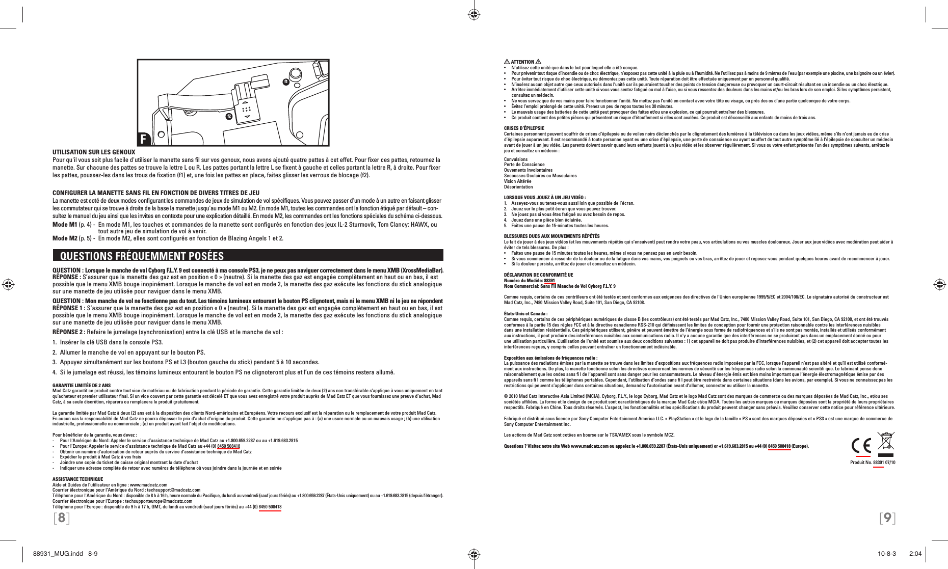 [8] [9]UTILISATION SUR LES GENOUXPour qu&apos;il vous soit plus facile d&apos;utiliser la manette sans ﬁ l sur vos genoux, nous avons ajouté quatre pattes à cet effet. Pour ﬁ xer ces pattes, retournez la manette. Sur chacune des pattes se trouve la lettre L ou R. Les pattes portant la lettre L se ﬁ xent à gauche et celles portant la lettre R, à droite. Pour ﬁ xer les pattes, poussez-les dans les trous de ﬁ xation (f1) et, une fois les pattes en place, faites glisser les verrous de blocage (f2).CONFIGURER LA MANETTE SANS FIL EN FONCTION DE DIVERS TITRES DE JEULa manette est coté de deux modes conﬁ gurant les commandes de jeux de simulation de vol spéciﬁ ques. Vous pouvez passer d&apos;un mode à un autre en faisant glisser les commutateur qui se trouve à droite de la base la manette jusqu&apos;au mode M1 ou M2. En mode M1, toutes les commandes ont la fonction étiqué par défault – con-sultez le manuel du jeu ainsi que les invites en contexte pour une explication détaillé. En mode M2, les commandes ont les fonctions spéciales du schéma ci-dessous.Mode M1 (p. 4) -  En mode M1, les touches et commandes de la manette sont conﬁ gurés en fonction des jeux IL-2 Sturmovik, Tom Clancy: HAWX, ou tout autre jeu de simulation de vol à venir.Mode M2 (p. 5) -  En mode M2, elles sont conﬁ gurés en fonction de Blazing Angels 1 et 2.  QUESTIONS FRÉQUEMMENT POSÉES QUESTION : Lorsque le manche de vol Cyborg F.L.Y. 9 est connecté à ma console PS3, je ne peux pas naviguer correctement dans le menu XMB (XrossMediaBar).RÉPONSE : S’assurer que la manette des gaz est en position « 0 » (neutre). Si la manette des gaz est engagée complètement en haut ou en bas, il est possible que le menu XMB bouge inopinément. Lorsque le manche de vol est en mode 2, la manette des gaz exécute les fonctions du stick analogique sur une manette de jeu utilisée pour naviguer dans le menu XMB.QUESTION : Mon manche de vol ne fonctionne pas du tout. Les témoins lumineux entourant le bouton PS clignotent, mais ni le menu XMB ni le jeu ne répondentRÉPONSE 1 : S’assurer que la manette des gaz est en position « 0 » (neutre). Si la manette des gaz est engagée complètement en haut ou en bas, il est possible que le menu XMB bouge inopinément. Lorsque le manche de vol est en mode 2, la manette des gaz exécute les fonctions du stick analogique sur une manette de jeu utilisée pour naviguer dans le menu XMB.RÉPONSE 2 : Refaire le jumelage (synchronisation) entre la clé USB et le manche de vol : 1.  Insérer la clé USB dans la console PS3.2.  Allumer le manche de vol en appuyant sur le bouton PS. 3.  Appuyez simultanément sur les boutons PS et L3 (bouton gauche du stick) pendant 5 à 10 secondes. 4.  Si le jumelage est réussi, les témoins lumineux entourant le bouton PS ne clignoteront plus et l’un de ces témoins restera allumé.GARANTIE LIMITÉE DE 2 ANSMad Catz garantit ce produit contre tout vice de matériau ou de fabrication pendant la période de garantie. Cette garantie limitée de deux (2) ans non transférable s’applique à vous uniquement en tant qu’acheteur et premier utilisateur ﬁ nal. Si un vice couvert par cette garantie est décelé ET que vous avez enregistré votre produit auprès de Mad Catz ET que vous fournissez une preuve d’achat, Mad Catz, à sa seule discrétion, réparera ou remplacera le produit gratuitement.La garantie limitée par Mad Catz à deux (2) ans est à la disposition des clients Nord-américains et Européens. Votre recours exclusif est la réparation ou le remplacement de votre produit Mad Catz. En aucun cas la responsabilité de Mad Catz ne pourra dépasser le prix d’achat d’origine du produit. Cette garantie ne s’applique pas à : (a) une usure normale ou un mauvais usage ; (b) une utilisation industrielle, professionnelle ou commerciale ; (c) un produit ayant fait l’objet de modiﬁ cations.Pour bénéﬁ cier de la garantie, vous devez :-  Pour l&apos;Amérique du Nord: Appeler le service d’assistance technique de Mad Catz au +1.800.659.2287 ou au +1.619.683.2815-  Pour l&apos;Europe: Appeler le service d’assistance technique de Mad Catz au +44 (0) 8450 508418 -  Obtenir un numéro d’autorisation de retour auprès du service d’assistance technique de Mad Catz-  Expédier le produit à Mad Catz à vos frais-  Joindre une copie du ticket de caisse original montrant la date d’achat-  Indiquer une adresse complète de retour avec numéros de téléphone où vous joindre dans la journée et en soiréeASSISTANCE TECHNIQUEAide et Guides de l’utilisateur en ligne : www.madcatz.comCourrier électronique pour l&apos;Amérique du Nord : techsupport@madcatz.comTéléphone pour l&apos;Amérique du Nord : disponible de 8 h à 16 h, heure normale du Paciﬁ que, du lundi au vendredi (sauf jours fériés) au +1.800.659.2287 (États-Unis uniquement) ou au +1.619.683.2815 (depuis l’étranger).Courrier électronique pour l&apos;Europe : techsupporteurope@madcatz.comTéléphone pour l&apos;Europe : disponible de 9 h à 17 h, GMT, du lundi au vendredi (sauf jours fériés) au +44 (0) 8450 508418Ff1f2 ATTENTION •  N’utilisez cette unité que dans le but pour lequel elle a été conçue.•  Pour prévenir tout risque d’incendie ou de choc électrique, n’exposez pas cette unité à la pluie ou à l’humidité. Ne l’utilisez pas à moins de 9 mètres de l’eau (par exemple une piscine, une baignoire ou un évier).•  Pour éviter tout risque de choc électrique, ne démontez pas cette unité. Toute réparation doit être effectuée uniquement par un personnel qualiﬁ é.•  N’insérez aucun objet autre que ceux autorisés dans l’unité car ils pourraient toucher des points de tension dangereuse ou provoquer un court-circuit résultant en un incendie ou un choc électrique.•  Arrêtez immédiatement d’utiliser cette unité si vous vous sentez fatigué ou mal à l’aise, ou si vous ressentez des douleurs dans les mains et/ou les bras lors de son emploi. Si les symptômes persistent, consultez un médecin.•  Ne vous servez que de vos mains pour faire fonctionner l’unité. Ne mettez pas l’unité en contact avec votre tête ou visage, ou près des os d’une partie quelconque de votre corps.•  Évitez l’emploi prolongé de cette unité. Prenez un peu de repos toutes les 30 minutes.•  Le mauvais usage des batteries de cette unité peut provoquer des fuites et/ou une explosion, ce qui pourrait entraîner des blessures.•  Ce produit contient des petites pièces qui présentent un risque d’étouffement si elles sont avalées. Ce produit est déconseillé aux enfants de moins de trois ans.CRISES D’ÉPILEPSIECertaines personnent peuvent souffrir de crises d’épilepsie ou de voiles noirs déclenchés par le clignotement des lumières à la télévision ou dans les jeux vidéos, même s’ils n’ont jamais eu de crise d’épilepsie auparavant. Il est recommandé à toute personne ayant eu une crise d’épilepsie, une perte de conscience ou ayant souffert de tout autre symptôme lié à l’épilepsie de consulter un médecin avant de jouer à un jeu vidéo. Les parents doivent savoir quand leurs enfants jouent à un jeu vidéo et les observer régulièrement. Si vous ou votre enfant présente l’un des symptômes suivants, arrêtez le jeu et consultez un médecin :ConvulsionsPerte de ConscienceOuvements InvolontairesSecousses Oculaires ou MusculairesVision AltéréeDésorientationLORSQUE VOUS JOUEZ À UN JEU VIDÉO :1.  Asseyez-vous ou tenez-vous aussi loin que possible de l’écran.2.  Jouez sur le plus petit écran que vous pouvez trouver.3.  Ne jouez pas si vous êtes fatigué ou avez besoin de repos.4.  Jouez dans une pièce bien éclairée. 5.  Faites une pause de 15-minutes toutes les heures.BLESSURES DUES AUX MOUVEMENTS RÉPÉTÉSLe fait de jouer à des jeux vidéos (et les mouvements répétés qui s’ensuivent) peut rendre votre peau, vos articulations ou vos muscles douloureux. Jouer aux jeux vidéos avec modération peut aider à éviter de tels blessures. De plus :•  Faites une pause de 15 minutes toutes les heures, même si vous ne pensez pas en avoir besoin.•  Si vous commencer à ressentir de la douleur ou de la fatigue dans vos mains, vos poignets ou vos bras, arrêtez de jouer et reposez-vous pendant quelques heures avant de recommencer à jouer.•  Si la douleur persiste, arrêtez de jouer et consultez un médecin.DÉCLARATION DE CONFORMITÉ UENuméro du Modèle: 88391Nom Commercial: Sans Fil Manche de Vol Cyborg F.L.Y. 9Comme requis, certains de ces contrôleurs ont été testés et sont conformes aux exigences des directives de l&apos;Union européenne 1999/5/EC et 2004/108/EC. Le signataire autorisé du constructeur est Mad Catz, Inc., 7480 Mission Valley Road, Suite 101, San Diego, CA 92108.États-Unis et Canada : Comme requis, certains de ces périphériques numériques de classe B (les contrôleurs) ont été testés par Mad Catz, Inc., 7480 Mission Valley Road, Suite 101, San Diego, CA 92108, et ont été trouvés conformes à la partie 15 des règles FCC et à la directive canadienne RSS-210 qui déﬁ nisssent les limites de conception pour fournir une protection raisonnable contre les interférences nuisibles dans une installation résidentielle. Ces périphériques utilisent, génère et peuvent émettre de l&apos;énergie sous forme de radiofréquences et s’ils ne sont pas montés, installés et utilisés conformément aux instructions, il peut produire des interférences nuisibles aux communications radio. Il n&apos;y a aucune garantie que des interférences ne se produiront pas dans un emplacement donné ou pour une utilisation particulière. L’utilisation de l&apos;unité est soumise aux deux conditions suivantes : 1) cet appareil ne doit pas produire d’interférences nuisibles, et (2) cet appareil doit accepter toutes les interférences reçues, y compris celles pouvant entraîner un fonctionnement indésirable.Exposition aux émissions de fréquences radio :La puissance des radiations émises par la manette se trouve dans les limites d’expositions aux fréquences radio imposées par la FCC, lorsque l’appareil n’est pas altéré et qu’il est utilisé conformé-ment aux instructions. De plus, la manette fonctionne selon les directives concernant les normes de sécurité sur les fréquences radio selon la communauté scientiﬁ  que. Le fabricant pense donc raisonnablement que les ondes sans ﬁ  l de l’appareil sont sans danger pour les consommateurs. Le niveau d’énergie émis est bien moins important que l’énergie électromagnétique émise par des appareils sans ﬁ  l comme les téléphones portables. Cependant, l’utilisation d’ondes sans ﬁ  l peut être restreinte dans certaines situations (dans les avions, par exemple). Si vous ne connaissez pas les restrictions qui peuvent s’appliquer dans certaines situations, demandez l’autorisation avant d’allumer, connecter ou utiliser la manette.© 2010 Mad Catz Interactive Asia Limited (MCIA). Cyborg, F.L.Y., le logo Cyborg, Mad Catz et le logo Mad Catz sont des marques de commerce ou des marques déposées de Mad Catz, Inc., et/ou ses sociétés afﬁ liées. La forme et le design de ce produit sont caractéristiques de la marque Mad Catz et/ou MCIA. Toutes les autres marques ou marques déposées sont la propriété de leurs propriétaires respectifs. Fabriqué en Chine. Tous droits réservés. L’aspect, les fonctionnalités et les spéciﬁ cations du produit peuvent changer sans préavis. Veuillez conserver cette notice pour référence ultérieure. Fabriqué et distribué sous licence par Sony Computer Entertainment America LLC. « PlayStation » et le logo de la famille « PS » sont des marques déposées et « PS3 » est une marque de commerce de Sony Computer Entertainment Inc.Les actions de Mad Catz sont cotées en bourse sur le TSX/AMEX sous le symbole MCZ. Questions ? Visitez notre site Web www.madcatz.com ou appelez le +1.800.659.2287 (États-Unis uniquement) or +1.619.683.2815 ou +44 (0) 8450 508418 (Europe).Produit No. 88391 07/10 88931_MUG.indd   8-988931_MUG.indd   8-9 10-8-3       2:0410-8-3       2:04