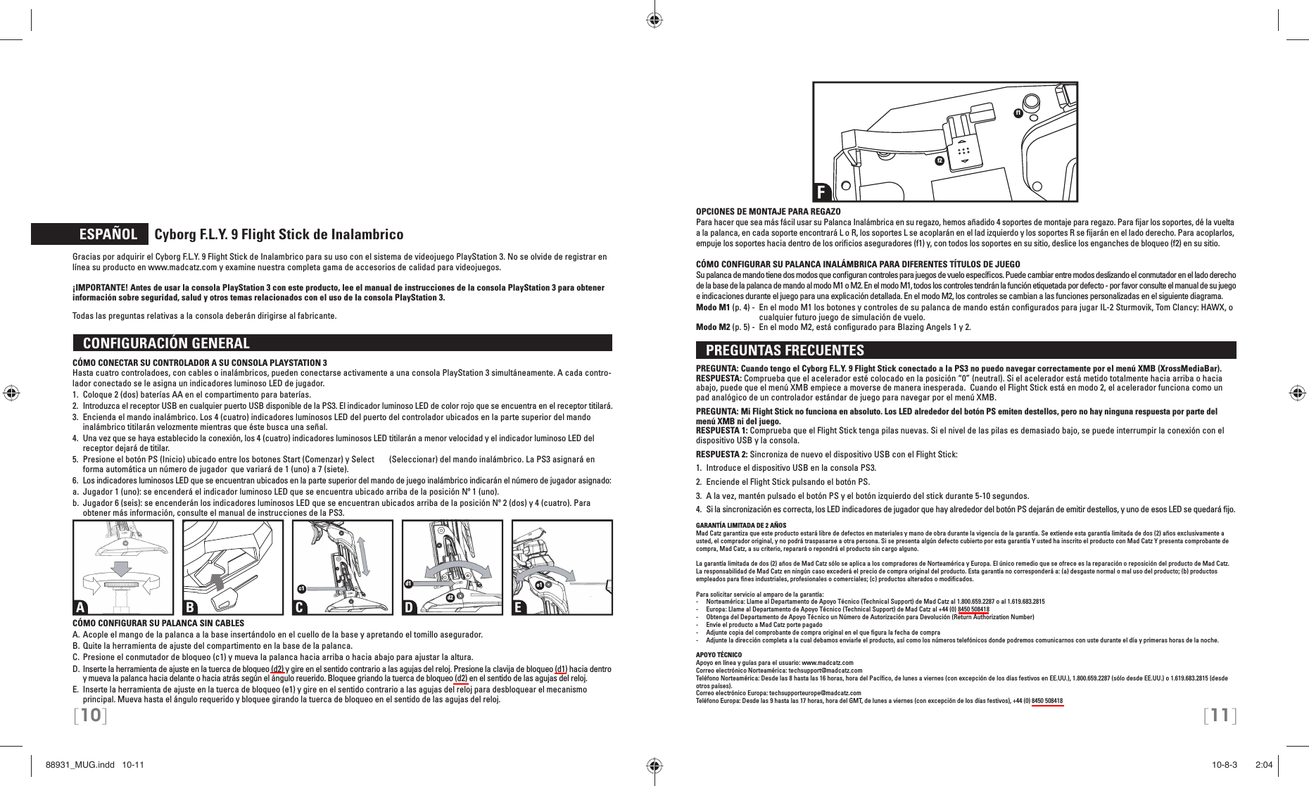 [10] [11]  ESPAÑOL     Cyborg F.L.Y. 9 Flight Stick de InalambricoGracias por adquirir el Cyborg F.L.Y. 9 Flight Stick de Inalambrico para su uso con el sistema de videojuego PlayStation 3. No se olvide de registrar en línea su producto en www.madcatz.com y examine nuestra completa gama de accesorios de calidad para videojuegos.¡IMPORTANTE! Antes de usar la consola PlayStation 3 con este producto, lee el manual de instrucciones de la consola PlayStation 3 para obtener información sobre seguridad, salud y otros temas relacionados con el uso de la consola PlayStation 3. Todas las preguntas relativas a la consola deberán dirigirse al fabricante.  CONFIGURACIÓN GENERAL CÓMO CONECTAR SU CONTROLADOR A SU CONSOLA PLAYSTATION 3Hasta cuatro controladoes, con cables o inalámbricos, pueden conectarse activamente a una consola PlayStation 3 simultáneamente. A cada contro-lador conectado se le asigna un indicadores luminoso LED de jugador.1.  Coloque 2 (dos) baterías AA en el compartimento para baterías.2.  Introduzca el receptor USB en cualquier puerto USB disponible de la PS3. El indicador  luminoso LED de color rojo que se encuentra en el receptor titilará.3.  Encienda el mando inalámbrico. Los 4 (cuatro) indicadores luminosos LED del puerto del  controlador ubicados en la parte superior del mando inalámbrico titilarán velozmente mientras  que éste busca una señal.4.  Una vez que se haya establecido la conexión, los 4 (cuatro) indicadores luminosos LED titilarán  a menor velocidad y el indicador luminoso LED del receptor dejará de titilar.5.  Presione el botón PS (Inicio) ubicado entre los botones Start (Comenzar) y Select   (Seleccionar) del mando inalámbrico. La PS3 asignará en forma automática un número de jugador   que variará de 1 (uno) a 7 (siete).6.  Los indicadores luminosos LED que se encuentran ubicados en la parte superior del mando de  juego inalámbrico indicarán el número de jugador asignado:a.  Jugador 1 (uno): se encenderá el indicador luminoso LED que se encuentra ubicado arriba de  la posición Nº 1 (uno).b.  Jugador 6 (seis): se encenderán los indicadores luminosos LED que se encuentran ubicados  arriba de la posición Nº 2 (dos) y 4 (cuatro). Para obtener más información, consulte el manual de  instrucciones de la PS3.CÓMO CONFIGURAR SU PALANCA SIN CABLESA. Acople el mango de la palanca a la base insertándolo en el cuello de la base y apretando el tomillo asegurador.B. Quite la herramienta de ajuste del compartimento en la base de la palanca.C. Presione el conmutador de bloqueo (c1) y mueva la palanca hacia arriba o hacia abajo para ajustar la altura.D. Inserte la herramienta de ajuste en la tuerca de bloqueo (d2) y gire en el sentido contrario a las agujas del reloj. Presione la clavija de bloqueo (d1) hacia dentro y mueva la palanca hacia delante o hacia atrás según el ángulo reuerido. Bloquee griando la tuerca de bloqueo (d2) en el sentido de las agujas del reloj.E.  Inserte la herramienta de ajuste en la tuerca de bloqueo (e1) y gire en el sentido contrario a las agujas del reloj para desbloquear el mecanismo principal. Mueva hasta el ángulo requerido y bloquee girando la tuerca de bloqueo en el sentido de las agujas del reloj.OPCIONES DE MONTAJE PARA REGAZOPara hacer que sea más fácil usar su Palanca Inalámbrica en su regazo, hemos añadido 4 soportes de montaje para regazo. Para ﬁ jar los soportes, dé la vuelta a la palanca, en cada soporte encontrará L o R, los soportes L se acoplarán en el lad izquierdo y los soportes R se ﬁ jarán en el lado derecho. Para acoplarlos, empuje los soportes hacia dentro de los oriﬁ cios aseguradores (f1) y, con todos los soportes en su sitio, deslice los enganches de bloqueo (f2) en su sitio.CÓMO CONFIGURAR SU PALANCA INALÁMBRICA PARA DIFERENTES TÍTULOS DE JUEGOSu palanca de mando tiene dos modos que conﬁ guran controles para juegos de vuelo especíﬁ cos. Puede cambiar entre modos deslizando el conmutador en el lado derecho de la base de la palanca de mando al modo M1 o M2. En el modo M1, todos los controles tendrán la función etiquetada por defecto - por favor consulte el manual de su juego e indicaciones durante el juego para una explicación detallada. En el modo M2, los controles se cambian a las funciones personalizadas en el siguiente diagrama.Modo M1 (p. 4) -  En el modo M1 los botones y controles de su palanca de mando están conﬁ gurados para jugar IL-2 Sturmovik, Tom Clancy: HAWX, o cualquier futuro juego de simulación de vuelo.Modo M2 (p. 5) -  En el modo M2, está conﬁ gurado para Blazing Angels 1 y 2.   PREGUNTAS FRECUENTES PREGUNTA: Cuando tengo el Cyborg F.L.Y. 9 Flight Stick conectado a la PS3 no puedo navegar correctamente por el menú XMB (XrossMediaBar).RESPUESTA: Comprueba que el acelerador esté colocado en la posición “0” (neutral). Si el acelerador está metido totalmente hacia arriba o hacia abajo, puede que el menú XMB empiece a moverse de manera inesperada.  Cuando el Flight Stick está en modo 2, el acelerador funciona como un pad analógico de un controlador estándar de juego para navegar por el menú XMB.PREGUNTA: Mi Flight Stick no funciona en absoluto. Los LED alrededor del botón PS emiten destellos, pero no hay ninguna respuesta por parte del menú XMB ni del juego.RESPUESTA 1: Comprueba que el Flight Stick tenga pilas nuevas. Si el nivel de las pilas es demasiado bajo, se puede interrumpir la conexión con el dispositivo USB y la consola.RESPUESTA 2: Sincroniza de nuevo el dispositivo USB con el Flight Stick: 1.  Introduce el dispositivo USB en la consola PS3.2.  Enciende el Flight Stick pulsando el botón PS. 3.  A la vez, mantén pulsado el botón PS y el botón izquierdo del stick durante 5-10 segundos. 4.  Si la sincronización es correcta, los LED indicadores de jugador que hay alrededor del botón PS dejarán de emitir destellos, y uno de esos LED se quedará ﬁ jo.GARANTÍA LIMITADA DE 2 AÑOS Mad Catz garantiza que este producto estará libre de defectos en materiales y mano de obra durante la vigencia de la garantía. Se extiende esta garantía limitada de dos (2) años exclusivamente a usted, el comprador original, y no podrá traspasarse a otra persona. Si se presenta algún defecto cubierto por esta garantía Y usted ha inscrito el producto con Mad Catz Y presenta comprobante de compra, Mad Catz, a su criterio, reparará o repondrá el producto sin cargo alguno.La garantía limitada de dos (2) años de Mad Catz sólo se aplica a los compradores de Norteamérica y Europa. El único remedio que se ofrece es la reparación o reposición del producto de Mad Catz. La responsabilidad de Mad Catz en ningún caso excederá el precio de compra original del producto. Esta garantía no corresponderá a: (a) desgaste normal o mal uso del producto; (b) productos empleados para ﬁ nes industriales, profesionales o comerciales; (c) productos alterados o modiﬁ cados.Para solicitar servicio al amparo de la garantía:-  Norteamérica: Llame al Departamento de Apoyo Técnico (Technical Support) de Mad Catz al 1.800.659.2287 o al 1.619.683.2815-  Europa: Llame al Departamento de Apoyo Técnico (Technical Support) de Mad Catz al +44 (0) 8450 508418-  Obtenga del Departamento de Apoyo Técnico un Número de Autorización para Devolución (Return Authorization Number)-  Envíe el producto a Mad Catz porte pagado-  Adjunte copia del comprobante de compra original en el que ﬁ gura la fecha de compra-  Adjunte la dirección completa a la cual debamos enviarle el producto, así como los números telefónicos donde podremos comunicarnos con uste durante el día y primeras horas de la noche.APOYO TÉCNICO Apoyo en línea y guías para el usuario: www.madcatz.comCorreo electrónico Norteamérica: techsupport@madcatz.comTeléfono Norteamérica: Desde las 8 hasta las 16 horas, hora del Pacíﬁ co, de lunes a viernes (con excepción de los días festivos en EE.UU.), 1.800.659.2287 (sólo desde EE.UU.) o 1.619.683.2815 (desde otros países).Correo electrónico Europa: techsupporteurope@madcatz.comTeléfono Europa: Desde las 9 hasta las 17 horas, hora del GMT, de lunes a viernes (con excepción de los días festivos), +44 (0) 8450 508418A B C D Ec1 d1d2e1Ff1f288931_MUG.indd   10-1188931_MUG.indd   10-11 10-8-3       2:0410-8-3       2:04