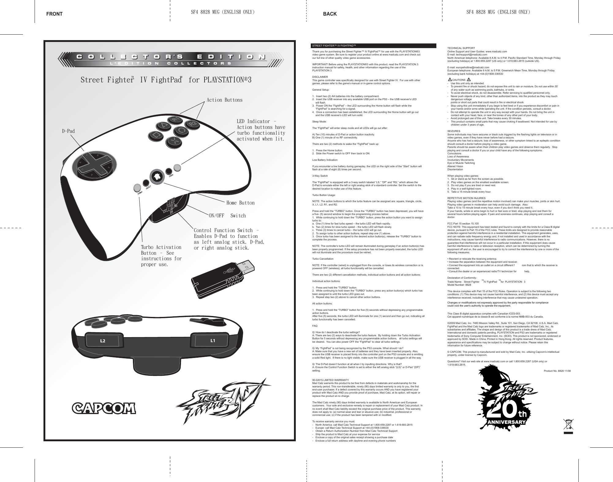 STREET FIGHTER™ IV FIGHTPAD™  Thank you for purchasing the Street Fighter™ IV FightPad™ for use with the PLAYSTATION®3 video game system. Be sure to register your product online at www.madcatz.com and check out our full line of other quality video game accessories.IMPORTANT! Before using the PLAYSTATION®3 with this product, read the PLAYSTATION 3 instruction manual for safety, health, and other information regarding the use of the PLAYSTATION 3.DISCLAIMERThis game controller was specifically designed for use with Street Fighter IV.  For use with other games, please refer to the game’s manual or in-game control options.General Setup:1.  Insert two (2) AA batteries into the battery compartment.2.  Insert the USB receiver into any available USB port on the PS3 – the USB receiver’s LED   will flash.3.  Power ON the “FightPad” – the LED surrounding the Home button will flash while the   “FightPad” is searching for a signal.4.  Once a connection has been established, the LED surrounding the Home button will go out   and the USB receiver’s LED will turn solid.Sleep Mode:The “FightPad” will enter sleep mode and all LEDs will go out after:A) Ten (10) minutes of D-Pad or action button inactivity. B) One (1) minute of no RF connectivity.There are two (2) methods to wake the “FightPad” back up:1.  Press the Home button.2.  Slide the Power switch to OFF then back to ON.Low Battery Indication:If you encounter a low battery during gameplay, the LED on the right side of the “Start” button will flash at a rate of eight (8) times per second.3-Way SwitchThe “FightPad” is equipped with a 3-way switch labeled “LS,” “DP” and “RS,” which allows the D-Pad to emulate either the left or right analog stick of a standard controller. Set the switch to the desired location to make use of this feature.Turbo Button Usage:NOTE: The action buttons to which the turbo feature can be assigned are: square, triangle, circle, X, L1, L2, R1, and R2.Press and hold the “TURBO” button. Once the “TURBO” button has been depressed, you will have a five- (5) second window to begin the programming process below:1.  While continuing to hold down the “TURBO” button, press the action button you want to assign turbo to:a.  One (1) time for fast turbo speed – the turbo LED will flash rapidly.b.  Two (2) times for slow turbo speed – the turbo LED will flash slowly.c.  Three (3) times to cancel turbo – the turbo LED will go out.2.  To assign turbo to other action buttons, repeat step one (1) above.3.  Once turbo has been assigned to the desired action button(s), release the “TURBO” button to complete the process.NOTE: The controller’s turbo LED will remain illuminated during gameplay if an action button(s) has been properly programmed. If the setup procedure has not been properly executed, the turbo LED will not illuminate and the procedure must be retried. Turbo CancellationNOTE: If the controller (wired) is unplugged from the console, or loses its wireless connection or is powered OFF (wireless), all turbo functionality will be cancelled.There are two (2) different cancellation methods, individual action buttons and all action buttons:Individual action buttons:1.  Press and hold the “TURBO” button.2.  While continuing to hold down the “TURBO” button, press any action button(s) which turbo has been assigned to until the turbo LED goes out.3.  Repeat step two (2) above to cancel other action buttons. All action buttons:1.  Press and hold the “TURBO” button for five (5) seconds without depressing any programmable action buttons.After five (5) seconds, the turbo LED will illuminate for one (1) second and then go out, indicating all turbo functionality has been cancelled.FAQQ: How do I deactivate the turbo settings?A: There are two (2) ways to deactivate the turbo feature.  By holding down the Turbo Activation Button for 5 seconds without depressing any programmable action buttons,   all turbo settings will be cleared.  You can also power OFF the “FightPad” to clear all turbo settings.Q: My “FightPad” is not being recognized by the PS3 console. What should I do?A: Make sure that you have a new set of batteries and they have been inserted properly. Also, ensure the USB receiver is placed firmly into the controller port on the PS3 console and is emitting a solid Red light.  If there is no light visible, make sure the USB receiver is plugged in all the way.Q: The D-Pad doesn’t function at all when I try inputting directions. Why is that?A: Ensure the Control Function Switch is set to either the left analog stick “(LS)” or D-Pad “(DP)” setting.90-DAYS LIMITED WARRANTYMad Catz warrants this product to be free from defects in materials and workmanship for the warranty period. This non-transferable, ninety (90) days limited warranty is only to you, the first end-user purchaser. If a defect covered by this warranty occurs AND you have registered your product with Mad Catz AND you provide proof of purchase, Mad Catz, at its option, will repair or replace the product at no charge.The Mad Catz ninety (90) days limited warranty is available to North American and European customers.  Your sole and exclusive remedy is repair or replacement of your Mad Catz product. In no event shall Mad Catz liability exceed the original purchase price of the product. This warranty does not apply to: (a) normal wear and tear or abusive use; (b) industrial, professional or commercial use; (c) if the product has been tampered with or modified.To receive warranty service you must:-  North America: call Mad Catz Technical Support at 1.800.659.2287 or 1.619.683.2815-  Europe: call Mad Catz Technical Support at +44-(0)1908-336530 -  Obtain a Return Authorization Number from Mad Catz Technical Support-  Ship the product to Mad Catz at your expense for service-  Enclose a copy of the original sales receipt showing a purchase date-  Enclose a full return address with daytime and evening phone numbersTECHNICAL SUPPORTOnline Support and User Guides: www.madcatz.comE-mail: techsupport@madcatz.comNorth American telephone: Available 8 A.M. to 4 P.M. Pacific Standard Time, Monday through Friday (excluding holidays) at 1.800.659.2287 (US only) or 1.619.683.2815 (outside US).E-mail: europehotline@madcatz.comEuropean telephone: Available 9 A.M. to 5 P.M. Greenwich Mean Time, Monday through Friday (excluding bank holidays) at +44-(0)1908-336530CAUTIONS-  Use this unit only as intended. -  To prevent fire or shock hazard, do not expose this unit to rain or moisture. Do not use within 30’   of any water such as swimming pools, bathtubs, or sinks. -  To avoid electrical shock, do not disassemble. Refer servicing to qualified personnel only. -  Never push objects of any kind, other than authorized items, into the product as they may touch   dangerous voltage  points or short out parts that could result in fire or electrical shock. -  Stop using this unit immediately if you begin to feel tired or if you experience discomfort or pain in   your hands and/or arms while operating the unit. If the condition persists, consult a doctor. -  Do not attempt to operate the unit in any way except with your hands. Do not bring the unit in   contact with your head, face, or near the bones of any other part of your body. -  Avoid prolonged use of this unit. Take breaks every 30 minutes. -   This product contains small parts that may cause choking if swallowed. Not intended for use by   children under 3 years of age.SEIZURESSome indivduals may have seizures or black outs triggred by the flashing lights on television or in video games, even if they have never before had a seizure.Anyone who has had a seizure, loss of awareness, or other symptom linked to an epileptic condition should consult a doctor before playing a video game.Parents should be aware when their children play video games and observe them regularly.  Stop playing and consult a doctor if you or your child have any of the following symptoms:ConvulsionsLoss of AwarenessInvoluntary MovementsEye or Muscle TwitchingAltered VisionDisorientationWhen playing video games:1.  Sit or stand as far from the screen as possible.2.  Play video games on the smallest available screen.3.  Do not play if you are tired or need rest.4.  Play in a well-lighted room.5.  Take a 15 minute break every hour.REPETITIVE MOTION INJURIESPlaying video games (and the repetitive motion involved) can make your muscles, joints or skin hurt.Playing video games in moderation can help avoid such damage.  Also:Take a 10 to 15 minute break every hour, even if you don’t think you need it.If your hands, wrists or arms begin to hurt or feel sore or tired, stop playing and rest them for several hours before playing again. If pain and soreness continues, stop playing and consult a doctor.FCC Part 15 section 15.105FCC NOTE: This equipment has been tested and found to comply with the limits for a Class B digital device, pursuant to Part 15 of the FCC rules. These limits are designed to provide reasonable protection against harmful interference in a residential installation. This equipment generates, uses, and can radiate radio frequency energy and, if not installed and used in accordance with the instructions, may cause harmful interference to radio communications. However, there is no guarantee that interference will not occur in a particular installation. If this equipment does cause harmful interference to radio or television reception, which can be determined by turning the equipment off and on, the user is encouraged to try to correct the interference by one or more of the following measures:• Reorient or relocate the receiving antenna.• Increase the separation between the equipment and receiver.• Connect the equipment into an outlet on a circuit different f rom that to which the receiver is connected.• Consult the dealer or an experienced radio/TV technician for  help.Declaration of Conformity:Trade Name: Street Fighter ™ IV FightPad ™ for  PLAYSTATION  3Model Number: 8828This device complies with Part 15 of the FCC Rules. Operation is subject to the following two conditions: (1) This device may not cause harmful interference, and (2) this device must accept any interference received, including interference that may cause undesired operation.This Class B digital apparatus complies with Canadian ICES-003.Cet appareil numérique de la classe B est conforme à la norme NMB-003 du Canada.©2009 Mad Catz, Inc. 7480 Mission Valley Rd., Suite 101, San Diego, CA 92108, U.S.A. Mad Catz, FightPad and the Mad Catz logo are trademarks or registered trademarks of Mad Catz, Inc., its subsidiaries and affiliates. The shape and design of this product is a trade dress of Mad Catz. International and domestic patents pending. PLAYSTATION and PS3 are trademarks or registered trademarks of Sony Computer Entertainment, Inc. (SCEI). This product is not sponsored, endorsed or approved by SCEI. Made in China. Printed in Hong Kong. All rights reserved. Product features, appearance and specifications may be subject to change without notice. Please retain this information for future reference. © CAPCOM. This product is manufactured and sold by Mad Catz, Inc. utilizing Capcom’s intellectual property, under license by Capcom.Questions? Visit our web site at www.madcatz.com or call 1.800.659.2287 (USA only) or 1.619.683.2815.Product No. 8828 11/08FRONT BACKSF4 8828 MUG (ENGLISH ONLY) SF4 8828 MUG (ENGLISH ONLY)Street Fighter™ IV FightPad™ for PLAYSTATION®3OBRUTTCELESTRATSSLSRSDControl Function Switch – Enables D-Pad to function as left analog stick, D-Pad, or right analog stick.D-PadAction ButtonsHome ButtonON/OFF  SwitchLED Indicator – Action buttons have turbo functionality activated when lit.Turbo Activation Button – See instructions for proper use.Changes or modifications not expressly approved by the party responsible for compliancecould void the user&apos;s authority to operate the equipment.