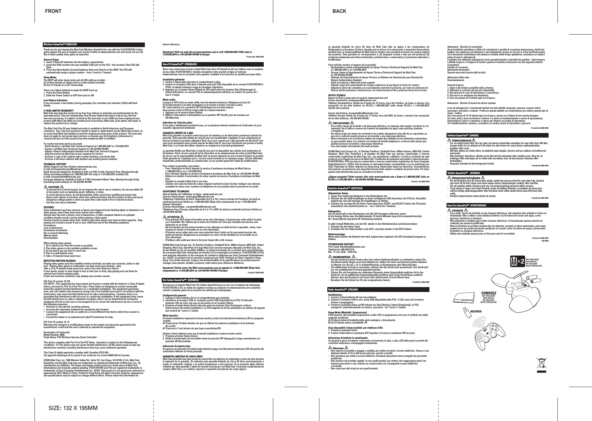 Wireless GamePad™ (ENGLISH)Thank you for purchasing the Mad Catz Wireless GamePad for use with the PLAYSTATION 3 video game system. Be sure to register your product online at www.madcatz.com and check out our full line of other quality video game accessories.General Setup:1.  Insert 2 (two) AA batteries into the battery compartment.2.  Insert the USB receiver into any available USB port on the PS3 – the receiver’s Red LED will flash.3.  Press the Home Button (located between Start and Select) on the WGP. The PS3 will automatically assign a player number – from 1 (one) to 7 (seven).Sleep Mode:The WGP will enter sleep mode and all LEDs will go out after:A) 10 (ten) minutes of analog stick or action button inactivity. B) One (1) minute of no RF connectivity.There are 2 (two) methods to wake the WGP back up:1.  Press the Home Button 2.  Slide the Power Switch to OFF then back to ONLow Battery Indication:If you encounter a low battery during gameplay, the controller port indicator LED(s) will flash slowly. 5-YEAR LIMITED WARRANTYMad Catz warrants this product to be free from defects in materials and workmanship for the warranty period. This non-transferable, Five (5) year limited warranty is only to you, the first end-user purchaser. If a defect covered by this warranty occurs AND you have registered your product with Mad Catz AND you provide proof of purchase, Mad Catz, at its option, will repair or replace the product at no charge.The Mad Catz Five (5) year limited warranty is available to North American and European customers.  Your sole and exclusive remedy is repair or replacement of your Mad Catz product. In no event shall Mad Catz liability exceed the original purchase price of the product. This warranty does not apply to: (a) normal wear and tear or abusive use; (b) industrial, professional or commercial use; (c) if the product has been tampered with or modified.To receive warranty service you must:- North America: call Mad Catz Technical Support at 1.800.659.2287 or 1.619.683.2815- Europe: call Mad Catz Technical Support at +44-(0)1454-451900 - Obtain a Return Authorization Number from Mad Catz Technical Support- Ship the product to Mad Catz at your expense for service- Enclose a copy of the original sales receipt showing a purchase date- Enclose a full return address with daytime and evening phone numbersTECHNICAL SUPPORTOnline Support and User Guides: www.madcatz.comE-mail: techsupporteurope@madcatz.comNorth American telephone: Available 8 A.M. to 4 P.M. Pacific Standard Time, Monday through Friday (excluding holidays) at 1.800.659.2287 (US only) or 1.619.683.2815 (outside US).E-mail: europehotline@madcatz.comEuropean telephone: Available 9 A.M. to 5 P.M. Greenwich Mean Time, Monday through Friday (excluding bank holidays) at +44-(0)1454-451900        CAUTIONS-  To prevent fire or shock hazard, do not expose this unit to rain or moisture. Do not use within 30’ of any water such as swimming pools, bathtubs, or sinks.-  To avoid electrical shock, do not disassemble. Refer servicing to qualified personnel only.-  Never push objects of any kind, other than authorized items, into the product as they may touch dangerous voltage points or short out parts that could result in fire or electrical shock.-  Use this unit only as intended.SEIZURESSome individuals may have seizures or black outs triggered by the flashing lights on television or in video games, even if they have never before had a seizure.Anyone who has had a seizure, loss of awareness, or other symptom linked to an epileptic condition should consult a doctor before playing a video game.Parents should be aware when their children play video games and observe them regularly.  Stop playing and consult a doctor if you or your child have any of the following symptoms:ConvulsionsLoss of awarenessInvoluntary movementsEye or muscle twitchingAltered visionDisorientationWhen playing video games:1. Sit or stand as far from the screen as possible.2. Play video games on the smallest available screen.3. Do not play if you are tired or need rest.4. Play in a well-lighted room.5. Take a 15 minute break every hour.REPETITIVE MOTION INJURIESPlaying video games (and the repetitive motion involved) can make your muscles, joints or skin hurt.  Playing video games in moderation can help avoid such damage.  Also:Take a 10 to 15 minute break every hour, even if you don’t think you need it.If your hands, wrists or arms begin to hurt or feel sore or tired, stop playing and rest them for several hours before playing again.If pain and soreness continues, stop playing and consult a doctor.FCC Part 15 section 15.105FCC NOTE:  This equipment has been tested and found to comply with the limits for a Class B digital device, pursuant to Part 15 of the FCC rules. These limits are designed to provide reasonable protection against harmful interference in a residential installation. This equipment generates, uses, and can radiate radio frequency energy and, if not installed and used in accordance with the instructions, may cause harmful interference to radio communications.  However, there is no guarantee that interference will not occur in a particular installation. If this equipment does cause harmful interference to radio or television reception, which can be determined by turning the equipment off and on, the user is encouraged to try to correct the interference by one or more of the following measures:•  Reorient or relocate the receiving antenna. •  Increase the separation between the equipment and receiver.•  Connect the equipment into an outlet on a circuit different from that to which the receiver is   connected.•  Consult the dealer or an experienced radio/TV technician for help.FCC Part 15 section 15. 21Warning: Any changes or modifications made on the system not expressly approved by the manufacturer could void the user’s authority to operate the equipment.Declaration of ConformityModel Number: 8856 Trade Name: PS3 Wireless Gyroxus Game ControllerThis device complies with Part 15 of the FCC Rules.  Operation is subject to the following two conditions:  (1) This device may not cause harmful interference, (2) this device must accept any interference received, including interference that may cause undesired operation.This Class B digital apparatus complies with Canadian ICES-003.Cet appareil numérique de la classe B est conforme à la norme NMB-003 du Canada.©2009 Mad Catz, Inc. 7480 Mission Valley Rd., Suite 101, San Diego, CA 92108, U.S.A. Mad Catz, GamePad, and the Mad Catz logo are trademarks or registered trademarks of Mad Catz, Inc., its subsidiaries and affiliates. The shape and design of this product is a trade dress of Mad Catz. International and domestic patents pending. PLAYSTATION and PS3 are registered trademarks or trademarks of Sony Computer Entertainment Inc. (SCEI). This product is not sponsored, endorsed or approved by SCEI. Made in China. Printed in Hong Kong. All rights reserved. Features, appearance and specifications may be subject to change without notice. Please retain this information for future reference.  Questions? Visit our web site at www.madcatz.com or call 1.800.659.2287 (USA only) or 1.619.683.2815 or +44-(0)1454-451900 in Europe. Product No. 8856 04/09Sans Fil GamePad™  (FRANÇAIS)Nous vous remercions d’avoir acheté Mad Catz Sans Fil GamePad afin de l’utiliser avec le système de jeu vidéo PLAYSTATION 3. Veuillez enregistrer votre produit en ligne à l’adresse www.madcatz.com et consultez notre gamme complète d’accessoires de qualité pour jeux vidéo.Installation générale:1.  Insérer 2 (deux) piles AA dans le compartiment à piles.2.  Insérer le récepteur USB dans n’importe quel port USB disponible de la console PLAYSTATION 3(PS3). Le témoin lumineux rouge du récepteur clignotera.3.  Appuyer sur le bouton Home (Début) du SFG situé entre les boutons Start (Démarrage) etSelect (Sélection). La console PS3 va automatiquement attribuer un numéro de joueur, de 1(un) à 7 (sept).Mode veille:Lorsque le SFG entre en mode veille, tous les témoins lumineux s’éteignent au bout de :A) 10 (dix) minutes si le stick analogique ou le bouton d’action n’est plus activé. B) 1 (une) minute si la connexion RF (radiofréquence) est interrompue.Vous pouvez sortir le SFG du mode veille de 2 (deux) manières :1.  Appuyer sur le bouton Home (Début) 2.  Mettre l’interrupteur d’alimentation sur la position OFF (Arrêt), puis de nouveau sur  ON (Marche).Indication de l’état des piles:Si les piles s’affaiblissent pendant le jeu, un ou plusieurs témoins lumineux de l’indicateur du port manette clignoteront lentement. GARANTIE LIMITÉE DE 5 ANSMad Catz garantit ce produit contre tout vice de matériau ou de fabrication pendant la période de garantie. Cette garantie limitée de cing (5) ans non transférable s’applique à vous uniquement en tant qu’acheteur et premier utilisateur final. Si un vice couvert par cette garantie est décelé ET que vous avez enregistré votre produit auprès de Mad Catz ET que vous fournissez une preuve d’achat, Mad Catz, à sa seule discrétion, réparera ou remplacera le produit gratuitement. La garantie limitée par Mad Catz à cing (5) ans est à la disposition des clients nord-américains et Européens. Votre recours exclusif est la réparation ou le remplacement de votre produit Mad Catz. En aucun cas la responsabilité de Mad Catz ne pourra dépasser le prix d’achat d’origine du produit. Cette garantie ne s’applique pas à : (a) une usure normale ou un mauvais usage ; (b) une utilisation industrielle, professionnelle ou commerciale ; (c) un produit ayant fait l’objet de modifications.Pour activer la garantie, vous devez : -   Pour l&apos;Amérique du Nord: Appeler le service d’assistance technique de Mad Catz au +1.800.659.228 ou au +1.619.683.2815-   Pour l&apos;Europe: Appeler le service d’assistance technique de Mad Catz au +44-(0)1454-451900 -   Obtenir un numéro d’autorisation de retour auprès du service d’assistance technique de Mad Catz-   Expédier le produit à Mad Catz à vos frais-   Joindre une copie du ticket de caisse original montrant la date d’achat- Indiquer une adresse   complète de retour avec numéros de téléphone où vous joindre dans la journée et en soirée ASSISTANCE TECHNIQUEAide et Guides de l’utilisateur en ligne : www.madcatz.com Courrier électronique : techsupport@madcatz.com Téléphone l&apos;Amérique du Nord: disponible de 8 h à 16 h, heure normale du Pacifique, du lundi au vendredi (sauf jours fériés) au +1.800.659.2287 (États-Unis uniquement) ou au +1.619.683.2815 (depuis l’étranger).Courrier électronique : europehotline@madcatz.comTéléphone Pour l&apos;Europe: disponible de 9 h à 17 h, GMT, du lundi au vendredi (sauf jours fériés) au +44-(0)1454-451900        ATTENTION-  Pour prévenir tout risque d’incendie ou de choc électrique, n’exposez pas cette unité à la pluie  ou à l’humidité. Ne l’utilisez pas à moins de 9 mètres de l’eau (par exemple une piscine, une  baignoire ou un évier).-  Ne surchargez pas les prises murales ou les rallonges au-delà de leurs capacités ; sinon, vous  risquez de causer un incendie ou un choc électrique. -  N’insérez aucun objet autre que ceux autorisés dans l’unité car ils pourraient toucher des  points de tension dangereuse ou provoquer un court-circuit résultant en un incendie ou un  choc électrique.-  N’utilisez cette unité que dans le but pour lequel elle a été conçue.©2009 Mad Catz Europe Ltd., 31 Shenley Pavilions, Chalkdell Drive. Milton Keynes, MK5 6LB, United Kingdom. Mad Catz, GamePad et le logo Mad Catz sont des marques déposées de Mad Catz, Inc., de ses filiales ou de ses sociétés affiliées. La forme et le design de ce produit sont caractéristiques de la marque Mad Catz. Demandes de brevets U.S.A et étrangers en instance. PLAYSTATION et PS3 sont marques déposées ou des marques de commerce détenues par Sony Computer Entertainment Inc. (SCEI). Ce produit n’est ni parrainé ni approuvé par SCEI. Fabriqué en Chine. Imprimé à Hong Kong. Tous droits réservés. L’aspect, les fonctionnalités et les spécifications du produit peuvent changer sans préavis. Veuillez conserver cette notice pour référence ultérieure. Questions? Visitez notre site Web www.madcatz.com ou appelez le +1.800.659.2287 (États-Unis uniquement) or +1.619.683.2815 ou +44-(0)1454-451900 (l’Europe). Produit Nº 8856 04/09Sin Cables GamePad™  (ESPAÑOL)Gracias por el adquirir Mad Catz Sin Cables GamePad para su uso con el sistema de videojuego PLAYSTATION 3. No se olvide de registrar en línea su producto en www.madcatz.com y examine nuestra completa gama de accesorios de calidad para videojuegos.Configuración general:1.  Coloque 2 (dos) baterías AA en el compartimento para baterías.2.  Introduzca el receptor USB en cualquier puerto USB disponible de la PS3. El indicador  luminoso LED de color rojo que se encuentra en el receptor titilará.3.  Presione el botón Home (Inicio) ubicado entre los botones Start (Comenzar) y Select  (Seleccionar) del mando inalámbrico. La PS3 asignará en forma automática un número de jugador  que variará de 1 (uno) a 7 (siete).Modo Inactivo:El mando inalámbrico ingresará al modo inactivo y todos los indicadores luminosos LED se apagarán cuando:A) Transcurran 10 (diez) minutos sin que se utilicen las palancas analógicas ni los botones   de acción. B) Transcurra 1 (un) minuto sin que haya conectividad RF.Existen 2 (dos) métodos para que el mando inalámbrico vuelva al modo activo:1.  Presione el botón Home (Inicio)2.  Deslice el interruptor de encendido hasta la posición OFF (Apagado) y luego nuevamente a la  posición ON (Encendido)Indicación de batería baja:Si aparece un indicador de batería baja mientras juega, los indicadores luminosos LED del puerto del controlador titilarán en forma pausada.  GARANTÍA LIMITADA DE CINCO AÑOS Mad Catz garantiza que este producto estará libre de defectos en materiales y mano de obra durante la vigencia de la garantía. Se extiende esta garantía limitada de cinco (5) años exclusivamente a usted, el comprador original, y no podrá traspasarse a otra persona. Si se presenta algún defecto cubierto por esta garantía Y usted ha inscrito el producto con Mad Catz Y presenta comprobante de compra, Mad Catz, a su criterio, reparará o repondrá el producto sin cargo alguno.La  garantía  limitada  de  cinco  (5)  años  de  Mad  Catz  sólo  se  aplica  a  los  compradores  de Norteamérica y Europeos. El único remedio que se ofrece es la reparación o reposición del producto de Mad Catz. La responsabilidad de Mad Catz en ningún caso excederá el precio de compra original del producto. Esta  garantía no corresponderá a: (a)  desgaste normal o  mal uso  del producto; (b) productos empleados para fines industriales, profesionales o comerciales; (c) productos alterados o modificados.Para solicitar servicio al amparo de la garantía:-  Norteamérica: Llame al Departamento de Apoyo Técnico (Technical Support) de Mad Catz  al 1.800.659.2287 o al 1.619.683.2815-  Europa: Llame al Departamento de Apoyo Técnico (Technical Support) de Mad Catz  al +44-(0)1454-451900 -  Obtenga del Departamento de Apoyo Técnico un Número de Autorización para Devolución  (Return Authorization Number)-  Envíe el producto a Mad Catz porte pagado-  Adjunte copia del comprobante de compra original en el que figura la fecha de compra-  Adjunte la dirección completa a la cual debamos enviarle el producto, así como los números tel  fónicos donde podremos comunicarnos con usted durante el día y primeras horas de la noche.APOYO TÉCNICOApoyo en línea y guías para el usuario: www.madcatz.comCorreo electrónico: techsupport@madcatz.comTeléfono Norteamérica: Desde las 8 hasta las 16 horas, hora del Pacífico, de lunes a viernes (con excepción  de  los  días  festivos  en  EE.UU.),  1.800.659.2287  (sólo  desde  EE.UU.)  o  1.619.683.2815 (desde otros países).Correo electrónico: europehotline@madcatz.comTeléfono Europa: Desde las 9 hasta las 17 horas, hora del GMT, de lunes a viernes (con excepción de los días festivos), +44-(0)1454-451900.        PRECAUCIONES -  Para evitar riesgo de incendio o de descarga eléctrica, no exponga este equipo a la lluvia ni a la  humedad. No lo utilice a menos de 9 metros de depósitos de agua como piscinas, bañeras  o fregaderos.-  No sobrecargue las tomas de corriente ni los cables alargadores más allá de su capacidad, ya  que de lo contrario puede provocar un incendio o una descarga eléctrica. -  Nunca introduzca en el producto objetos de ningún tipo distintos de los elementos autorizados,  ya que pueden entrar en contacto con puntos de tensión peligrosa o cortocircuitar piezas que  podrían provocar incendios o descargas eléctricas.-  Use este equipo únicamente del modo previsto.©2009 Mad Catz Europe Ltd., 31 Shenley Pavilions, Chalkdell Drive. Milton Keynes, MK5 6LB, United Kingdom.  Mad  Catz,  GamePad  y  el  logotipo  de  Mad  Catz  son  marcas  comerciales  o  marcas comerciales registradas de Mad Catz, Inc., sus subsidiarias y afiliados. La forma y el diseño de este producto es la imagen de marca de Mad Catz. Pendientes las patentes nacionales o internacionales. PLAYSTATION y PS3 son marcas comerciales o marcas comerciales registradas de Sony Computer Entertainment Inc. (SCEI). Este producto no está patrocinado, recomendado o no se autorizado por SCEI. Fabricado en China. Impreso en Hong Kong. Reservados todos los derechos. Características del producto, la apariencia y las especificaciones están sujetas a cambios sin previo aviso. Por favor guarde esta información para su consulta en el futuro.¿Alguna pregunta? Visite nuestro sitio web www.madcatz.com o llame al 1.800.659.2287 (sólo en EE.UU.) o 1.619.683.2815 o +44-(0)1454-451900 (Europa). Producto  No 8856 04/09Kabellos GamePad™  (DEUTSCH)Allgemeines Setup:1.  Legen Sie 2 (zwei) AA-Batterien in das Batteriefach ein.2.  Stecken Sie den USB-Empfänger in einen verfügbaren USB-Anschluss der PS3 ein. Daraufhin  beginnt die rote LED-Anzeige des Empfängers zu blinken.3.  Drücken Sie auf dem KG die Home-Taste (zwischen START- und SELECT-Taste). Die PS3 weist  automatisch eine Spielernummer zu – von 1 (eins) bis 7 (sieben).Ruhemodus:Der KG wechselt in den Ruhemodus und alle LED-Anzeigen erlöschen, wenn:A) die Analog-Sticks oder die Aktionstasten 10 (zehn) Minuten lang nicht verwendet wurden. B) 1 (eine) Minute lang keine RF-Verbindung bestand.Es gibt 2 (zwei) Methoden, um den KG  wieder in den Betriebsmodus zurückzuversetzen:1.  Drücken Sie die Home-Taste2.  Schieben Sie den Netzschalter in die AUS- und dann wieder in die EIN-PositionBatterieanzeige:Wenn beim Spielen die Batterie leer wird, beginnt bzw. beginnen die LED-Anzeige(n) langsam zu blinken. TECHNISCHER SUPPORTPer E-mail: dehotline@madcatz.comTelefonisch: 089-54612710Mo - Fr von 16:00 - 19:00 Uhr        WARNHINWEISE-  Um den Ausbruch eines Feuers oder eine andere Gefahrensituation zu verhindern, setzen Sie  die Einheit weder Regen noch Feuchtigkeit aus. Halten Sie einen ausreichend großen Abstand  zu Wasser (ca. 80 cm), z. B. in Schwimmbecken, in Badewannen oder Waschbecken. -  Um elektrischen Schock zu vermeiden, nehmen Sie das Gerät nicht auseinander. Das Gerät darf  nur von qualifiziertem Personal gewartet werden.-  Führen Sie, mit Ausnahme der zulässigen Elemente, keine Gegenstände jeglicher Art in das  Gerät ein, da sie gefährliche Spannungspunkte berühren oder einen Kurzschluss auslösen  können, was zum Ausbruch von Feuer oder elektrischem Schock führen kann.-  Benutzen Sie die Einheit nur für den vorgesehenen Zweck. Produkt Nr. 8856 04/09Radio GamePad™  (ITALIAN)Installazione:1.  Inserire 2 (due) batterie AA nel vano batterie.2.  Inserire il ricevitore USB in una  porta USB disponibile della PS3 - il LED rosso del ricevitore  inizierà a lampeggiare .3.  Premere il pulsante Home sul RG (situato tra Start [Avvia] e Select [Seleziona]). La PS3  assegnerà  automaticamente un numero  giocatore - da 1 (uno) a 7 (sette).Sleep Mode [Modalità  Sospensione]:Il RG passerà  alla modalità sospensione e tutti i LED si spegneranno nel caso si verifichi una delle seguenti condizioni:A) 10 (dieci) minuti di inattività dello stick analogico o del pulsante. B) Un (1) minuto senza connettività  RF.Sono disponibili 2 (due) modalità  per riattivare il RG:1.  Premere il pulsante Home2.  Portare l&apos;interruttore in posizione OFF (spento) e di nuovo in posizione ON (acceso)Indicazione di batteria in esaurimento:Se durante il gioco le batterie cominciano ad esaurirsi, la spia, o spie, LED della porta (o porte) del controller inizieranno a lampeggiare lentamente.         Attenzione-  Non esporre il prodotto a pioggia o umidità, per evitare incendi e scosse elettriche. Tenere a una  distanza minima di 10 m dall’acqua (piscine, vasche e lavelli).-   Non smontare per evitare scosse elettriche. Eventuali riparazioni vanno eseguite da personale  qualificato.-   Non inserire nel prodotto oggetti, se non quelli previsti, per evitare che raggiungano punti con  tensioni pericolose o che causino un cortocircuito con conseguenti scosse elettriche  e incendio.-   Non usare per altri scopi se non quelli previsti.Attenzione - Rischio di convulsioniAlcuni individui potrebbero soffrire di convulsioni o perdita di coscienza temporanea, indotti dai bagliori che appaiono sul televisore o nei videogiochi, anche se ciò non si è mai verificato prima.Se si dovessero manifestare tali sintomi (o sintomi simili di tipo epilettico), consultare un medico prima di usare i videogiochi.I bambini che utilizzano videogiochi vanno periodicamente controllati dai genitori.  Interrompere l’attività di gioco e rivolgersi al medico qualora il bambino mostrasse uno dei seguenti sintomi:ConvulsioniPerdita di coscienzaMovimenti involontariSpasmi muscolari (anche dell’occhio)Alterazioni della vistaDisorientamentoDurante il gioco:1. Stare il più lontano possibile dallo schermo.2. Utilizzare lo schermo più piccolo disponibile.3. Non giocare in caso di stanchezza o sonnolenza.4. Giocare in un ambiente ben illuminato.5. Fare una pausa di 15 minuti ogni ora di gioco.Attenzione - Rischio di lesioni da sforzo ripetutoL’uso di videogiochi e i movimenti ripetuti che tale attività comporta, possono causare dolori muscolari, articolari o cutanei.  Praticare questa attività con moderazione per evitare questo tipo di danni.  Inoltre:fare una pausa di 10-15 minuti ogni ora di gioco, anche se si ritiene di non averne bisogno.Se mani, polsi o braccia iniziano a dolere o si sente un indolenzimento o senso di spossatezza, interrompere il gioco e rimanere a riposo per diverse ore prima di riprendere.Se l’indolenzimento continua, consultare un medico prima di riprendere a giocare.Prodotto No 8856 04/09Trådløst GamePad™  (DANSK)        FORHOLDSREGLER-  For at undgå brand eller fare for stød, må denne enhed ikke udsættes for regn eller fugt. Må ikke  bruges inden for en afstand af 0,76 meter fra alle former for vand såsom svømmebasiner,  badekar eller vask.-  Må ikke skilles ad. Dette sikrer, at elektrisk stød undgås. Service må kun udføres af kvalificeret  personale.-  Alle ledninger skal føres, således at de ikke let kan betrædes eller snubles over. Sørg for, at  ledninger ikke anbringes på en måde eller på steder, hvor de kan komme i klemme eller   beskadiges. -  Brug kun enheden til det beregnede formål. Produkt No 8856 04/09Trådlös GamePad™    (SVENSK)   FÖRSIKTIGHETSÅTGÄRDER-  För att förhindra fara för brand eller elstöt, utsätt inte denna enhet för regn eller fukt. Användinte inom 30 fot från något som helst vatten såsom simbassänger, badkar, eller handfat.-   För att undvika elstöt, montera inte ner. Låt endast behörig personal utföra service.-  Tryck aldrig in några som helst föremål, andra än tillåtna föremål, i produkten då dessa kan vidröra farliga spänningspunkter eller kortsluta delar vilket skulle kunna leda till brand eller estöt.-  Använd endast denna enhet såsom är avsett. Produkt No 8856 04/09Sem Fios GamePad™  (PORTUGUESE)        CUIDADOS-  Para evitar riscos de incêndio ou de choques eléctricos, não exponha esta unidade à chuva ou  àhumidade. Não a utilize a uma distância inferior a 9,14 metros de locais com água, como  piscinas, banheiras ou tanques.-  Não desmonte a unidade para evitar choques eléctricos. A manutenção apenas deverá ser   realizada por pessoal qualificado.-   Nunca introduza no produto nenhum tipo de objectos, excepto os itens autorizados, pois estes  podem tocar em pontos de tensão perigosos ou causar curto-circuitos em peças, provocando   incêndios ou choques eléctricos.-  Utilize esta unidade apenas para os fins para que foi concebida. Produto N. 8856 04/09G02-8856 FRONT BACKSIZE: 132 X 195MMNOT INCLUDEDNON INCLUSNO INCLUIDONICHT ENTHALTEN2CONSOLENOT INCLUDEDNON INCLUSNO INCLUIDONICHT ENTHALTENRECEIVER