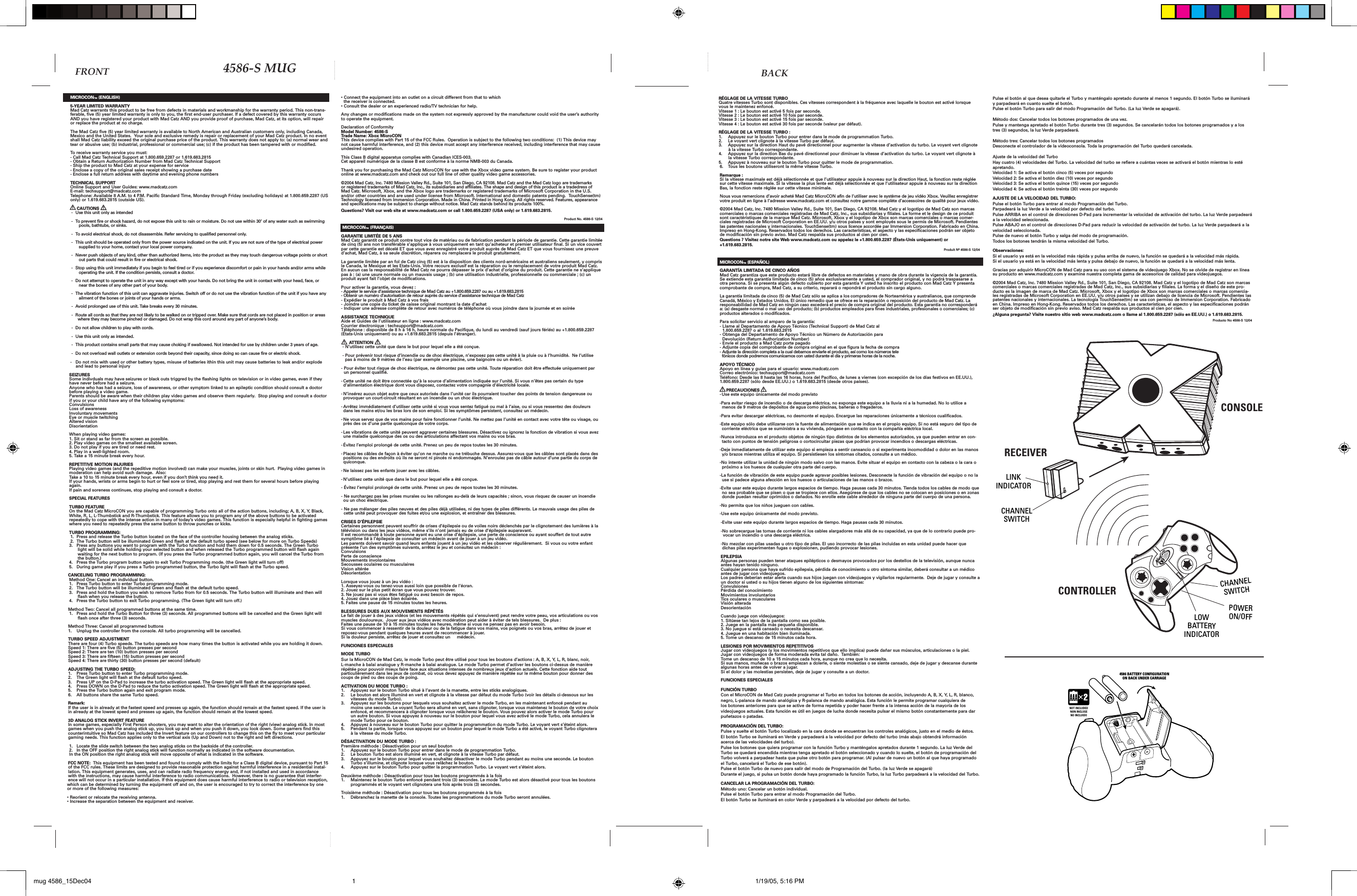MICROCON™ (ENGLISH)5-YEAR LIMITED WARRANTYMad Catz warrants this product to be free from defects in materials and workmanship for the warranty period. This non-trans-ferable, five (5) year limited warranty is only to you, the first end-user purchaser. If a defect covered by this warranty occurs AND you have registered your product with Mad Catz AND you provide proof of purchase, Mad Catz, at its option, will repair or replace the product at no charge.The Mad Catz five (5) year limited warranty is available to North American and Australian customers only, including Canada, Mexico and the United States.  Your sole and exclusive remedy is repair or replacement of your Mad Catz product. In no event shall Mad Catz liability exceed the original purchase price of the product. This warranty does not apply to: (a) normal wear and tear or abusive use; (b) industrial, professional or commercial use; (c) if the product has been tampered with or modified.To receive warranty service you must:- Call Mad Catz Technical Support at 1.800.659.2287 or 1.619.683.2815- Obtain a Return Authorization Number from Mad Catz Technical Support- Ship the product to Mad Catz at your expense for service- Enclose a copy of the original sales receipt showing a purchase date- Enclose a full return address with daytime and evening phone numbersTECHNICAL SUPPORTOnline Support and User Guides: www.madcatz.comE-mail: techsupport@madcatz.comTelephone: Available 8 A.M. to 4 P.M. Pacific Standard Time, Monday through Friday (excluding holidays) at 1.800.659.2287 (US only) or 1.619.683.2815 (outside US).     CAUTIONS-  Use this unit only as intended -  To prevent fire or shock hazard, do not expose this unit to rain or moisture. Do not use within 30’ of any water such as swimming pools, bathtubs, or sinks. -  To avoid electrical shock, do not disassemble. Refer servicing to qualified personnel only. -  This unit should be operated only from the power source indicated on the unit. If you are not sure of the type of electrical power supplied to your home, contact your local power company. -  Never push objects of any kind, other than authorized items, into the product as they may touch dangerous voltage points or short out parts that could result in fire or electrical shock. -  Stop using this unit immediately if you begin to feel tired or if you experience discomfort or pain in your hands and/or arms while operating the unit. If the condition persists, consult a doctor. -  Do not attempt to operate the unit in any way except with your hands. Do not bring the unit in contact with your head, face, or near the bones of any other part of your body. -  The vibration function of this unit can aggravate injuries. Switch off or do not use the vibration function of the unit if you have any ailment of the bones or joints of your hands or arms.  -  Avoid prolonged use of this unit. Take breaks every 30 minutes.  -  Route all cords so that they are not likely to be walked on or tripped over. Make sure that cords are not placed in position or areas where they may become pinched or damaged. Do not wrap this cord around any part of anyone’s body.  -  Do not allow children to play with cords.  -  Use this unit only as intended. -  This product contains small parts that may cause choking if swallowed. Not intended for use by children under 3 years of age.   -  Do not overload wall outlets or extension cords beyond their capacity, since doing so can cause fire or electric shock.-   Do not mix with used or other battery types, misuse of batteries ithin this unit may cause batteries to leak and/or explode      and lead to personal injurySEIZURESSome indivduals may have seizures or black outs triggred by the flashing lights on television or in video games, even if they have never before had a seizure.Anyone who has had a seizure, loss of awareness, or other symptom linked to an epileptic condition should consult a doctor before playing a video game.Parents should be aware when their children play video games and observe them regularly.  Stop playing and consult a doctor if you or your child have any of the following symptoms:ConvulsionsLoss of awarenessInvoluntary movementsEye or muscle twitchingAltered visionDisorientationWhen playing video games:1. Sit or stand as far from the screen as possible.2. Play video games on the smallest available screen.3. Do not play if you are tired or need rest.4. Play in a well-lighted room.5. Take a 15 minute break every hour.REPETITIVE MOTION INJURIESPlaying video games (and the repeditive motion involved) can make your muscles, joints or skin hurt.  Playing video games in moderation can help avoid such damage.  Also:Take a 10 to 15 minute break every hour, even if you don’t think you need it.If your hands, wrists or arms begin to hurt or feel sore or tired, stop playing and rest them for several hours before playing again.If pain and soreness continues, stop playing and consult a doctor.SPECIAL FEATURESTURBO FEATUREOn the Mad Catz MicroCON you are capable of programming Turbo onto all of the action buttons, including; A, B, X, Y, Black, White, R, L, L-Thumbstick and R-Thumbstick. This feature allows you to program any of the above buttons to be activated repeatedly to cope with the intense action in many of today’s video games. This function is especially helpful in fighting games where you need to repeatedly press the same button to throw punches or kicks.TURBO PROGRAMMING:1.  Press and release the Turbo button located on the face of the controller housing between the analog sticks.2.  The Turbo button will be illuminated Green and flash at the default turbo speed (see below for more on Turbo Speeds)3.  Press any buttons you want to program with the Turbo function and hold them down for 0.5 seconds. The Green Turbo light will be solid while holding your selected button and when released the Turbo programmed button will flash again waiting for the next button to program. (If you press the Turbo programmed button again, you will cancel the Turbo from the button.)4.  Press the Turbo program button again to exit Turbo Programming mode. (the Green light will turn off)5.  During game play if you press a Turbo programmed button, the Turbo light will flash at the Turbo speed.CANCELING TURBO PROGRAMMING:Method One: Cancel an individual button.1.  Press Turbo button to enter Turbo programming mode.2.  The Turbo button will be illuminated Green and flash at the default turbo speed.3.  Press and hold the button you wish to remove Turbo from for 0.5 seconds. The Turbo button will illuminate and then will flash when you release the button.4.  Press the Turbo button to exit Turbo programming. (The Green light will turn off.)Method Two: Cancel all programmed buttons at the same time.1.  Press and hold the Turbo Button for three (3) seconds. All programmed buttons will be cancelled and the Green light will flash once after three (3) seconds.Method Three: Cancel all programmed buttons1.  Unplug the controller from the console. All turbo programming will be cancelled.TURBO SPEED ADJUSTMENTThere are four (4) Turbo speeds. The turbo speeds are how many times the button is activated while you are holding it down.Speed 1: There are five (5) button presses per secondSpeed 2: There are ten (10) button presses per secondSpeed 3: There are fifteen (15) button presses per secondSpeed 4: There are thirty (30) button presses per second (default)ADJUSTING THE TURBO SPEED:1.  Press Turbo button to enter Turbo programming mode.2.  The Green light will flash at the default turbo speed.3.  Press UP on the D-Pad to increase the turbo activation speed. The Green light will flash at the appropriate speed.4.  Press DOWN on the D-Pad to reduce the turbo activation speed. The Green light will flash at the appropriate speed.5.  Press the Turbo button again and exit program mode.6.  All buttons share the same Turbo speed.  Remark:If the user is in already at the fastest speed and presses up again, the function should remain at the fastest speed. If the user is in already at the lowest speed and presses up again, the function should remain at the lowest speed.3D ANALOG STICK INVERT FEATUREIn some games, especially First Person shooters, you may want to alter the orientation of the right (view) analog stick. In most games when you push the analog stick up, you look up and when you push it down, you look down. Some gamers find this counterintuitive so Mad Catz has included the Invert feature on our controllers to change this on the fly to meet your particular gaming needs. This function applies only to the vertical axis (Up and Down) not to the right and left directions.1.  Locate the slide switch between the two analog sticks on the backside of the controller.2.  In the OFF position the right analog stick will function normally as indicated in the software documentation.In the ON position the right analog stick will move opposite of what is indicated in the software.FCC NOTE:  This equipment has been tested and found to comply with the limits for a Class B digital device, pursuant to Part 15 of the FCC rules. These limits are designed to provide reasonable protection against harmful interference in a residential instal-lation. This equipment generates, uses, and can radiate radio frequency energy and, if not installed and used in accordance with the instructions, may cause harmful interference to radio communications.  However, there is no guarantee that interfer-ence will not occur in a particular installation. If this equipment does cause harmful interference to radio or television reception, which can be determined by turning the equipment off and on, the user is encouraged to try to correct the interference by one or more of the following measures: • Reorient or relocate the receiving antenna. • Increase the separation between the equipment and receiver.• Connect the equipment into an outlet on a circuit different from that to which  the receiver is connected.• Consult the dealer or an experienced radio/TV technician for help. Any changes or modifications made on the system not expressly approved by the manufacturer could void the user’s authority to operate the equipment.Declaration of ConformityModel Number: 4586-STrade Name: Xbox MicroCONThis device complies with Part 15 of the FCC Rules.  Operation is subject to the following two conditions:  (1) This device may not cause harmful interference, and (2) this device must accept any interference received, including interference that may cause undesired operation.This Class B digital apparatus complies with Canadian ICES-003.Cet appareil numérique de la classe B est conforme à la norme NMB-003 du Canada.Thank you for purchasing the Mad Catz MicroCON for use with the Xbox video game system. Be sure to register your product online at www.madcatz.com and check out our full line of other quality video game accessories.©2004 Mad Catz, Inc. 7480 Mission Valley Rd., Suite 101, San Diego, CA 92108. Mad Catz and the Mad Catz logo are trademarks or registered trademarks of Mad Catz, Inc., its subsidiaries and affiliates. The shape and design of this product is a tradedress of Mad Catz. Microsoft, Xbox, and the Xbox logo are trademarks or registered trademarks of Microsoft Corporation in the U.S. and/or other countries and are used under license from Microsoft. International and domestic patents pending.  TouchSense(tm) Technology licensed from Immersion Corporation. Made in China. Printed in Hong Kong. All rights reserved. Features, appearance and specifications may be subject to change without notice. Mad Catz stands behind its products 100%.Questions? Visit our web site at www.madcatz.com or call 1.800.659.2287 (USA only) or 1.619.683.2815.Product No. 4586-S 12/04 MICROCON™ (FRANÇAIS)GARANTIE LIMITÉE DE 5 ANSMad Catz garantit ce produit contre tout vice de matériau ou de fabrication pendant la période de garantie. Cette garantie limitée de cinq (5) ans non transférable s’applique à vous uniquement en tant qu’acheteur et premier utilisateur final. Si un vice couvert par cette garantie est décelé ET que vous avez enregistré votre produit auprès de Mad Catz ET que vous fournissez une preuve d’achat, Mad Catz, à sa seule discrétion, réparera ou remplacera le produit gratuitement.  La garantie limitée par an fol de Catz cinq (5) est à la disposition des clients nord-américains et australiens seulement, y compris le Canada, le Mexique et les Etats-Unis. Votre recours exclusif est la réparation ou le remplacement de votre produit Mad Catz. En aucun cas la responsabilité de Mad Catz ne pourra dépasser le prix d’achat d’origine du produit. Cette garantie ne s’applique pas à : (a) une usure normale ou un mauvais usage ; (b) une utilisation industrielle, professionnelle ou commerciale ; (c) un produit ayant fait l’objet de modifications.   Pour activer la garantie, vous devez : - Appeler le service d’assistance technique de Mad Catz au +1.800.659.2287 ou au +1.619.683.2815- Obtenir un numéro d’autorisation de retour auprès du service d’assistance technique de Mad Catz- Expédier le produit à Mad Catz à vos frais- Joindre une copie du ticket de caisse original montrant la date d’achat- Indiquer une adresse complète de retour avec numéros de téléphone où vous joindre dans la journée et en soirée ASSISTANCE TECHNIQUEAide et Guides de l’utilisateur en ligne : www.madcatz.com Courrier électronique : techsupport@madcatz.com Téléphone : disponible de 8 h à 16 h, heure normale du Pacifique, du lundi au vendredi (sauf jours fériés) au +1.800.659.2287 (États-Unis uniquement) ou au +1.619.683.2815 (depuis l’étranger).        ATTENTION  - N’utilisez cette unité que dans le but pour lequel elle a été conçue. - Pour prévenir tout risque d’incendie ou de choc électrique, n’exposez pas cette unité à la pluie ou à l’humidité.  Ne l’utilise       pas à moins de 9 mètres de l’eau (par exemple une piscine, une baignoire ou un évier).- Pour éviter tout risque de choc électrique, ne démontez pas cette unité. Toute réparation doit être effectuée uniquement par     un personnel qualifié. - Cette unité ne doit être connectée qu’à la source d’alimentation indiquée sur l’unité. Si vous n’êtes pas certain du type d’alimentation électrique dont vous disposez, contactez votre compagnie d’électricité locale. - N’insérez aucun objet autre que ceux autorisés dans l’unité car ils pourraient toucher des points de tension dangereuse ou provoquer un court-circuit résultant en un incendie ou un choc électrique.- Arrêtez immédiatement d’utiliser cette unité si vous vous sentez fatigué ou mal à l’aise, ou si vous ressentez des douleurs dans les mains et/ou les bras lors de son emploi. Si les symptômes persistent, consultez un médecin.- Ne vous servez que de vos mains pour faire fonctionner l’unité. Ne mettez pas l’unité en contact avec votre tête ou visage, ou près des os d’une partie quelconque de votre corps.- Les vibrations de cette unité peuvent aggraver certaines blessures. Désactivez ou ignorez la fonction de vibration si vous avez une maladie quelconque des os ou des articulations affectant vos mains ou vos bras.- Évitez l’emploi prolongé de cette unité. Prenez un peu de repos toutes les 30 minutes. - Placez les câbles de façon à éviter qu’on ne marche ou ne trébuche dessus. Assurez-vous que les câbles sont placés dans des positions ou des endroits où ils ne seront ni pincés ni endommagés. N’enroulez pas de câble autour d’une partie du corps de quiconque.- Ne laissez pas les enfants jouer avec les câbles. - N’utilisez cette unité que dans le but pour lequel elle a été conçue. - Évitez l’emploi prolongé de cette unité. Prenez un peu de repos toutes les 30 minutes.   - Ne surchargez pas les prises murales ou les rallonges au-delà de leurs capacités ; sinon, vous risquez de causer un incendie ou un choc électrique.- Ne pas mélanger des piles neuves et des piles déjà utilisées, ni des types de piles différents. Le mauvais usage des piles de  cette unité peut provoquer des fuites et/ou une explosion, et entraîner des blessures.CRISES D’ÉPILEPSIECertaines personnent peuvent souffrir de crises d’épilepsie ou de voiles noirs déclenchés par le clignotement des lumières à la télévision ou dans les jeux vidéos, même s’ils n’ont jamais eu de crise d’épilepsie auparavant.Il est recommandé à toute personne ayant eu une crise d’épilepsie, une perte de conscience ou ayant souffert de tout autre symptôme lié à l’épilepsie de consulter un médecin avant de jouer à un jeu vidéo.Les parents doivent savoir quand leurs enfants jouent à un jeu vidéo et les observer régulièrement.  Si vous ou votre enfant présente l’un des symptômes suivants, arrêtez le jeu et consultez un médecin :ConvulsionsPerte de conscienceMouvements involontairesSecousses oculaires ou musculaires Vision altéréeDésorientationLorsque vous jouez à un jeu vidéo :1. Asseyez-vous ou tenez-vous aussi loin que possible de l’écran.2. Jouez sur le plus petit écran que vous pouvez trouver.3. Ne jouez pas si vous êtes fatigué ou avez besoin de repos.4. Jouez dans une pièce bien éclairée.5. Faites une pause de 15 minutes toutes les heures.BLESSURES DUES AUX MOUVEMENTS RÉPÉTÉSLe fait de jouer à des jeux vidéos (et les mouvements répétés qui s’ensuivent) peut rendre votre peau, vos articulations ou vos muscles douloureux.  Jouer aux jeux vidéos avec modération peut aider à éviter de tels blessures.  De plus :Faites une pause de 10 à 15 minutes toutes les heures, même si vous ne pensez pas en avoir besoin.Si vous commencer à ressentir de la douleur ou de la fatigue dans vos mains, vos poignets ou vos bras, arrêtez de jouer et reposez-vous pendant quelques heures avant de recommencer à jouer.Si la douleur persiste, arrêtez de jouer et consultez un     médecin.FUNCIONES ESPECIALES MODE TURBOSur la MicroCON de Mad Catz, le mode Turbo peut être utilisé pour tous les boutons d’actions : A, B, X, Y, L, R, blanc, noir, L-manche à balai analogue y R-manche à balai analogue. Le mode Turbo permet d’activer les boutons ci-dessus de manière répétée pour pouvoir mieux faire face aux situations intenses de nombreux jeux d’action actuels. Cette fonction aide tout particulièrement dans les jeux de combat, où vous devez appuyez de manière répétée sur le même bouton pour donner des coups de pied ou des coups de poing.ACTIVATION DU MODE TURBO :1.  Appuyez sur le bouton Turbo situé à l’avant de la manette, entre les sticks analogiques.2.  Le bouton est alors illuminé en vert et clignote à la vitesse par défaut du mode Turbo (voir les détails ci-dessous sur les vitesses du mode Turbo).3.  Appuyez sur les boutons pour lesquels vous souhaitez activer le mode Turbo, en les maintenant enfoncé pendant au moins une seconde. Le voyant Turbo sera allumé en vert, sans clignoter, lorsque vous maintenez le bouton de votre choix enfoncé, et recommencera à clignoter lorsque vous relâcherez le bouton. Vous pouvez alors activer le mode Turbo pour un autre bouton. Si vous appuyez à nouveau sur le bouton pour lequel vous avez activé le mode Turbo, cela annulera le mode Turbo pour ce bouton.4.  Appuyez à nouveau sur le bouton Turbo pour quitter la programmation du mode Turbo. Le voyant vert s’éteint alors.5.  Pendant la partie, lorsque vous appuyez sur un bouton pour lequel le mode Turbo a été activé, le voyant Turbo clignotera à la vitesse du mode Turbo.DÉSACTIVATION DU MODE TURBO :Première méthode : Désactivation pour un seul bouton1.  Appuyez sur le bouton Turbo pour entrer dans le mode de programmation Turbo.2.  Le bouton Turbo est alors illuminé en vert, et clignote à la vitesse Turbo par défaut.3.  Appuyez sur le bouton pour lequel vous souhaitez désactiver le mode Turbo pendant au moins une seconde. Le bouton Turbo s’illumine, et clignote lorsque vous relâchez le bouton.4.  Appuyez sur le bouton Turbo pour quitter la programmation Turbo. Le voyant vert s’éteint alors.Deuxième méthode : Désactivation pour tous les boutons programmés à la fois1.  Maintenez le bouton Turbo enfoncé pendant trois (3) secondes. Le mode Turbo est alors désactivé pour tous les boutons programmés et le voyant vert clignotera une fois après trois (3) secondes.Troisième méthode : Désactivation pour tous les boutons programmés à la fois1.  Débranchez la manette de la console. Toutes les programmations du mode Turbo seront annulées.RÉGLAGE DE LA VITESSE TURBOQuatre vitesses Turbo sont disponibles. Ces vitesses correspondent à la fréquence avec laquelle le bouton est activé lorsque vous le maintenez enfoncé.Vitesse 1 : Le bouton est activé 5 fois par seconde.Vitesse 2 : Le bouton est activé 10 fois par seconde.Vitesse 3 : Le bouton est activé 15 fois par seconde.Vitesse 4 : Le bouton est activé 30 fois par seconde (valeur par défaut).RÉGLAGE DE LA VITESSE TURBO :1.  Appuyez sur le bouton Turbo pour entrer dans le mode de programmation Turbo.2.  Le voyant vert clignote à la vitesse Turbo par défaut.3.  Appuyez sur la direction Haut du pavé directionnel pour augmenter la vitesse d’activation du turbo. Le voyant vert clignote à la vitesse Turbo correspondante.4.  Appuyez sur la direction Bas du pavé directionnel pour diminuer la vitesse d’activation du turbo. Le voyant vert clignote à la vitesse Turbo correspondante.5.  Appuyez à nouveau sur le bouton Turbo pour quitter le mode de programmation.6.  Tous les boutons utiliseront la même vitesse Turbo.Remarque :Si la vitesse maximale est déjà sélectionnée et que l’utilisateur appuie à nouveau sur la direction Haut, la fonction reste réglée sur cette vitesse maximale. Si la vitesse la plus lente est déjà sélectionnée et que l’utilisateur appuie à nouveau sur la direction Bas, la fonction reste réglée sur cette vitesse minimale.Nous vous remercions d’avoir acheté Mad Catz MicroCON afin de l’utiliser avec le système de jeu vidéo Xbox. Veuillez enregistrer votre produit en ligne à l’adresse www.madcatz.com et consultez notre gamme complète d’accessoires de qualité pour jeux vidéo.©2004 Mad Catz, Inc. 7480 Mission Valley Rd., Suite 101, San Diego, CA 92108. Mad Catz y el logotipo de Mad Catz son marcas comerciales o marcas comerciales registradas de Mad Catz, Inc., sus subsidiarias y filiales. La forme et le design de ce produit sont caractéristiques de la marque Mad Catz. Microsoft, Xbox y el logotipo de Xbox son marcas comerciales o marcas comer-ciales registradas de Microsoft Corporation en EE.UU. y/u otros países y sont employés sous le permis de Microsoft. Pendientes las patentes nacionales y internacionales. TouchSense(tm) sous licence accordée par Immersion Corporation. Fabricado en China. Impreso en Hong-Kong. Reservados todos los derechos. Las características, el aspecto y las especificaciones podrán ser objeto de modificación sin previo aviso. Mad Catz respalda sus productos al cien por cien.Questions ? Visitez notre site Web www.madcatz.com ou appelez le +1.800.659.2287 (États-Unis uniquement) or +1.619.683.2815. Produit Nº 4586-S 12/04MICROCON™ (ESPAÑOL)GARANTÍA LIMITADA DE CINCO AÑOS Mad Catz garantiza que este producto estará libre de defectos en materiales y mano de obra durante la vigencia de la garantía. Se extiende esta garantía limitada de cinco (5) años exclusivamente a usted, el comprador original, y no podrá traspasarse a otra persona. Si se presenta algún defecto cubierto por esta garantía Y usted ha inscrito el producto con Mad Catz Y presenta comprobante de compra, Mad Catz, a su criterio, reparará o repondrá el producto sin cargo alguno.La garantía limitada de cinco (5) de Mad Catz sólo se aplica a los compradores de Norteamérica y australianos, que comprende Canadá, México y Estados Unidos. El único remedio que se ofrece es la reparación o reposición del producto de Mad Catz. La responsabilidad de Mad Catz en ningún caso excederá el precio de compra original del producto. Esta garantía no corresponderá a: (a) desgaste normal o mal uso del producto; (b) productos empleados para fines industriales, profesionales o comerciales; (c) productos alterados o modificados.Para solicitar servicio al amparo de la garantía:- Llame al Departamento de Apoyo Técnico (Technical Support) de Mad Catz al   1.800.659.2287 o al 1.619.683.2815- Obtenga del Departamento de Apoyo Técnico un Número de Autorización para   Devolución (Return Authorization Number)- Envíe el producto a Mad Catz porte pagado- Adjunte copia del comprobante de compra original en el que figura la fecha de compra- Adjunte la dirección completa a la cual debamos enviarle el producto, así como los números tele  fónicos donde podremos comunicarnos con usted durante el día y primeras horas de la noche.APOYO TÉCNICOApoyo en línea y guías para el usuario: www.madcatz.comCorreo electrónico: techsupport@madcatz.comTeléfono: Desde las 8 hasta las 16 horas, hora del Pacífico, de lunes a viernes (con excepción de los días festivos en EE.UU.), 1.800.659.2287 (sólo desde EE.UU.) o 1.619.683.2815 (desde otros países).     PRECAUCIONES- Use este equipo únicamente del modo previsto-Para evitar riesgo de incendio o de descarga eléctrica, no exponga este equipo a la lluvia ni a la humedad. No lo utilice a menos de 9 metros de depósitos de agua como piscinas, bañeras o fregaderos.-Para evitar descargar eléctricas, no desmonte el equipo. Encargue las reparaciones únicamente a técnicos cualificados. -Este equipo sólo debe utilizarse con la fuente de alimentación que se indica en el propio equipo. Si no está seguro del tipo de corriente eléctrica que se suministra a su vivienda, póngase en contacto con la compañía eléctrica local.-Nunca introduzca en el producto objetos de ningún tipo distintos de los elementos autorizados, ya que pueden entrar en con-tacto con puntos de tensión peligrosa o cortocircuitar piezas que podrían provocar incendios o descargas eléctricas.-Deje inmediatamente de utilizar este equipo si empieza a sentir cansancio o si experimenta incomodidad o dolor en las manos y/o brazos mientras utiliza el equipo. Si persistiesen los síntomas citados, consulte a un médico.-No intente utilizar la unidad de ningún modo salvo con las manos. Evite situar el equipo en contacto con la cabeza o la cara o próximo a los huesos de cualquier otra parte del cuerpo.-La función de vibración de este equipo puede agravar posibles lesiones. Desconecte la función de vibración del equipo o no la use si padece alguna afección en los huesos o articulaciones de las manos o brazos.-Evite usar este equipo durante largos espacios de tiempo. Haga pausas cada 30 minutos. Tienda todos los cables de modo que no sea probable que se pisen o que se tropiece con ellos. Asegúrese de que los cables no se colocan en posiciones o en zonas donde puedan resultar oprimidos o dañados. No enrolle este cable alrededor de ninguna parte del cuerpo de una persona.-No permita que los niños jueguen con cables. -Use este equipo únicamente del modo previsto. -Evite usar este equipo durante largos espacios de tiempo. Haga pausas cada 30 minutos.  -No sobrecargue las tomas de corriente ni los cables alargadores más allá de su capacidad, ya que de lo contrario puede pro-vocar un incendio o una descarga eléctrica.-No mezclar con pilas usadas u otro tipo de pilas. El uso incorrecto de las pilas incluidas en esta unidad puede hacer que  dichas pilas experimenten fugas o explosionen, pudiendo provocar lesiones.EPILEPSIAAlgunas personas pueden tener ataques epilépticos o desmayos provocados por los destellos de la televisión, aunque nunca antes hayan tenido ninguno.Cualquier persona que haya sufrido epilepsia, pérdida de conocimiento u otro síntoma similar, deberá consultar a un médico antes de jugar con videojuegos.Los padres deberían estar alerta cuando sus hijos juegan con videojuegos y vigilarlos regularmente.  Deje de jugar y consulte a un doctor si usted o su hijos tienen alguno de los siguientes síntomas:ConvulsionesPérdida del conocimientoMovimientos involuntariosTics oculares o muscularesVisión alteradaDesorientaciónCuando juege con videojuegos:1. Sitúese tan lejos de la pantalla como sea posible.2. Juege en la pantalla más pequeña disponible.3. No juegue si está cansado o necesita descansar.4. Juegue en una habitación bien iluminada.5. Tome un descanso de 15 minutos cada hora.LESIONES POR MOVIMIENTOS REPETITIVOSJugar con videojuegos (y los movimientos repetitivos que ello implica) puede dañar sus músculos, articulaciones o la piel.  Jugar con videojuegos de forma moderada evita tal daño.  También:Tome un descanso de 10 a 15 minutos cada hora, aunque no crea que lo necesita.Si sus manos, muñecas o brazos empiezan a dolerle, o siente molestias o se siente cansado, deje de jugar y descanse durante algunas horas antes de volver a jugar.Si el dolor y las molestias persisten, deje de jugar y consulte a un doctor.FUNCIONES ESPECIALES FUNCIÓN TURBOCon el MicroCON de Mad Catz puede programar el Turbo en todos los botones de acción, incluyendo A, B, X, Y, L, R, blanco, negro, L-palanca de mando analógica y R-palanca de mando analógica. Esta función le permite programar cualquiera de los botones anteriores para que se active de forma repetida y poder hacer frente a la intensa acción de la mayoría de los videojuegos actuales. Esta función es útil en juegos de lucha donde necesita pulsar el mismo botón constantemente para dar puñetazos o patadas.PROGRAMACIÓN DEL TURBO:Pulse y suelte el botón Turbo localizado en la cara donde se encuentran los controles analógicos, justo en el medio de éstos.El botón Turbo se iluminará en Verde y parpadeará a la velocidad por defecto del turbo (más abajo obtendrá información acerca de las velocidades del turbo).Pulse los botones que quiera programar con la función Turbo y manténgalos apretados durante 1 segundo. La luz Verde del Turbo se quedará encendida mientras tenga apretado el botón seleccionado y cuando lo suelte, el botón de programación del Turbo volverá a parpadear hasta que pulse otro botón para programar. (Al pulsar de nuevo un botón al que haya programado el Turbo, cancelará el Turbo de ese botón).Pulse el botón Turbo de nuevo para salir del modo de Programación del Turbo. (la luz Verde se apagará)Durante el juego, si pulsa un botón donde haya programado la función Turbo, la luz Turbo parpadeará a la velocidad del Turbo.CANCELAR LA PROGRAMACIÓN DEL TURBO:Método uno: Cancelar un botón individual.Pulse el botón Turbo para entrar al modo Programación del Turbo.El botón Turbo se iluminará en color Verde y parpadeará a la velocidad por defecto del turbo.Pulse el botón al que desea quitarle el Turbo y manténgalo apretado durante al menos 1 segundo. El botón Turbo se iluminará y parpadeará en cuanto suelte el botón.Pulse el botón Turbo para salir del modo Programación del Turbo. (La luz Verde se apagará).Método dos: Cancelar todos los botones programados de una vez.Pulse y mantenga apretado el botón Turbo durante tres (3) segundos. Se cancelarán todos los botones programados y a los tres (3) segundos, la luz Verde parpadeará.Método tres: Cancelar todos los botones programadosDesconecte el controlador de la videoconsola. Toda la programación del Turbo quedará cancelada.Ajuste de la velocidad del TurboHay cuatro (4) velocidades del Turbo. La velocidad del turbo se refiere a cuántas veces se activará el botón mientras lo esté apretando.Velocidad 1: Se activa el botón cinco (5) veces por segundoVelocidad 2: Se activa el botón diez (10) veces por segundoVelocidad 3: Se activa el botón quince (15) veces por segundoVelocidad 4: Se activa el botón treinta (30) veces por segundoAJUSTE DE LA VELOCIDAD DEL TURBO:Pulse el botón Turbo para entrar al modo Programación del Turbo.Parpadeará la luz Verde a la velocidad por defecto del turbo.Pulse ARRIBA en el control de direcciones D-Pad para incrementar la velocidad de activación del turbo. La luz Verde parpadeará a la velocidad seleccionada.Pulse ABAJO en el control de direcciones D-Pad para reducir la velocidad de activación del turbo. La luz Verde parpadeará a la velocidad seleccionada.Pulse de nuevo el botón Turbo y salga del modo de programación.Todos los botones tendrán la misma velocidad del Turbo.Observaciones:Si el usuario ya está en la velocidad más rápida y pulsa arriba de nuevo, la función se quedará a la velocidad más rápida.Si el usuario ya está en la velocidad más lenta y pulsa debajo de nuevo, la función se quedará a la velocidad más lenta.Gracias por adquirir MicroCON de Mad Catz para su uso con el sistema de videojuego Xbox. No se olvide de registrar en línea su producto en www.madcatz.com y examine nuestra completa gama de accesorios de calidad para videojuegos.©2004 Mad Catz, Inc. 7480 Mission Valley Rd., Suite 101, San Diego, CA 92108. Mad Catz y el logotipo de Mad Catz son marcas comerciales o marcas comerciales registradas de Mad Catz, Inc., sus subsidiarias y filiales. La forma y el diseño de este pro-ducto es la imagen de marca de Mad Catz. Microsoft, Xbox y el logotipo de Xbox son marcas comerciales o marcas comercia-les registradas de Microsoft Corporation en EE.UU. y/u otros países y se utilizan debajo de licencia de Microsoft. Pendientes las patentes nacionales y internacionales. La tecnología TouchSense(tm) se usa con permiso de Immersion Corporation. Fabricado en China. Impreso en Hong-Kong. Reservados todos los derechos. Las características, el aspecto y las especificaciones podrán ser objeto de modificación sin previo aviso. Mad Catz respalda sus productos al cien por cien.¿Alguna pregunta? Visite nuestro sitio web www.madcatz.com o llame al 1.800.659.2287 (sólo en EE.UU.) o 1.619.683.2815.Producto No 4586-S 12/04FRONT BACK4586-S MUG     �       mug 4586_15Dec04 1/19/05, 5:16 PM1