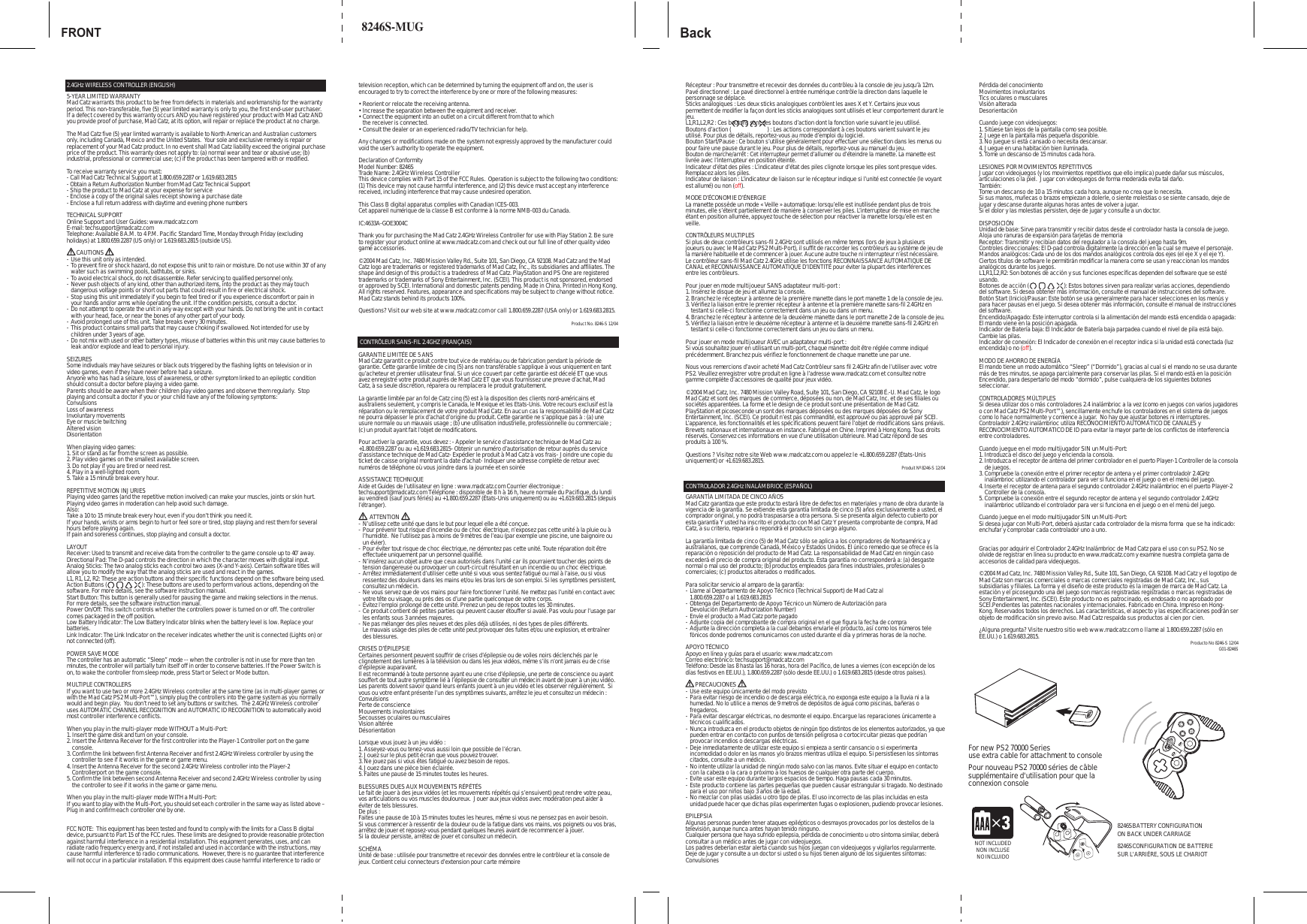 SELECT STARTFRONT Back8246S-MUG2.4GHz WIRELESS CONTROLLER (ENGLISH)5-YEAR LIMITED WARRANTYMad Catz warrants this product to be free from defects in materials and workmanship for the warranty period. This non-transferable, five (5) year limited warranty is only to you, the first end-user purchaser. If a defect covered by this warranty occurs AND you have registered your product with Mad Catz AND you provide proof of purchase, Mad Catz, at its option, will repair or replace the product at no charge.The Mad Catz five (5) year limited warranty is available to North American and Australian customers only, including Canada, Mexico and the United States.  Your sole and exclusive remedy is repair or replacement of your Mad Catz product. In no event shall Mad Catz liability exceed the original purchase price of the product. This warranty does not apply to: (a) normal wear and tear or abusive use; (b) industrial, professional or commercial use; (c) if the product has been tampered with or modified.To receive warranty service you must:- Call Mad Catz Technical Support at 1.800.659.2287 or 1.619.683.2815- Obtain a Return Authorization Number from Mad Catz Technical Support- Ship the product to Mad Catz at your expense for service- Enclose a copy of the original sales receipt showing a purchase date- Enclose a full return address with daytime and evening phone numbersTECHNICAL SUPPORTOnline Support and User Guides: www.madcatz.comE-mail: techsupport@madcatz.comTelephone: Available 8 A.M. to 4 P.M. Pacific Standard Time, Monday through Friday (excluding holidays) at 1.800.659.2287 (US only) or 1.619.683.2815 (outside US).       CAUTIONS-Use this unit only as intended.-To prevent fire or shock hazard, do not expose this unit to rain or moisture. Do not use within 30’ of any  water such as swimming pools, bathtubs, or sinks.-To avoid electrical shock, do not disassemble. Refer servicing to qualified personnel only.-Never push objects of any kind, other than authorized items, into the product as they may touch  dangerous voltage points or short out parts that could result in fire or electrical shock.-Stop using this unit immediately if you begin to feel tired or if you experience discomfort or pain in  your hands and/or arms while operating the unit. If the condition persists, consult a doctor.-Do not attempt to operate the unit in any way except with your hands. Do not bring the unit in contact  with your head, face, or near the bones of any other part of your body.-Avoid prolonged use of this unit. Take breaks every 30 minutes.-This product contains small parts that may cause choking if swallowed. Not intended for use by  children under 3 years of age.-Do not mix with used or other battery types, misuse of batteries within this unit may cause batteries to    leak and/or explode and lead to personal injury.SEIZURESSome indivduals may have seizures or black outs triggered by the flashing lights on television or in video games, even if they have never before had a seizure.Anyone who has had a seizure, loss of awareness, or other symptom linked to an epileptic condition should consult a doctor before playing a video game.Parents should be aware when their children play video games and observe them regularly.  Stop playing and consult a doctor if you or your child have any of the following symptoms:ConvulsionsLoss of awarenessInvoluntary movementsEye or muscle twitchingAltered visionDisorientationWhen playing video games:1. Sit or stand as far from the screen as possible.2. Play video games on the smallest available screen.3. Do not play if you are tired or need rest.4. Play in a well-lighted room.5. Take a 15 minute break every hour.REPETITIVE MOTION INJ URIESPlaying video games (and the repetitive motion involved) can make your muscles, joints or skin hurt.  Playing video games in moderation can help avoid such damage.  Also:Take a 10 to 15 minute break every hour, even if you don’t think you need it.If your hands, wrists or arms begin to hurt or feel sore or tired, stop playing and rest them for several hours before playing again.If pain and soreness continues, stop playing and consult a doctor.LAYOUTReceiver: Used to transmit and receive data from the controller to the game console up to 40’ away.Directional Pad: The D-pad controls the direction in which the character moves with digital input.Analog Sticks: The two analog sticks each control two axes (X-and Y-axis). Certain software titles will allow you to modify the way that the analog sticks are used and react in the games. L1, R1, L2, R2: These are action buttons and their specific functions depend on the software being used.Action Buttons (                         ): These buttons are used to perform various actions, depending on the software. For more details, see the software instruction manual.Start Button: This button is generally used for pausing the game and making selections in the menus. For more details, see the software instruction manual.Power On/Off: This switch controls whether the controllers power is turned on or off. The controller comes packaged in the off position.Low Battery Indicator: The Low Battery Indicator blinks when the battery level is low. Replace your batteries.Link Indicator: The Link Indicator on the receiver indicates whether the unit is connected (Lights on) or not connected (off).POWER SAVE MODEThe controller has an automatic “Sleep” mode -- when the controller is not in use for more than ten minutes, the controller will partially turn itself off in order to conserve batteries. If the Power Switch is on, to wake the controller from sleep mode, press Start or Select or Mode button.      MULTIPLE CONTROLLERSIf you want to use two or more 2.4GHz Wireless controller at the same time (as in multi-player games or with the Mad Catz PS2 Multi-Port™), simply plug the controllers into the game system as you normally would and begin play.  You don’t need to set any buttons or switches.  The 2.4GHz Wireless controller uses AUTOMATIC CHANNEL RECOGNITION and AUTOMATIC ID RECOGNITION to automatically avoid most controller interference conflicts.When you play in the multi-player mode WITHOUT a Multi-Port:1. Insert the game disk and turn on your console.2. Insert the Antenna Receiver for the first controller into the Player-1 Controller port on the game  console.3. Confirm the link between first Antenna Receiver and first 2.4GHz Wireless controller by using the  controller to see if it works in the game or game menu.4. Insert the Antenna Receiver for the second 2.4GHz Wireless controller into the Player-2  Controllerport on the game console.5. Confirm the link between second Antenna Receiver and second 2.4GHz Wireless controller by using  the controller to see if it works in the game or game menu.When you play in the multi-player mode WITH a Multi-Port:If you want to play with the Multi-Port, you should set each controller in the same way as listed above – Plug in and confirm each controller one by one.FCC NOTE:  This equipment has been tested and found to comply with the limits for a Class B digital device, pursuant to Part 15 of the FCC rules. These limits are designed to provide reasonable protection against harmful interference in a residential installation. This equipment generates, uses, and can radiate radio frequency energy and, if not installed and used in accordance with the instructions, may cause harmful interference to radio communications.  However, there is no guarantee that interference will not occur in a particular installation. If this equipment does cause harmful interference to radio or television reception, which can be determined by turning the equipment off and on, the user is encouraged to try to correct the interference by one or more of the following measures: • Reorient or relocate the receiving antenna. • Increase the separation between the equipment and receiver.• Connect the equipment into an outlet on a circuit different from that to which the receiver is connected.• Consult the dealer or an experienced radio/TV technician for help. Any changes or modifications made on the system not expressly approved by the manufacturer could void the user’s authority to operate the equipment.Declaration of ConformityModel Number: 8246STrade Name: 2.4GHz Wireless ControllerThis device complies with Part 15 of the FCC Rules.  Operation is subject to the following two conditions:  (1) This device may not cause harmful interference, and (2) this device must accept any interference received, including interference that may cause undesired operation.This Class B digital apparatus complies with Canadian ICES-003.Cet appareil numérique de la classe B est conforme à la norme NMB-003 du Canada.IC:4633A-GOE3004CThank you for purchasing the Mad Catz 2.4GHz Wireless Controller for use with Play Station 2. Be sure to register your product online at www.madcatz.com and check out our full line of other quality video game accessories.©2004 Mad Catz, Inc. 7480 Mission Valley Rd., Suite 101, San Diego, CA 92108. Mad Catz and the Mad Catz logo are trademarks or registered trademarks of Mad Catz, Inc., its subsidiaries and affiliates. The shape and design of this product is a tradedress of Mad Catz. PlayStation and PS One are registered trademarks or trademarks of Sony Entertainment, Inc. (SCEI). This product is not sponsored, endorsed or approved by SCEI. International and domestic patents pending. Made in China. Printed in Hong Kong. All rights reserved. Features, appearance and specifications may be subject to change without notice. Mad Catz stands behind its products 100%.Questions? Visit our web site at www.madcatz.com or call 1.800.659.2287 (USA only) or 1.619.683.2815.Produc t No. 8246-S 12/04 CONTRÔLEUR SANS-FIL 2.4GHZ (FRANÇAIS)GARANTIE LIMITÉE DE 5 ANSMad Catz garantit ce produit contre tout vice de matériau ou de fabrication pendant la période de garantie. Cette garantie limitée de cinq (5) ans non transférable s’applique à vous uniquement en tant qu’acheteur et premier utilisateur final. Si un vice couvert par cette garantie est décelé ET que vous avez enregistré votre produit auprès de Mad Catz ET que vous fournissez une preuve d’achat, Mad Catz, à sa seule discrétion, réparera ou remplacera le produit gratuitement.  La garantie limitée par an fol de Catz cinq (5) est à la disposition des clients nord-américains et australiens seulement, y compris le Canada, le Mexique et les Etats-Unis. Votre recours exclusif est la réparation ou le remplacement de votre produit Mad Catz. En aucun cas la responsabilité de Mad Catz ne pourra dépasser le prix d’achat d’origine du produit. Cette garantie ne s’applique pas à : (a) une usure normale ou un mauvais usage ; (b) une utilisation industrielle, professionnelle ou commerciale ; (c) un produit ayant fait l’objet de modifications.   Pour activer la garantie, vous devez : - Appeler le service d’assistance technique de Mad Catz au +1.800.659.2287 ou au +1.619.683.2815- Obtenir un numéro d’autorisation de retour auprès du service d’assistance technique de Mad Catz- Expédier le produit à Mad Catz à vos frais- J oindre une copie du ticket de caisse original montrant la date d’achat- Indiquer une adresse complète de retour avec numéros de téléphone où vous joindre dans la journée et en soirée ASSISTANCE TECHNIQUEAide et Guides de l’utilisateur en ligne : www.madcatz.com Courrier électronique : techsupport@madcatz.com Téléphone : disponible de 8 h à 16 h, heure normale du Pacifique, du lundi au vendredi (sauf jours fériés) au +1.800.659.2287 (États-Unis uniquement) ou au +1.619.683.2815 (depuis l’étranger).        ATTENTION -N’utilisez cette unité que dans le but pour lequel elle a été conçue.-Pour prévenir tout risque d’incendie ou de choc électrique, n’exposez pas cette unité à la pluie ou à  l’humidité.  Ne l’utilisez pas à moins de 9 mètres de l’eau (par exemple une piscine, une baignoire ou  un évier).-Pour éviter tout risque de choc électrique, ne démontez pas cette unité. Toute réparation doit être  effectuée uniquement par un personnel qualifié.  -N’insérez aucun objet autre que ceux autorisés dans l’unité car ils pourraient toucher des points de  tension dangereuse ou provoquer un court-circuit résultant en un incendie ou un choc électrique.-Arrêtez immédiatement d’utiliser cette unité si vous vous sentez fatigué ou mal à l’aise, ou si vous  ressentez des douleurs dans les mains et/ou les bras lors de son emploi. Si les symptômes persistent,  consultez un médecin.-Ne vous servez que de vos mains pour faire fonctionner l’unité. Ne mettez pas l’unité en contact avec  votre tête ou visage, ou près des os d’une partie quelconque de votre corps.-Évitez l’emploi prolongé de cette unité. Prenez un peu de repos toutes les 30 minutes. -Ce produit contient de petites parties qui peuvent causer étouffer si avalé. Pas voulu pour l’usage par  les enfants sous 3 années majeures.- Ne pas mélanger des piles neuves et des piles déjà utilisées, ni des types de piles différents. Le mauvais usage des piles de cette unité peut provoquer des fuites et/ou une explosion, et entraîner  des blessures.CRISES D’ÉPILEPSIECertaines personnent peuvent souffrir de crises d’épilepsie ou de voiles noirs déclenchés par le clignotement des lumières à la télévision ou dans les jeux vidéos, même s’ils n’ont jamais eu de crise d’épilepsie auparavant.Il est recommandé à toute personne ayant eu une crise d’épilepsie, une perte de conscience ou ayant souffert de tout autre symptôme lié à l’épilepsie de consulter un médecin avant de jouer à un jeu vidéo.Les parents doivent savoir quand leurs enfants jouent à un jeu vidéo et les observer régulièrement.  Si vous ou votre enfant présente l’un des symptômes suivants, arrêtez le jeu et consultez un médecin :ConvulsionsPerte de conscienceMouvements involontairesSecousses oculaires ou musculaires Vision altéréeDésorientationLorsque vous jouez à un jeu vidéo :1. Asseyez-vous ou tenez-vous aussi loin que possible de l’écran.2. J ouez sur le plus petit écran que vous pouvez trouver.3. Ne jouez pas si vous êtes fatigué ou avez besoin de repos.4. J ouez dans une pièce bien éclairée.5. Faites une pause de 15 minutes toutes les heures.BLESSURES DUES AUX MOUVEMENTS RÉPÉTÉSLe fait de jouer à des jeux vidéos (et les mouvements répétés qui s’ensuivent) peut rendre votre peau, vos articulations ou vos muscles douloureux.  Jouer aux jeux vidéos avec modération peut aider à éviter de tels blessures.  De plus :Faites une pause de 10 à 15 minutes toutes les heures, même si vous ne pensez pas en avoir besoin.Si vous commencer à ressentir de la douleur ou de la fatigue dans vos mains, vos poignets ou vos bras, arrêtez de jouer et reposez-vous pendant quelques heures avant de recommencer à jouer.Si la douleur persiste, arrêtez de jouer et consultez un médecin.SCHÉMAUnité de base : utilisée pour transmettre et recevoir des données entre le contrôleur et la console de jeux. Contient celui connecteurs d’extension pour carte mémoireRécepteur : Pour transmettre et recevoir des données du contrôleu à la console de jeu jusqu’à 12m.Pavé directionnel : Le pavé directionnel à entrée numérique contrôle la direction dans laquelle le personnage se déplace.Sticks analogiques : Les deux sticks analogiques contrôlent les axes X et Y. Certains jeux vous permettent de modifier la façon dont les sticks analogiques sont utilisés et leur comportement durant le jeu. L1,R1,L2,R2 : Ces boutons sont des boutons d’action dont la fonction varie suivant le jeu utilisé.Boutons d’action (                          ) : Les actions correspondant à ces boutons varient suivant le jeu utilisé. Pour plus de détails, reportez-vous au mode d’emploi du logiciel.Bouton Start/Pause : Ce bouton s’utilise généralement pour effectuer une sélection dans les menus ou pour faire une pause durant le jeu. Pour plus de détails, reportez-vous au manuel du jeu.Bouton de marche/arrêt : Cet interrupteur permet d’allumer ou d’éteindre la manette. La manette est livrée avec l’interrupteur en position éteinte.Indicateur d’état des piles : L’indicateur d’état des piles clignote lorsque les piles sont presque vides. Remplacez alors les piles.Indicateur de liaison : L’indicateur de liaison sur le récepteur indique si l’unité est connectée (le voyant est allumé) ou non (off).MODE D’ÉCONOMIE D’ÉNERGIE  La manette possède un mode « Veille » automatique: lorsqu’elle est inutilisée pendant plus de trois minutes, elle s’éteint partiellement de manière à conserver les piles. L’interrupteur de mise en marche étant en position allumée, appuyez touche de sélection pour réactiver la manette lorsqu’elle est en veille.CONTRÔLEURS MULTIPLESSi plus de deux contrôleurs sans-fil 2.4GHz sont utilisés en même temps (lors de jeux à plusieurs joueurs ou avec le Mad Catz PS2 Multi-Port), il suffit de raccorder les contrôleurs au système de jeu de la manière habituelle et de commencer à jouer. Aucune autre touche ni interrupteur n’est nécessaire. Le contrôleur sans-fil Mad Catz 2.4GHz utilise les fonctions RECONNAISSANCE AUTOMATIQUE DE CANAL et RECONNAISSANCE AUTOMATIQUE D’IDENTITÉ pour éviter la plupart des interférences entre les contrôleurs.Pour jouer en mode multijoueur SANS adaptateur multi-port :1. Insérez le disque de jeu et allumez la console.2. Branchez le récepteur à antenne de la première manette dans le port manette 1 de la console de jeu.3. Vérifiez la liaison entre le premier récepteur à antenne et la première manette sans-fil 2.4GHz en  testant si celle-ci fonctionne correctement dans un jeu ou dans un menu.4. Branchez le récepteur à antenne de la deuxième manette dans le port manette 2 de la console de jeu.5. Vérifiez la liaison entre le deuxième récepteur à antenne et la deuxième manette sans-fil 2.4GHz en  testant si celle-ci fonctionne correctement dans un jeu ou dans un menu.Pour jouer en mode multijoueur AVEC un adaptateur multi-port :Si vous souhaitez jouer en utilisant un multi-port, chaque manette doit être réglée comme indiqué précédemment. Branchez puis vérifiez le fonctionnement de chaque manette une par une.Nous vous remercions d’avoir acheté Mad Catz Contrôleur sans fil 2.4GHz afin de l’utiliser avec votre PS2. Veuillez enregistrer votre produit en ligne à l’adresse www.madcatz.com et consultez notre gamme complète d’accessoires de qualité pour jeux vidéo.©2004 Mad Catz, Inc. 7480 Mission Valley Road, Suite 101, San Diego, CA 92108 É.-U. Mad Catz, le logo Mad Catz et sont des marques de commerce, déposées ou non, de Mad Catz, Inc. et de ses filiales ou sociétés apparentées. La forme et le design de ce produit sont une présentation de Mad Catz. PlayStation et picoseconde un sont des marques déposées ou des marques déposées de Sony Entertainment, Inc. (SCEI). Ce produit n’est pas commandité, est approuvé ou pas approuvé par SCEI. L’apparence, les fonctionnalités et les spécifications peuvent faire l’objet de modifications sans préavis. Brevets nationaux et internationaux en instance. Fabriqué en Chine. Imprimé à Hong Kong. Tous droits réservés. Conservez ces informations en vue d’une utilisation ultérieure. Mad Catz répond de ses produits à 100 %.Questions ? Visitez notre site Web www.madcatz.com ou appelez le +1.800.659.2287 (États-Unis uniquement) or +1.619.683.2815.  Produit Nº 8246-S 12/04CONTROLADOR 2.4GHz INALÁMBRIOC (ESPAÑOL)GARANTÍA LIMITADA DE CINCO AÑOS Mad Catz garantiza que este producto estará libre de defectos en materiales y mano de obra durante la vigencia de la garantía. Se extiende esta garantía limitada de cinco (5) años exclusivamente a usted, el comprador original, y no podrá traspasarse a otra persona. Si se presenta algún defecto cubierto por esta garantía Y usted ha inscrito el producto con Mad Catz Y presenta comprobante de compra, Mad Catz, a su criterio, reparará o repondrá el producto sin cargo alguno.La garantía limitada de cinco (5) de Mad Catz sólo se aplica a los compradores de Norteamérica y australianos, que comprende Canadá, México y Estados Unidos. El único remedio que se ofrece es la reparación o reposición del producto de Mad Catz. La responsabilidad de Mad Catz en ningún caso excederá el precio de compra original del producto. Esta garantía no corresponderá a: (a) desgaste normal o mal uso del producto; (b) productos empleados para fines industriales, profesionales o comerciales; (c) productos alterados o modificados.Para solicitar servicio al amparo de la garantía:-Llame al Departamento de Apoyo Técnico (Technical Support) de Mad Catz al  1.800.659.2287 o al 1.619.683.2815-Obtenga del Departamento de Apoyo Técnico un Número de Autorización para  Devolución (Return Authorization Number)-Envíe el producto a Mad Catz porte pagado-Adjunte copia del comprobante de compra original en el que figura la fecha de compra-Adjunte la dirección completa a la cual debamos enviarle el producto, así como los números tele fónicos donde podremos comunicarnos con usted durante el día y primeras horas de la noche.APOYO TÉCNICOApoyo en línea y guías para el usuario: www.madcatz.comCorreo electrónico: techsupport@madcatz.comTeléfono: Desde las 8 hasta las 16 horas, hora del Pacífico, de lunes a viernes (con excepción de los días festivos en EE.UU.), 1.800.659.2287 (sólo desde EE.UU.) o 1.619.683.2815 (desde otros países).       PRECAUCIONES-Use este equipo únicamente del modo previsto-Para evitar riesgo de incendio o de descarga eléctrica, no exponga este equipo a la lluvia ni a la  humedad. No lo utilice a menos de 9 metros de depósitos de agua como piscinas, bañeras o  fregaderos.-Para evitar descargar eléctricas, no desmonte el equipo. Encargue las reparaciones únicamente a  técnicos cualificados. -Nunca introduzca en el producto objetos de ningún tipo distintos de los elementos autorizados, ya que  pueden entrar en contacto con puntos de tensión peligrosa o cortocircuitar piezas que podrían  provocar incendios o descargas eléctricas.-Deje inmediatamente de utilizar este equipo si empieza a sentir cansancio o si experimenta  incomodidad o dolor en las manos y/o brazos mientras utiliza el equipo. Si persistiesen los síntomas  citados, consulte a un médico.-No intente utilizar la unidad de ningún modo salvo con las manos. Evite situar el equipo en contacto  con la cabeza o la cara o próximo a los huesos de cualquier otra parte del cuerpo.-Evite usar este equipo durante largos espacios de tiempo. Haga pausas cada 30 minutos. -Este producto contiene las partes pequeñas que pueden causar estrangular si tragado. No destinado  para el uso por niños bajo 3 años de la edad.-No mezclar con pilas usadas u otro tipo de pilas. El uso incorrecto de las pilas incluidas en esta  unidad puede hacer que dichas pilas experimenten fugas o explosionen, pudiendo provocar lesiones.EPILEPSIAAlgunas personas pueden tener ataques epilépticos o desmayos provocados por los destellos de la televisión, aunque nunca antes hayan tenido ninguno.Cualquier persona que haya sufrido epilepsia, pérdida de conocimiento u otro síntoma similar, deberá consultar a un médico antes de jugar con videojuegos.Los padres deberían estar alerta cuando sus hijos juegan con videojuegos y vigilarlos regularmente.  Deje de jugar y consulte a un doctor si usted o su hijos tienen alguno de los siguientes síntomas:ConvulsionesPérdida del conocimientoMovimientos involuntariosTics oculares o muscularesVisión alteradaDesorientaciónCuando juege con videojuegos:1. Sitúese tan lejos de la pantalla como sea posible.2. J uege en la pantalla más pequeña disponible.3. No juegue si está cansado o necesita descansar.4. J uegue en una habitación bien iluminada.5. Tome un descanso de 15 minutos cada hora.LESIONES POR MOVIMIENTOS REPETITIVOSJugar con videojuegos (y los movimientos repetitivos que ello implica) puede dañar sus músculos, articulaciones o la piel.  J ugar con videojuegos de forma moderada evita tal daño. También: Tome un descanso de 10 a 15 minutos cada hora, aunque no crea que lo necesita.Si sus manos, muñecas o brazos empiezan a dolerle, o siente molestias o se siente cansado, deje de jugar y descanse durante algunas horas antes de volver a jugar.Si el dolor y las molestias persisten, deje de jugar y consulte a un doctor.DISPOSICIÓNUnidad de base: Sirve para transmitir y recibir datos desde el controlador hasta la consola de juego. Aloja uno ranuras de expansión para tarjetas de memoriaReceptor: Transmitir y recibían datos del regulador a la consola del juego hasta 9m.Controles direccionales: El D-pad controla digitalmente la dirección en la cual se mueve el personaje.Mandos analógicos: Cada uno de los dos mandos analógicos controla dos ejes (el eje X y el eje Y). Ciertos títulos de software le permitirán modificar la manera como se usan y reaccionan los mandos analógicos durante los juegos. L1,R1,L2,R2: Son botones de acción y sus funciones específicas dependen del software que se esté usando.Botones de acción (                         ): Estos botones sirven para realizar varias acciones, dependiendo del software. Si desea obtener más información, consulte el manual de instrucciones del software.Botón Start (Inicio)/Pausar: Este botón se usa generalmente para hacer selecciones en los menús y para hacer pausas en el juego. Si desea obtener más información, consulte el manual de instrucciones del software.Encendido/Apagado: Este interruptor controla si la alimentación del mando está encendida o apagada:  El mando viene en la posición apagada.Indicador de Batería baja: El Indicador de Batería baja parpadea cuando el nivel de pila está bajo. Cambie las pilas.Indicador de conexión: El Indicador de conexión en el receptor indica si la unidad está conectada (luz encendida) o no (off).MODO DE AHORRO DE ENERGÍAEl mando tiene un modo automático “Sleep” (“Dormido”), gracias al cual si el mando no se usa durante más de tres minutos, se apaga parcialmente para conservar las pilas. Si el mando está en la posición Encendido, para despertarlo del modo “dormido”, pulse cualquiera de los siguientes botones seleccionar.    CONTROLADORES MÚLTIPLESSi desea utilizar dos o más controladores 2.4 inalámbrioc a la vez (como en juegos con varios jugadores o con Mad Catz PS2 Multi-Port™), sencillamente enchufe los controladores en el sistema de juegos como lo hace normalmente y comience a jugar.  No hay que ajustar botones ni interruptores.  Controladolr 2.4GHz inalámbrioc utiliza RECONOCIMIENTO AUTOMÁTICO DE CANALES y RECONOCIMIENTO AUTOMATICO DE ID para evitar la mayor parte de los conflictos de interferencia entre controladores.Cuando juegue en el modo multijugador SIN un Multi-Port:1. Introduzca el disco del juego y encienda la consola.2. Introduzca el receptor de antena del primer controlador en el puerto Player-1 Controller de la consola  de juegos.3. Compruebe la conexión entre el primer receptor de antena y el primer controladolr 2.4GHz  inalámbrioc utilizando el controlador para ver si funciona en el juego o en el menú del juego.4. Inserte el receptor de antena para el segundo controlador 2.4GHz inalámbrioc en el puerto Player-2  Controller de la consola.5. Compruebe la conexión entre el segundo receptor de antena y el segundo controlador 2.4GHz  inalámbrioc utilizando el controlador para ver si funciona en el juego o en el menú del juego.Cuando juegue en el modo multijugador SIN un Multi-Port:Si desea jugar con Multi-Port, deberá ajustar cada controlador de la misma forma  que se ha indicado: enchufar y comprobar cada controlador uno a uno.Gracias por adquirir el Controlador 2.4GHz Inalámbrioc de Mad Catz para el uso con su PS2. No se olvide de registrar en línea su producto en www.madcatz.com y examine nuestra completa gama de accesorios de calidad para videojuegos.©2004 Mad Catz, Inc. 7480 Mission Valley Rd., Suite 101, San Diego, CA 92108. Mad Catz y el logotipo de Mad Catz son marcas comerciales o marcas comerciales registradas de Mad Catz, Inc., sus subsidiarias y filiales. La forma y el diseño de este producto es la imagen de marca de Mad Catz. La estación y el picosegundo una del juego son marcas registradas registradas o marcas registradas de Sony Entertainment, Inc. (SCEI). Este producto no es patrocinado, es endosado o no aprobado por SCEI.Pendientes las patentes nacionales y internacionales. Fabricado en China. Impreso en Hong-Kong. Reservados todos los derechos. Las características, el aspecto y las especificaciones podrán ser objeto de modificación sin previo aviso. Mad Catz respalda sus productos al cien por cien.¿Alguna pregunta? Visite nuestro sitio web www.madcatz.com o llame al 1.800.659.2287 (sólo en EE.UU.) o 1.619.683.2815. Produc to No 8246-S 12/04G01-8246SNOT INCLUDEDNON INCLUSENO INCLUIDOFor new PS2 70000 Seriesuse extra cable for attachment to consolePour nouveau PS2 70000 séries de câblesupplémentaire d&apos;utilisation pour que laconnexion console8246S BATTERY CONFIGURATION ON BACK UNDER CARRIAGE8246S CONFIGURATION DE BATTERIE SUR L&apos;ARRIÈRE, SOUS LE CHARIOT