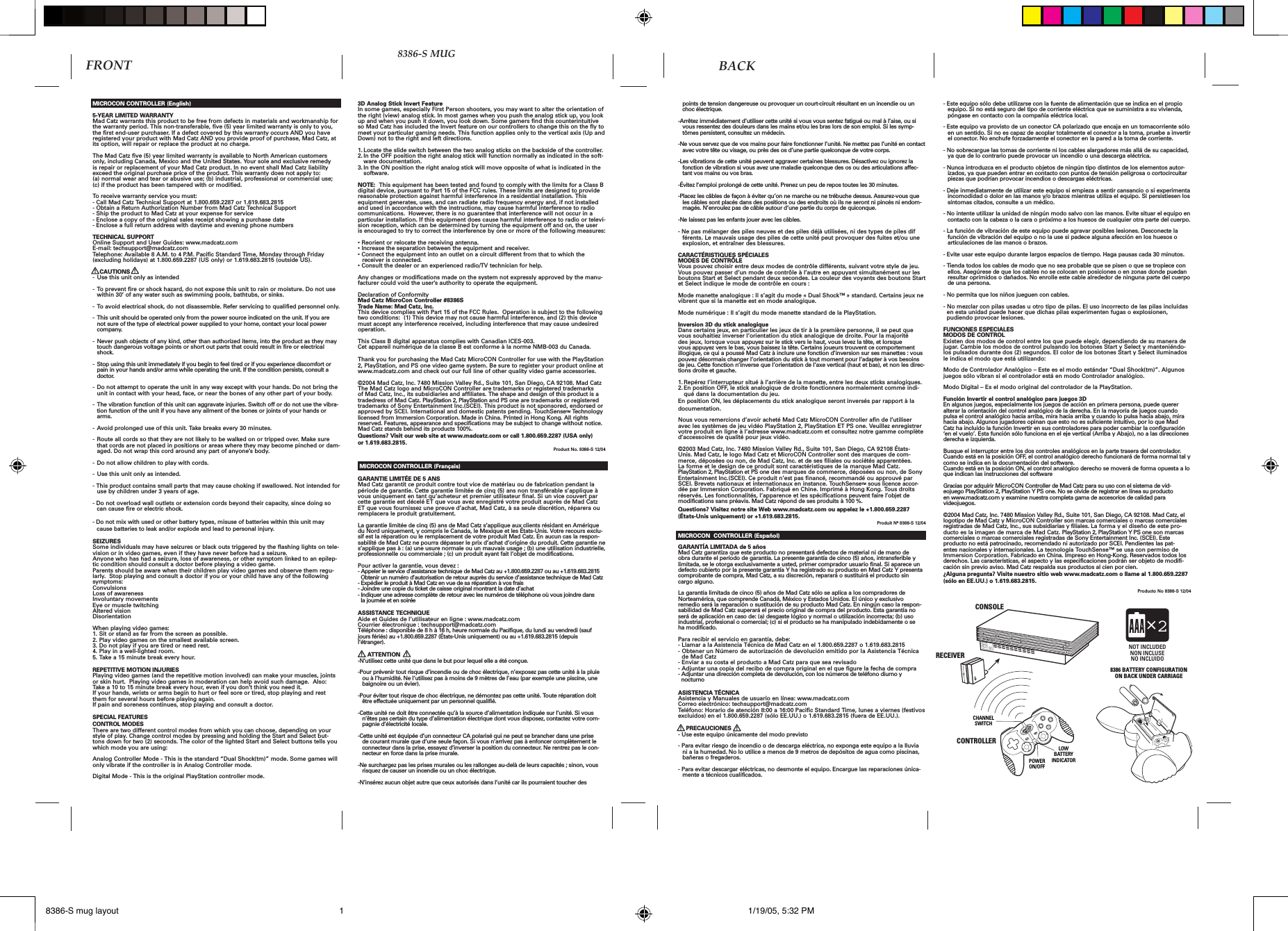 points de tension dangereuse ou provoquer un court-circuit résultant en un incendie ou un choc électrique.-Arrêtez immédiatement d’utiliser cette unité si vous vous sentez fatigué ou mal à l’aise, ou si vous ressentez des douleurs dans les mains et/ou les bras lors de son emploi. Si les symp-tômes persistent, consultez un médecin.-Ne vous servez que de vos mains pour faire fonctionner l’unité. Ne mettez pas l’unité en contact avec votre tête ou visage, ou près des os d’une partie quelconque de votre corps.-Les vibrations de cette unité peuvent aggraver certaines blessures. Désactivez ou ignorez la fonction de vibration si vous avez une maladie quelconque des os ou des articulations affec-tant vos mains ou vos bras.-Évitez l’emploi prolongé de cette unité. Prenez un peu de repos toutes les 30 minutes. -Placez les câbles de façon à éviter qu’on ne marche ou ne trébuche dessus. Assurez-vous que les câbles sont placés dans des positions ou des endroits où ils ne seront ni pincés ni endom-magés. N’enroulez pas de câble autour d’une partie du corps de quiconque.-Ne laissez pas les enfants jouer avec les câbles. - Ne pas mélanger des piles neuves et des piles déjà utilisées, ni des types de piles dif    férents. Le mauvais usage des piles de cette unité peut provoquer des fuites et/ou une   explosion, et entraîner des blessures. CARACTÉRISTIQUES SPÉCIALESMODES DE CONTRÔLE Vous pouvez choisir entre deux modes de contrôle différents, suivant votre style de jeu. Vous pouvez passer d’un mode de contrôle à l’autre en appuyant simultanément sur les boutons Start et Select pendant deux secondes. La couleur des voyants des boutons Start et Select indique le mode de contrôle en cours : Mode manette analogique : Il s’agit du mode « Dual Shock™ » standard. Certains jeux ne vibrent que si la manette est en mode analogique. Mode numérique : Il s’agit du mode manette standard de la PlayStation. Inversion 3D du stick analogiqueDans certains jeux, en particulier les jeux de tir à la première personne, il se peut que vous souhaitiez inverser l’orientation du stick analogique de droite. Pour la majorité des jeux, lorsque vous appuyez sur le stick vers le haut, vous levez la tête, et lorsque vous appuyez vers le bas, vous baissez la tête. Certains joueurs trouvent ce comportement illogique, ce qui a poussé Mad Catz à inclure une fonction d’inversion sur ses manettes : vous pouvez désormais changer l’orientation du stick à tout moment pour l’adapter à vos besoins de jeu. Cette fonction n’inverse que l’orientation de l’axe vertical (haut et bas), et non les direc-tions droite et gauche.1. Repérez l’interrupteur situé à l’arrière de la manette, entre les deux sticks analogiques.2. En position OFF, le stick analogique de droite fonctionnera normalement comme indi-qué dans la documentation du jeu.En position ON, les déplacements du stick analogique seront inversés par rapport à la documentation.Nous vous remercions d’avoir acheté Mad Catz MicroCON Controller afin de l’utiliser avec les systèmes de jeu vidéo PlayStation 2, PlayStation ET PS one. Veuillez enregistrer votre produit en ligne à l’adresse www.madcatz.com et consultez notre gamme complète d’accessoires de qualité pour jeux vidéo.©2003 Mad Catz, Inc. 7480 Mission Valley Rd., Suite 101, San Diego, CA 92108 États-Unis. Mad Catz, le logo Mad Catz et MicroCON Controller sont des marques de com-merce, déposées ou non, de Mad Catz, Inc. et de ses filiales ou sociétés apparentées. La forme et le design de ce produit sont caractéristiques de la marque Mad Catz. PlayStation 2, PlayStation et PS one des marques de commerce, déposées ou non, de Sony Entertainment Inc.(SCEI). Ce produit n’est pas financé, recommandé ou approuvé par SCEI. Brevets nationaux et internationaux en instance. TouchSenseTM sous licence accor-dée par Immersion Corporation. Fabriqué en Chine. Imprimé à Hong Kong. Tous droits réservés. Les fonctionnalités, l’apparence et les spécifications peuvent faire l’objet de modifications sans préavis. Mad Catz répond de ses produits à 100 %.Questions? Visitez notre site Web www.madcatz.com ou appelez le +1.800.659.2287 (États-Unis uniquement) or +1.619.683.2815. Produit Nº 8386-S 12/04MICROCON  CONTROLLER (Español)GARANTÍA LIMITADA de 5 añosMad Catz garantiza que este producto no presentará defectos de material ni de mano de obra durante el período de garantía. La presente garantía de cinco (5) años, intransferible y limitada, se le otorga exclusivamente a usted, primer comprador usuario final. Si aparece un defecto cubierto por la presente garantía Y ha registrado su producto en Mad Catz Y presenta comprobante de compra, Mad Catz, a su discreción, reparará o sustituirá el producto sin cargo alguno.La garantía limitada de cinco (5) años de Mad Catz sólo se aplica a los compradores de Norteamérica, que comprende Canadá, México y Estados Unidos. El único y exclusivo remedio será la reparación o sustitución de su producto Mad Catz. En ningún caso la respon-sabilidad de Mad Catz superará el precio original de compra del producto. Esta garantía no será de aplicación en caso de: (a) desgaste lógico y normal o utilización incorrecta; (b) uso industrial, profesional o comercial; (c) si el producto se ha manipulado indebidamente o se ha modificado. Para recibir el servicio en garantía, debe: - Llamar a la Asistencia Técnica de Mad Catz en el 1.800.659.2287 o 1.619.683.2815 - Obtener un Número de autorización de devolución emitido por la Asistencia Técnica   de Mad Catz- Enviar a su costa el producto a Mad Catz para que sea revisado - Adjuntar una copia del recibo de compra original en el que figure la fecha de compra - Adjuntar una dirección completa de devolución, con los números de teléfono diurno y   nocturno ASISTENCIA TÉCNICAAsistencia y Manuales de usuario en línea: www.madcatz.com Correo electrónico: techsupport@madcatz.com Teléfono: Horario de atención 8:00 a 16:00 Pacific Standard Time, lunes a viernes (festivos excluidos) en el 1.800.659.2287 (sólo EE.UU.) o 1.619.683.2815 (fuera de EE.UU.).     PRECAUCIONES- Use este equipo únicamente del modo previsto- Para evitar riesgo de incendio o de descarga eléctrica, no exponga este equipo a la lluvia ni a la humedad. No lo utilice a menos de 9 metros de depósitos de agua como piscinas, bañeras o fregaderos.- Para evitar descargar eléctricas, no desmonte el equipo. Encargue las reparaciones única-mente a técnicos cualificados. - Este equipo sólo debe utilizarse con la fuente de alimentación que se indica en el propio equipo. Si no está seguro del tipo de corriente eléctrica que se suministra a su vivienda, póngase en contacto con la compañía eléctrica local.- Este equipo va provisto de un conector CA polarizado que encaja en un tomacorriente sólo en un sentido. Si no es capaz de acoplar totalmente el conector a la toma, pruebe a invertir el conector. No enchufe forzadamente el conector en la pared a la toma de corriente. - No sobrecargue las tomas de corriente ni los cables alargadores más allá de su capacidad, ya que de lo contrario puede provocar un incendio o una descarga eléctrica. - Nunca introduzca en el producto objetos de ningún tipo distintos de los elementos autor-izados, ya que pueden entrar en contacto con puntos de tensión peligrosa o cortocircuitar piezas que podrían provocar incendios o descargas eléctricas.- Deje inmediatamente de utilizar este equipo si empieza a sentir cansancio o si experimenta incomodidad o dolor en las manos y/o brazos mientras utiliza el equipo. Si persistiesen los síntomas citados, consulte a un médico.- No intente utilizar la unidad de ningún modo salvo con las manos. Evite situar el equipo en contacto con la cabeza o la cara o próximo a los huesos de cualquier otra parte del cuerpo.- La función de vibración de este equipo puede agravar posibles lesiones. Desconecte la función de vibración del equipo o no la use si padece alguna afección en los huesos o articulaciones de las manos o brazos.- Evite usar este equipo durante largos espacios de tiempo. Haga pausas cada 30 minutos. - Tienda todos los cables de modo que no sea probable que se pisen o que se tropiece con ellos. Asegúrese de que los cables no se colocan en posiciones o en zonas donde puedan resultar oprimidos o dañados. No enrolle este cable alrededor de ninguna parte del cuerpo de una persona.- No permita que los niños jueguen con cables. - No mezclar con pilas usadas u otro tipo de pilas. El uso incorrecto de las pilas incluidas   en esta unidad puede hacer que dichas pilas experimenten fugas o explosionen,   pudiendo provocar lesiones.FUNCIONES ESPECIALES MODOS DE CONTROLExisten dos modos de control entre los que puede elegir, dependiendo de su manera de jugar. Cambie los modos de control pulsando los botones Start y Select y manteniéndo-los pulsados durante dos (2) segundos. El color de los botones Start y Select iluminados le indica el modo que está utilizando: Modo de Controlador Analógico – Este es el modo estándar “Dual Shock(tm)”. Algunos juegos sólo vibran si el controlador está en modo Controlador analógico. Modo Digital – Es el modo original del controlador de la PlayStation.Función Invertir el control analógico para juegos 3DEn algunos juegos, especialmente los juegos de acción en primera persona, puede querer alterar la orientación del control analógico de la derecha. En la mayoría de juegos cuando pulsa el control analógico hacia arriba, mira hacia arriba y cuando lo pulsa hacia abajo, mira hacia abajo. Algunos jugadores opinan que esto no es suficiente intuitivo, por lo que Mad Catz ha incluido la función Invertir en sus controladores para poder cambiar la configuración ‘en el vuelo’. Esta función sólo funciona en el eje vertical (Arriba y Abajo), no a las direcciones derecha e izquierda.Busque el interruptor entre los dos controles analógicos en la parte trasera del controlador.Cuando está en la posición OFF, el control analógico derecho funcionará de forma normal tal y como se indica en la documentación del software.Cuando está en la posición ON, el control analógico derecho se moverá de forma opuesta a lo que indican las instrucciones del software Gracias por adquirir MicroCON Controller de Mad Catz para su uso con el sistema de vid-eojuego PlayStation 2, PlayStation Y PS one. No se olvide de registrar en línea su producto en www.madcatz.com y examine nuestra completa gama de accesorios de calidad para videojuegos.©2004 Mad Catz, Inc. 7480 Mission Valley Rd., Suite 101, San Diego, CA 92108. Mad Catz, el logotipo de Mad Catz y MicroCON Controller son marcas comerciales o marcas comerciales registradas de Mad Catz, Inc., sus subsidiarias y filiales. La forma y el diseño de este pro-ducto es la imagen de marca de Mad Catz. PlayStation 2, PlayStation Y PS one son marcas comerciales o marcas comerciales registradas de Sony Entertainment Inc. (SCEI). Este producto no está patrocinado, recomendado ni autorizado por SCEI. Pendientes las pat-entes nacionales y internacionales. La tecnología TouchSense™ se usa con permiso de Immersion Corporation. Fabricado en China. Impreso en Hong-Kong. Reservados todos los derechos. Las características, el aspecto y las especificaciones podrán ser objeto de modifi-cación sin previo aviso. Mad Catz respalda sus productos al cien por cien.¿Alguna pregunta? Visite nuestro sitio web www.madcatz.com o llame al 1.800.659.2287 (sólo en EE.UU.) o 1.619.683.2815.Producto No 8386-S 12/04MICROCON CONTROLLER (English)5-YEAR LIMITED WARRANTYMad Catz warrants this product to be free from defects in materials and workmanship for the warranty period. This non-transferable, five (5) year limited warranty is only to you, the first end-user purchaser. If a defect covered by this warranty occurs AND you have registered your product with Mad Catz AND you provide proof of purchase, Mad Catz, at its option, will repair or replace the product at no charge.The Mad Catz five (5) year limited warranty is available to North American customers only, including Canada, Mexico and the United States. Your sole and exclusive remedy is repair or replacement of your Mad Catz product. In no event shall Mad Catz liability exceed the original purchase price of the product. This warranty does not apply to: (a) normal wear and tear or abusive use; (b) industrial, professional or commercial use; (c) if the product has been tampered with or modified.To receive warranty service you must:- Call Mad Catz Technical Support at 1.800.659.2287 or 1.619.683.2815- Obtain a Return Authorization Number from Mad Catz Technical Support- Ship the product to Mad Catz at your expense for service- Enclose a copy of the original sales receipt showing a purchase date- Enclose a full return address with daytime and evening phone numbersTECHNICAL SUPPORTOnline Support and User Guides: www.madcatz.comE-mail: techsupport@madcatz.comTelephone: Available 8 A.M. to 4 P.M. Pacific Standard Time, Monday through Friday (excluding holidays) at 1.800.659.2287 (US only) or 1.619.683.2815 (outside US).    CAUTIONS- Use this unit only as intended - To prevent fire or shock hazard, do not expose this unit to rain or moisture. Do not use within 30’ of any water such as swimming pools, bathtubs, or sinks. - To avoid electrical shock, do not disassemble. Refer servicing to qualified personnel only. - This unit should be operated only from the power source indicated on the unit. If you are not sure of the type of electrical power supplied to your home, contact your local power company. - Never push objects of any kind, other than authorized items, into the product as they may touch dangerous voltage points or short out parts that could result in fire or electrical shock. - Stop using this unit immediately if you begin to feel tired or if you experience discomfort or pain in your hands and/or arms while operating the unit. If the condition persists, consult a doctor. - Do not attempt to operate the unit in any way except with your hands. Do not bring the unit in contact with your head, face, or near the bones of any other part of your body. - The vibration function of this unit can aggravate injuries. Switch off or do not use the vibra-tion function of the unit if you have any ailment of the bones or joints of your hands or arms. - Avoid prolonged use of this unit. Take breaks every 30 minutes. - Route all cords so that they are not likely to be walked on or tripped over. Make sure that cords are not placed in positions or areas where they may become pinched or dam-aged. Do not wrap this cord around any part of anyone’s body. - Do not allow children to play with cords. - Use this unit only as intended.- This product contains small parts that may cause choking if swallowed. Not intended for use by children under 3 years of age.  - Do not overload wall outlets or extension cords beyond their capacity, since doing so can cause fire or electric shock.- Do not mix with used or other battery types, misuse of batteries within this unit may   cause batteries to leak and/or explode and lead to personal injury.SEIZURESSome individuals may have seizures or black outs triggered by the flashing lights on tele-vision or in video games, even if they have never before had a seizure.Anyone who has had a seizure, loss of awareness, or other symptom linked to an epilep-tic condition should consult a doctor before playing a video game.Parents should be aware when their children play video games and observe them regu-larly.  Stop playing and consult a doctor if you or your child have any of the following symptoms:ConvulsionsLoss of awarenessInvoluntary movementsEye or muscle twitchingAltered visionDisorientationWhen playing video games:1. Sit or stand as far from the screen as possible.2. Play video games on the smallest available screen.3. Do not play if you are tired or need rest.4. Play in a well-lighted room.5. Take a 15 minute break every hour.REPETITIVE MOTION INJURIESPlaying video games (and the repetitive motion involved) can make your muscles, joints or skin hurt.  Playing video games in moderation can help avoid such damage.  Also:Take a 10 to 15 minute break every hour, even if you don’t think you need it.If your hands, wrists or arms begin to hurt or feel sore or tired, stop playing and rest them for several hours before playing again.If pain and soreness continues, stop playing and consult a doctor.SPECIAL FEATURESCONTROL MODESThere are two different control modes from which you can choose, depending on your style of play. Change control modes by pressing and holding the Start and Select but-tons down for two (2) seconds. The color of the lighted Start and Select buttons tells you which mode you are using: Analog Controller Mode - This is the standard “Dual Shock(tm)” mode. Some games will only vibrate if the controller is in Analog Controller mode. Digital Mode - This is the original PlayStation controller mode.3D Analog Stick Invert FeatureIn some games, especially First Person shooters, you may want to alter the orientation of the right (view) analog stick. In most games when you push the analog stick up, you look up and when you push it down, you look down. Some gamers find this counterintuitive so Mad Catz has included the Invert feature on our controllers to change this on the fly to meet your particular gaming needs. This function applies only to the vertical axis (Up and Down) not to the right and left directions.1. Locate the slide switch between the two analog sticks on the backside of the controller.2. In the OFF position the right analog stick will function normally as indicated in the soft-ware documentation.3. In the ON position the right analog stick will move opposite of what is indicated in the software.NOTE:  This equipment has been tested and found to comply with the limits for a Class B digital device, pursuant to Part 15 of the FCC rules. These limits are designed to provide reasonable protection against harmful interference in a residential installation. This equipment generates, uses, and can radiate radio frequency energy and, if not installed and used in accordance with the instructions, may cause harmful interference to radio communications.  However, there is no guarantee that interference will not occur in a particular installation. If this equipment does cause harmful interference to radio or televi-sion reception, which can be determined by turning the equipment off and on, the user is encouraged to try to correct the interference by one or more of the following measures:• Reorient or relocate the receiving antenna. • Increase the separation between the equipment and receiver.• Connect the equipment into an outlet on a circuit different from that to which the receiver is connected.• Consult the dealer or an experienced radio/TV technician for help.Any changes or modifications made on the system not expressly approved by the manu-facturer could void the user’s authority to operate the equipment.Declaration of ConformityMad Catz MicroCon Controller #8386STrade Name: Mad Catz, Inc.  This device complies with Part 15 of the FCC Rules.  Operation is subject to the following two conditions:  (1) This device may not cause harmful interference, and (2) this device must accept any interference received, including interference that may cause undesired operation.This Class B digital apparatus complies with Canadian ICES-003.Cet appareil numérique de la classe B est conforme à la norme NMB-003 du Canada.Thank you for purchasing the Mad Catz MicroCON Controller for use with the PlayStation 2, PlayStation, and PS one video game system. Be sure to register your product online at www.madcatz.com and check out our full line of other quality video game accessories.©2004 Mad Catz, Inc. 7480 Mission Valley Rd., Suite 101, San Diego, CA 92108. Mad Catz The Mad Catz logo and MicroCON Controller are trademarks or registered trademarks of Mad Catz, Inc., its subsidiaries and affiliates. The shape and design of this product is a tradedress of Mad Catz. PlayStation 2, PlayStation and PS one are trademarks or registered trademarks of Sony Entertainment Inc.(SCEI). This product is not sponsored, endorsed or approved by SCEI. International and domestic patents pending. TouchSenseTM Technology licensed from Immersion Corporation. Made in China. Printed in Hong Kong. All rights reserved. Features, appearance and specifications may be subject to change without notice. Mad Catz stands behind its products 100%.Questions? Visit our web site at www.madcatz.com or call 1.800.659.2287 (USA only) or 1.619.683.2815.Product No. 8386-S 12/04 MICROCON CONTROLLER (Français)GARANTIE LIMITÉE DE 5 ANSMad Catz garantit ce produit contre tout vice de matériau ou de fabrication pendant la période de garantie. Cette garantie limitée de cinq (5) ans non transférable s’applique à vous uniquement en tant qu’acheteur et premier utilisateur final. Si un vice couvert par cette garantie est décelé ET que vous avez enregistré votre produit auprès de Mad Catz ET que vous fournissez une preuve d’achat, Mad Catz, à sa seule discrétion, réparera ou remplacera le produit gratuitement.La garantie limitée de cinq (5) ans de Mad Catz s’applique aux clients résidant en Amérique du Nord uniquement, y compris le Canada, le Mexique et les États-Unis. Votre recours exclu-sif est la réparation ou le remplacement de votre produit Mad Catz. En aucun cas la respon-sabilité de Mad Catz ne pourra dépasser le prix d’achat d’origine du produit. Cette garantie ne s’applique pas à : (a) une usure normale ou un mauvais usage ; (b) une utilisation industrielle, professionnelle ou commerciale ; (c) un produit ayant fait l’objet de modifications. Pour activer la garantie, vous devez : - Appeler le service d’assistance technique de Mad Catz au +1.800.659.2287 ou au +1.619.683.2815   Obtenir un numéro d’autorisation de retour auprès du service d’assistance technique de Mad Catz- Expédier le produit à Mad Catz en vue de sa réparation à vos frais- Joindre une copie du ticket de caisse original montrant la date d’achat- Indiquer une adresse complète de retour avec les numéros de téléphone où vous joindre dans   la journée et en soiréeASSISTANCE TECHNIQUEAide et Guides de l’utilisateur en ligne : www.madcatz.com Courrier électronique : techsupport@madcatz.com Téléphone : disponible de 8 h à 16 h, heure normale du Pacifique, du lundi au vendredi (sauf jours fériés) au +1.800.659.2287 (États-Unis uniquement) ou au +1.619.683.2815 (depuis l’étranger).      ATTENTION-N’utilisez cette unité que dans le but pour lequel elle a été conçue.-Pour prévenir tout risque d’incendie ou de choc électrique, n’exposez pas cette unité à la pluie ou à l’humidité. Ne l’utilisez pas à moins de 9 mètres de l’eau (par exemple une piscine, une baignoire ou un évier).-Pour éviter tout risque de choc électrique, ne démontez pas cette unité. Toute réparation doit être effectuée uniquement par un personnel qualifié. -Cette unité ne doit être connectée qu’à la source d’alimentation indiquée sur l’unité. Si vous n’êtes pas certain du type d’alimentation électrique dont vous disposez, contactez votre com-pagnie d’électricité locale.-Cette unité est équipée d’un connecteur CA polarisé qui ne peut se brancher dans une prise de courant murale que d’une seule façon. Si vous n’arrivez pas à enfoncer complètement le connecteur dans la prise, essayez d’inverser la position du connecteur. Ne rentrez pas le con-necteur en force dans la prise murale. -Ne surchargez pas les prises murales ou les rallonges au-delà de leurs capacités ; sinon, vous risquez de causer un incendie ou un choc électrique. -N’insérez aucun objet autre que ceux autorisés dans l’unité car ils pourraient toucher des FRONT BACK8386-S MUGSELECTSTARTLOWBATTERYINDICATORPOWERON/OFFCONSOLECONTROLLERCHANNELSWITCHRECEIVER8386 BATTERY CONFIGURATIONON BACK UNDER CARRIAGE2NOT INCLUDEDNON INCLUSENO INCLUIDO 8386-S mug layout 1/19/05, 5:32 PM1