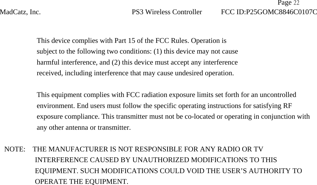               Page 22 MadCatz, Inc. PS3 Wireless Controller FCC ID:P25GOMC8846C0107C   This device complies with Part 15 of the FCC Rules. Operation is subject to the following two conditions: (1) this device may not cause harmful interference, and (2) this device must accept any interference received, including interference that may cause undesired operation.  This equipment complies with FCC radiation exposure limits set forth for an uncontrolled environment. End users must follow the specific operating instructions for satisfying RF exposure compliance. This transmitter must not be co-located or operating in conjunction with any other antenna or transmitter.  NOTE:    THE MANUFACTURER IS NOT RESPONSIBLE FOR ANY RADIO OR TV             INTERFERENCE CAUSED BY UNAUTHORIZED MODIFICATIONS TO THIS                EQUIPMENT. SUCH MODIFICATIONS COULD VOID THE USER’S AUTHORITY TO OPERATE THE EQUIPMENT.   