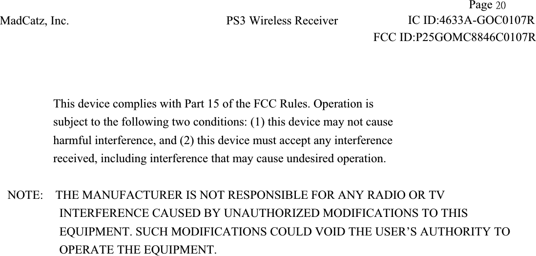 !!            Page 31!MadCatz, Inc.!PS3 Wireless Receiver!                     IC ID:4633A-GOC0107RFCC ID:P25GOMC8846C0107R!This device complies with Part 15 of the FCC Rules. Operation is subject to the following two conditions: (1) this device may not cause harmful interference, and (2) this device must accept any interference received, including interference that may cause undesired operation. NOTE:    THE MANUFACTURER IS NOT RESPONSIBLE FOR ANY RADIO OR TV             INTERFERENCE CAUSED BY UNAUTHORIZED MODIFICATIONS TO THIS                EQUIPMENT. SUCH MODIFICATIONS COULD VOID THE USER’S AUTHORITY TO OPERATE THE EQUIPMENT. 