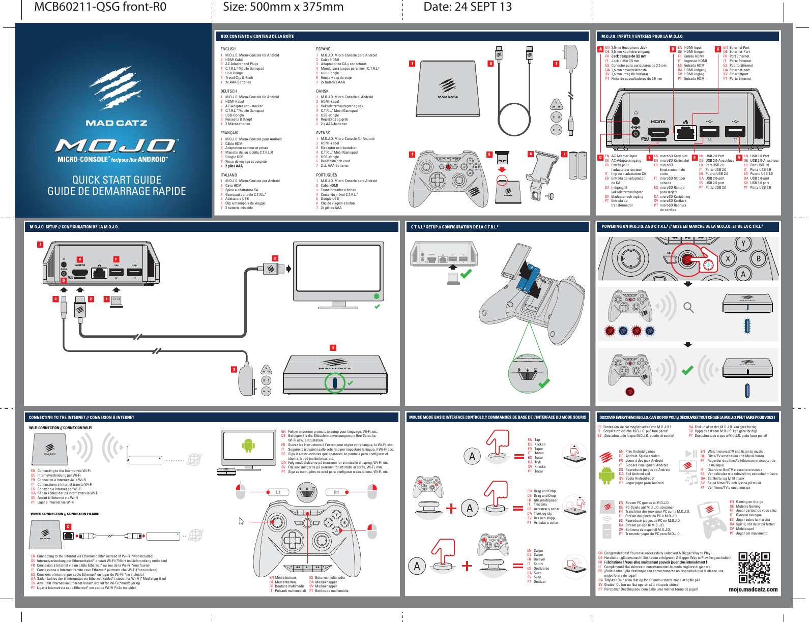 QUICK START GUIDEGUIDE DE DEMARRAGE RAPIDE++13456723.5mm Headphone Jack3,5 mm Kopfhörereingang-DFNFDVTXHGHbPPJack cuffie 3,5 mmConector para auriculares de 3,5 mm3,5 mm hovedtelefonstik3,5 mm uttag för hörlurarFicha de auscultadores de 3,5 mmENDEFRITESDASVPTEthernet PortEthernet-PortPort EthernetPorta EthernetPuerto EthernetEthernet-portEthernetportPorta EthernetENDEFRITESDASVPTUSB 2.0 PortUSB 2.0-AnschlussPort USB 2.0Porta USB 2.0Puerto USB 2.0USB 2.0-portUSB 2.0 portPorta USB 2.0ENDEFRITESDASVPTUSB 3.0 PortUSB 3.0-AnschlussPort USB 3.0Porta USB 3.0Puerto USB 3.0USB 3.0-portUSB 3.0 portPorta USB 3.0ENDEFRITESDASVPTAC Adapter InputAC-AdaptereingangEntrée pour l&apos;adaptateur secteurIngresso adattatore CAEntrada del adaptadorde CAIndgang tilvekselstrømsadapterEladapter och ingångEntrada de transformadorENDEFRITESDASVPTHDMI InputHDMI-EinganEntrée HDMIIngresso HDMIEntrada HDMIHDMI-indgangHDMI-ingångEntrada HDMIENDEFRITESDASVPTmicroSD Card SlotmicroSD KartenslotmicroSDEmplacement de cartemicroSD Slot per schedamicroSD Ranura para tarjetamicroSD KortåbningmicroSD KortfackmicroSD Ranhurade cartõesENDEFRITESDASVPTADEFGBCC1234567ENGLISHM.O.J.O. Micro-Console for AndroidHDMI CableAC Adapter and PlugsC.T.R.L.R Mobile GamepadUSB DongleTravel Clip &amp; Knob2x AAA Batteries1234567DEUTSCHM.O.J.O. Micro-Console für AndroidHDMI-KabelAC-Adapter und -steckerC.T.R.L.R Mobile GamepadUSB-DongleReiseclip &amp; Knopf2 Mikrobatterien1234567FRANÇAISM.O.J.O. Micro-Console pour AndroidCâble HDMIAdaptateur secteur et prisesManette de jeu mobile C.T.R.L.RDongle USBPince de voyage et poignéebSLOHV$$$1234567ITALIANOM.O.J.O. Micro-Console per AndroidCavo HDMISpine e adattatore CAGamepad portatile C.T.R.L.RAdattatore USBClip e manopola da viaggio2 batterie ministilo1234567ESPAÑOLM.O.J.O. Micro-Console para AndroidCable HDMIAdaptador de CA y conectoresMando para juegos para móvil C.T.R.L.RUSB DongleRueda y clip de viaje2x baterías AAA1234567SVENSKM.O.J.O. Micro-Console för AndroidHDMI-kabelEladapter och kontakterC.T.R.L.R Mobil GamepadUSB-dongleResefäste och vred2 st. AAA-batterier1234567DANSKM.O.J.O. Micro-Console til AndroidHDMI-kabelVekselstrømsadapter og stikC.T.R.L.R Mobil GamepadUSB-dongleRejseklips og greb2 x AAA-batterier1234567PORTUGUÊSM.O.J.O. Micro-Console para AndroidCabo HDMITransformador e fichasComando móvel C.T.R.L.RDongle USBClip de viagem e botão2x pilhas AAA3D3B2F52Connecting to the Internet via Wi-FiInternetverbindung per Wi-FiConnexion à Internet via la Wi-FiConnessione a Internet tramite Wi-FiConexión a Internet por Wi-FiSådan kobles der på internettet via Wi-FiAnslut till Internet via Wi-FiLigar à Internet via Wi-FiENDEFRITESDASVPTFollow onscreen prompts to setup your language, Wi-Fi. etc.Befolgen Sie die Bildschirmanweisungen um Ihre Sprache,Wi-Fi usw. einzustellen.Suivez les instructions à l&apos;écran pour régler votre langue, la Wi-Fi, etc.Seguire le istruzioni sullo schermo per impostare la lingua, il Wi-Fi ecc.Siga las instrucciones que aparecen en pantalla para configurar el idioma, la red inalámbrica, etc.Følg meddelelserne på skærmen for at indstille dit sprog, Wi-Fi, etc.Följ anvisningarna på skärmen för att ställa in språk, Wi-Fi, mm.Siga as instruções no ecrã para configurar o seu idioma, Wi-Fi, etc.ENDEFRITESDASVPTEntdecken sie die möglichkeiten von M.O.J.O.! Scopri tutto ciò che M.O.J.O. può fare per te! ¡Descubra todo lo que M.O.J.O. puede ofrecerle!DEITESFind ud af alt det, M.O.J.O. kan gøre for dig! Upptäck allt som M.O.J.O. kan göra för dig!Descubra tudo o que o M.O.J.O. pode fazer por si! DASVPTPlay Android gamesAndroid-Spiele spielenJouer à des jeux AndroidGiocare con i giochi AndroidReproducir juegos de AndroidSpil Android spilSpela Android-spelJogar jogos para AndroidENDEFRITESDASVPTWatch movies/TV and listen to musicFilme/TV anschauen und Musik hörenRegarder des films/la télévision et écouter de la musiqueGuardare film/TV e ascoltare musicaVer películas o la televisión y escuchar músicaSe film/tv, og lyt til musikSe på filmer/TV och lyssna på musikVer filmes/TV e ouvir músicaENDEFRITESDASVPTStream PC games to M.O.J.O.PC-Spiele auf M.O.J.O. streamenTransférer des jeux pour PC sur la M.O.J.O.Stream dei giochi da PC a M.O.J.O.Reproducir juegos de PC en M.O.J.O.Stream pc-spil til M.O.J.O.Strömma dataspel till M.O.J.O.Transmitir jogos de PC para M.O.J.O.ENDEFRITESDASVPTGaming on-the-goMobiles GamingJouer partout où vous allezGiocare ovunqueJugar sobre la marchaSpil til, når du er på fartenMobila spelJogar em movimentoENDEFRITESDASVPTConnecting to the Internet via Ethernet cable* instead of Wi-Fi (*Not included)Internetverbindung per Ethernetkabel* anstatt Wi-Fi (*Nicht im Lieferumfang enthalten)Connexion à Internet via un câble Ethernet* au lieu de la Wi-Fi (*non fourni)Connessione a Internet tramite cavo Ethernet* piuttosto che Wi-Fi (*non incluso)Conexión a Internet por cable Ethernet* en lugar de Wi-Fi (*no incluido)Sådan kobles der til internettet via Ethernet-kablet* i stedet for Wi-Fi (*Medfølger ikke)Anslut till Internet via Ethernet-kabel* istället för Wi-Fi (*medföljer ej)Ligar à Internet via cabo Ethernet* em vez de Wi-Fi (*não incluído)ENDEFRITESDASVPTmojo.madcatz.com11WI-FI CONNECTION // CONNEXION WI-FIWIRED CONNECTION // CONNEXION FILAIRECongratulations! You have successfully unlocked A Bigger Way to Play!Herzlichen glückwunsch! Sie haben erfolgreich A Bigger Way to Play freigeschaltet!FéOLFLWDWLRQVb9RXVDOOH]PDLQWHQDQWSRXYRLUMRXHUSOXVLQWHQV«PHQWbComplimenti! Hai sbloccato correttamente Un modo migliore di giocare!¡Felicidades! ¡Ha desbloqueado correctamente un dispositivo que le ofrece una mejor forma de jugar!Tillykke! Du har nu låst op for en endnu større måde at spille på!Grattis! Du har nu låst upp ett sätt att spela större!Parabéns! Desbloqueou com êxito uma melhor forma de jogar!ENDEFRITESDASVPTTapKlickenTaperToccaTocarTrykKnackaTocarENDEFRITESDASVPTDrag and DropDrag und DropGlisser/déposerTrascinaArrastrar y soltarTræk og slipDra och släppArrastar e soltarENDEFRITESDASVPTSwipeSwipeBalayerScorriDeslizarseSvirpSvepDeslizarENDEFRITESDASVPTMedia buttonsMedientastenBoutons multimédiaPulsanti multimedialiENDEFRITBotones multimediaMedieknapperMediaknapperBotões de mulitimédiaESDASVPTMCB60211-QSG front-R0 Size: 500mm x 375mm Date: 24 SEPT 13R1L13