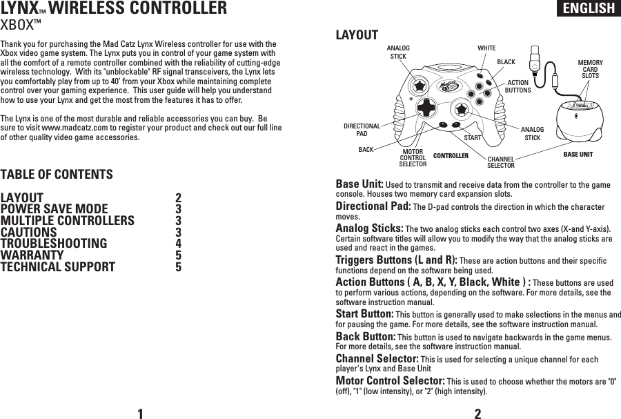 ENGLISHLYNX™ WIRELESS CONTROLLERXBOX™Thank you for purchasing the Mad Catz Lynx Wireless controller for use with the Xbox video game system. The Lynx puts you in control of your game system with all the comfort of a remote controller combined with the reliability of cutting-edge wireless technology.  With its &quot;unblockable&quot; RF signal transceivers, the Lynx lets you comfortably play from up to 40’ from your Xbox while maintaining complete control over your gaming experience.  This user guide will help you understand how to use your Lynx and get the most from the features it has to offer.The Lynx is one of the most durable and reliable accessories you can buy.  Be sure to visit www.madcatz.com to register your product and check out our full line of other quality video game accessories.TABLE OF CONTENTSLAYOUT  2POWER SAVE MODE  3MULTIPLE CONTROLLERS  3 CAUTIONS  3TROUBLESHOOTING  4WARRANTY  5TECHNICAL SUPPORT  5LAYOUTBase Unit: Used to transmit and receive data from the controller to the game console. Houses two memory card expansion slots.Directional Pad: The D-pad controls the direction in which the character moves.Analog Sticks: The two analog sticks each control two axes (X-and Y-axis). Certain software titles will allow you to modify the way that the analog sticks are used and react in the games. Triggers Buttons (L and R): These are action buttons and their specific functions depend on the software being used.Action Buttons ( A, B, X, Y, Black, White ) : These buttons are used to perform various actions, depending on the software. For more details, see the software instruction manual.Start Button: This button is generally used to make selections in the menus and for pausing the game. For more details, see the software instruction manual.Back Button: This button is used to navigate backwards in the game menus. For more details, see the software instruction manual.Channel Selector: This is used for selecting a unique channel for each player&apos;s Lynx and Base UnitMotor Control Selector: This is used to choose whether the motors are &quot;0&quot; (off), &quot;1&quot; (low intensity), or &quot;2&quot; (high intensity).1 2BASE UNITCONTROLLERMEMORYCARDSLOTSMOTORCONTROLSELECTOR CHANNELSELECTORANALOGSTICKANALOGSTICKBACKSTARTWHITEBLACKACTIONBUTTONSDIRECTIONALPAD