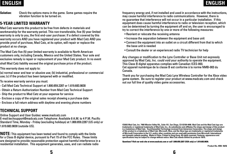ENGLISH ENGLISHSolution:  Check the options menu in the game. Some games require the   vibration function to be turned on.5-YEAR LIMITED WARRANTYMad Catz warrants this product to be free from defects in materials and workmanship for the warranty period. This non-transferable, five (5) year limited warranty is only to you, the first end-user purchaser. If a defect covered by this warranty occurs AND you have registered your product with Mad Catz AND you provide proof of purchase, Mad Catz, at its option, will repair or replace the product at no charge.The Mad Catz five (5) year limited warranty is available to North American customers only, including Canada, Mexico and the United States. Your sole and exclusive remedy is repair or replacement of your Mad Catz product. In no event shall Mad Catz liability exceed the original purchase price of the product. This warranty does not apply to: (a) normal wear and tear or abusive use; (b) industrial, professional or commercial use; (c) if the product has been tampered with or modified.To receive warranty service you must:- Call Mad Catz Technical Support at 1.800.659.2287 or 1.619.683.9830- Obtain a Return Authorization Number from Mad Catz Technical Support- Ship the product to Mad Catz at your expense for service- Enclose a copy of the original sales receipt showing a purchase date- Enclose a full return address with daytime and evening phone numbers TECHNICAL SUPPORTOnline Support and User Guides: www.madcatz.com E-mail:techsupport@madcatz.com Telephone: Available 8 A.M. to 4 P.M. Pacific Standard Time, Monday - Friday (excluding holidays) at 1.800.659.2287 (US only) or 1.619.683.9830 (outside US).NOTE: This equipment has been tested and found to comply with the limits for a Class B digital device, pursuant to Part 15 of the FCC Rules.  These limits are designed to provide reasonable protection against harmful interference in a residential installation.  This equipment generates, uses, and can radiate radio frequency energy and, if not installed and used in accordance with the instructions, may cause harmful interference to radio communications.  However, there is no guarantee that interference will not occur in a particular installation.  If this equipment does cause harmful interference to radio or television reception, which can be determined by turning the equipment off and on, the user is encouraged to try to correct the interference by one or more of the following measures:   • Reorient or relocate the receiving antenna  • Increase the separation between the equipment and base unit  • Connect the equipment into an outlet on a circuit different from that to which                the base unit is needed  • Consult the dealer or an experienced radio TV technician for help Any changes or modification to the Lynx Controller or Base Unit not expressly approved by Mad Catz, Inc. could void your authority to operate the equipment. This Class B digital apparatus complies with Canadian ICES-003.Cet appareil numérique de la classe B est conforme à la norme NMB-003 du Canada.Thank you for purchasing the Mad Catz Lynx Wireless Controller for the Xbox video game system.  Be sure to register your product at www.madcatz.com and check out our full line of quality video game accessories.©2002 Mad Catz, Inc. 7480 Mission Valley Rd., Suite 101, San Diego, CA 92108-4406. Mad Catz and the Mad Catz logo are trademarks or registered trademarks of Mad Catz, Inc., its subsidiaries and affiliates.The shape and design of this product is a tradedress of Mad Catz.  TouchSense(tm) Technology Licensed from Immersion Corporation. The shape and design of this product is a tradedress of Mad Catz. Microsoft, Xbox, and the Xbox logo are trademarks or registered trademarks of Microsoft Corporation in the U.S. and/or other countries and are used with permission from Microsoft. International and domestic patents pending.  Made in China. Printed in Hong Kong. All rights reserved. Features, appearance and specifications may be subject to change without notice. Mad Catz stands behind its products 100%.Questions? Visit our web site at www.madcatz.com or call 1.800.659.2287 (USA only) or 1.619.683.9830.Product No. 4556  09/025 6