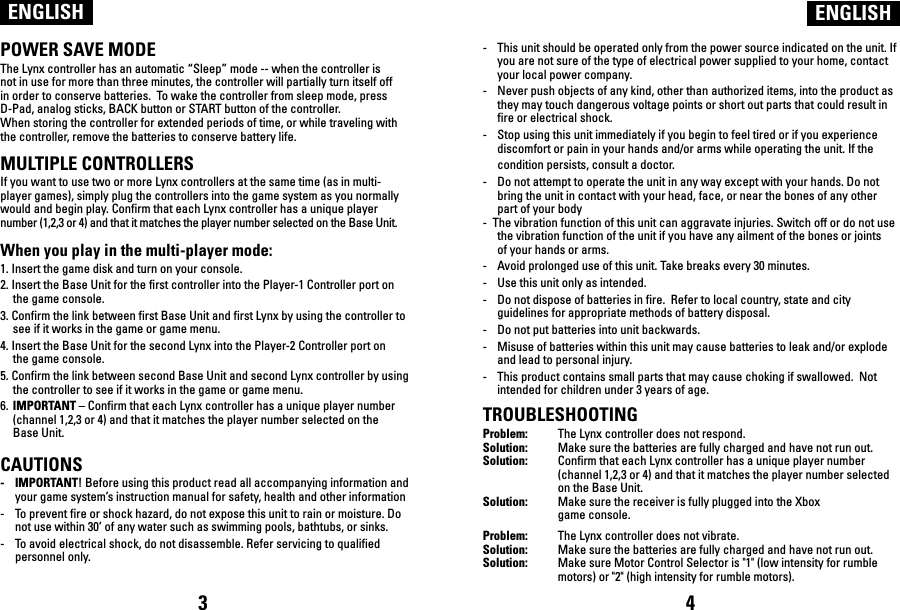 POWER SAVE MODEThe Lynx controller has an automatic “Sleep” mode -- when the controller is not in use for more than three minutes, the controller will partially turn itself off in order to conserve batteries.  To wake the controller from sleep mode, press D-Pad, analog sticks, BACK button or START button of the controller.When storing the controller for extended periods of time, or while traveling with the controller, remove the batteries to conserve battery life. MULTIPLE CONTROLLERSIf you want to use two or more Lynx controllers at the same time (as in multi-player games), simply plug the controllers into the game system as you normally would and begin play. Confirm that each Lynx controller has a unique player number (1,2,3 or 4) and that it matches the player number selected on the Base Unit. When you play in the multi-player mode:1. Insert the game disk and turn on your console.2. Insert the Base Unit for the first controller into the Player-1 Controller port on the game console.3. Confirm the link between first Base Unit and first Lynx by using the controller to see if it works in the game or game menu.4. Insert the Base Unit for the second Lynx into the Player-2 Controller port on the game console.5. Confirm the link between second Base Unit and second Lynx controller by using the controller to see if it works in the game or game menu. 6. IMPORTANT – Confirm that each Lynx controller has a unique player number   (channel 1,2,3 or 4) and that it matches the player number selected on the   Base Unit. CAUTIONS-    IMPORTANT! Before using this product read all accompanying information and    your game system’s instruction manual for safety, health and other information-    To prevent fire or shock hazard, do not expose this unit to rain or moisture. Do not use within 30’ of any water such as swimming pools, bathtubs, or sinks.-    To avoid electrical shock, do not disassemble. Refer servicing to qualified personnel only.ENGLISH ENGLISH-    This unit should be operated only from the power source indicated on the unit. If you are not sure of the type of electrical power supplied to your home, contact your local power company.-    Never push objects of any kind, other than authorized items, into the product as they may touch dangerous voltage points or short out parts that could result in fire or electrical shock.-    Stop using this unit immediately if you begin to feel tired or if you experience discomfort or pain in your hands and/or arms while operating the unit. If the condition persists, consult a doctor.-    Do not attempt to operate the unit in any way except with your hands. Do not bring the unit in contact with your head, face, or near the bones of any other part of your body-  The vibration function of this unit can aggravate injuries. Switch off or do not use the vibration function of the unit if you have any ailment of the bones or joints of your hands or arms.-    Avoid prolonged use of this unit. Take breaks every 30 minutes.-    Use this unit only as intended.-    Do not dispose of batteries in fire.  Refer to local country, state and city guidelines for appropriate methods of battery disposal.-    Do not put batteries into unit backwards.-    Misuse of batteries within this unit may cause batteries to leak and/or explode and lead to personal injury.-    This product contains small parts that may cause choking if swallowed.  Not intended for children under 3 years of age.TROUBLESHOOTINGProblem:  The Lynx controller does not respond.Solution:  Make sure the batteries are fully charged and have not run out. Solution:  Confirm that each Lynx controller has a unique player number   (channel 1,2,3 or 4) and that it matches the player number selected   on the Base Unit.Solution:  Make sure the receiver is fully plugged into the Xbox   game console.Problem:  The Lynx controller does not vibrate.Solution:  Make sure the batteries are fully charged and have not run out.Solution:  Make sure Motor Control Selector is &quot;1&quot; (low intensity for rumble   motors) or &quot;2&quot; (high intensity for rumble motors). 3 4