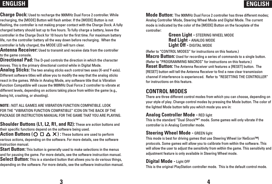 Charge Dock: Used to recharge the 900MHz Dual Force 2 controller. While recharging, the [MODE] Button will flash amber. If the [MODE] Button is not flashing, the controller is not making proper contact with the Charge Dock. A fully charged battery should last up to five hours. To fully charge a battery, leave the controller in the Charge Dock for 10 hours for the first time. For maximum battery life, run the controller battery all the way down before recharging.  When the controller is fully charged, the MODE LED will turn clear.Antenna Receiver: Used to transmit and receive data from the controller to the game console.Directional Pad: The D-pad controls the direction in which the character moves. This is the primary directional control while in Digital Mode.Analog Sticks: The two analog sticks each control two axes (X-and Y-axis). Different software titles will allow you to modify the way that the analog sticks react in the games. While in Analog Mode, any software title that is Vibration Function Compatible will cause the 900MHz Dual Force 2 controller to vibrate at different levels, depending on actions taking place from within the game (e.g., being hit, crashing, or shooting). NOTE : NOT ALL GAMES ARE VIBRATION FUNCTION COMPATIBLE. LOOK FOR THE “VIBRATION FUNCTION COMPATIBLE” ICON ON THE BACK OF THE PACKAGE OR INSTRUCTION MANUAL FOR THE GAME THAT YOU ARE PLAYING.Shoulder Buttons (L1, L2, R1, and R2): These are action buttons and their specific functions depend on the software being used.Action Buttons (                      ) : These buttons are used to perform various actions, depending on the software. For more details, see the software instruction manual.Start Button: This button is generally used to make selections in the menus and for pausing the game. For more details, see the software instruction manual.Select Button: This is a standard button that allows you to do various things, depending on the software. For more details, see the software instruction manual.ENGLISH ENGLISHMode Button: The 900MHz Dual Force 2 controller has three different modes; Analog Controller Mode, Steering Wheel Mode and Digital Mode. The current mode is indicated by the color of the [MODE] Button on the faceplate of the controller: Green Light - STEERING WHEEL MODE  Red Light - ANALOG MODE  Light Off - DIGITAL MODE(Refer to “CONTROL MODES” for instructions on this feature.)Macro Button: Used for recording a series of commands to a single button.(Refer to “PROGRAMMING MACROS” for instructions on this feature.)Reset Button: The Antenna Receiver unit features a [RESET] button.  The [RESET] button will tell the Antenna Receiver to find a new clear transmission channel if interference is experienced.  Refer to “RESETTING THE CONTROLLER” for instructions on this feature.CONTROL MODESThere are three different control modes from which you can choose, depending on your style of play. Change control modes by pressing the Mode button. The color of the lighted Mode button tells you which mode you are in: Analog Controller Mode - RED light This is the standard “Dual Shock™” mode. Some games will only vibrate if the controller is in Analog Controller mode. Steering Wheel Mode - GREEN light This mode is best for driving games that use Steering Wheel (or NeGcon™) protocols. Some games will allow you to calibrate from within the software. This will allow the user to adjust the sensitivity from within the game. This sensitivity and adjustment feature is only available in Steering Wheel mode. Digital Mode - Light OFF This is the original PlayStation controller mode.  This is the default control mode.3 4