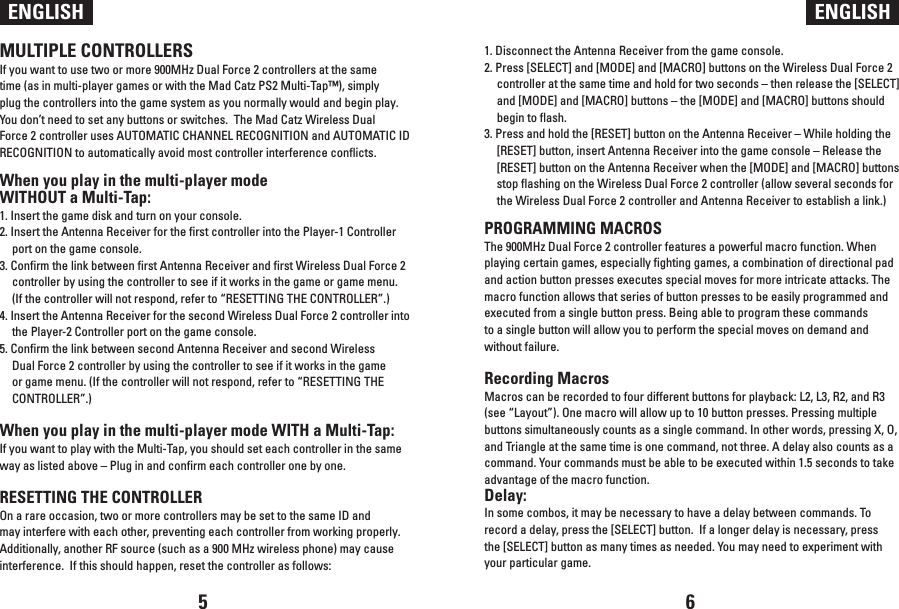 ENGLISH ENGLISHMULTIPLE CONTROLLERSIf you want to use two or more 900MHz Dual Force 2 controllers at the same time (as in multi-player games or with the Mad Catz PS2 Multi-Tap™), simply plug the controllers into the game system as you normally would and begin play.  You don’t need to set any buttons or switches.  The Mad Catz Wireless Dual Force 2 controller uses AUTOMATIC CHANNEL RECOGNITION and AUTOMATIC ID RECOGNITION to automatically avoid most controller interference conflicts.When you play in the multi-player mode WITHOUT a Multi-Tap:1. Insert the game disk and turn on your console.2. Insert the Antenna Receiver for the first controller into the Player-1 Controller port on the game console.3. Confirm the link between first Antenna Receiver and first Wireless Dual Force 2 controller by using the controller to see if it works in the game or game menu.  (If the controller will not respond, refer to “RESETTING THE CONTROLLER”.)4. Insert the Antenna Receiver for the second Wireless Dual Force 2 controller into the Player-2 Controller port on the game console.5. Confirm the link between second Antenna Receiver and second Wireless Dual Force 2 controller by using the controller to see if it works in the game or game menu. (If the controller will not respond, refer to “RESETTING THE CONTROLLER”.)When you play in the multi-player mode WITH a Multi-Tap:If you want to play with the Multi-Tap, you should set each controller in the same way as listed above – Plug in and confirm each controller one by one.RESETTING THE CONTROLLEROn a rare occasion, two or more controllers may be set to the same ID and may interfere with each other, preventing each controller from working properly.  Additionally, another RF source (such as a 900 MHz wireless phone) may cause interference.  If this should happen, reset the controller as follows:1. Disconnect the Antenna Receiver from the game console.2. Press [SELECT] and [MODE] and [MACRO] buttons on the Wireless Dual Force 2 controller at the same time and hold for two seconds – then release the [SELECT] and [MODE] and [MACRO] buttons – the [MODE] and [MACRO] buttons should begin to flash.3. Press and hold the [RESET] button on the Antenna Receiver – While holding the [RESET] button, insert Antenna Receiver into the game console – Release the [RESET] button on the Antenna Receiver when the [MODE] and [MACRO] buttons stop flashing on the Wireless Dual Force 2 controller (allow several seconds for the Wireless Dual Force 2 controller and Antenna Receiver to establish a link.)PROGRAMMING MACROSThe 900MHz Dual Force 2 controller features a powerful macro function. When playing certain games, especially fighting games, a combination of directional pad and action button presses executes special moves for more intricate attacks. The macro function allows that series of button presses to be easily programmed and executed from a single button press. Being able to program these commands to a single button will allow you to perform the special moves on demand and without failure.Recording MacrosMacros can be recorded to four different buttons for playback: L2, L3, R2, and R3 (see “Layout”). One macro will allow up to 10 button presses. Pressing multiple buttons simultaneously counts as a single command. In other words, pressing X, O, and Triangle at the same time is one command, not three. A delay also counts as a command. Your commands must be able to be executed within 1.5 seconds to take advantage of the macro function.Delay:In some combos, it may be necessary to have a delay between commands. To record a delay, press the [SELECT] button.  If a longer delay is necessary, press the [SELECT] button as many times as needed. You may need to experiment with your particular game.5 6