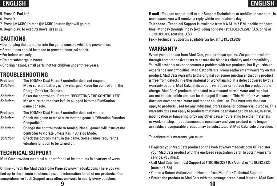 5. Press D-Pad Left.6. Press X.7. Press [MACRO] button ([MACRO] button light will go out). 8. Begin play. To execute move, press L2.CAUTIONS• Do not plug the controller into the game console while the power is on.• Precautions should be taken to prevent electrical shock.• For indoor use only.• Do not submerge in water.• Choking hazard, small parts: not for children under three years.TROUBLESHOOTINGProblem:  The 900MHz Dual Force 2 controller does not respond.Solution:  Make sure the battery is fully charged. Place the controller in the   Charge Dock for 10 hours. Solution:  Reset the controller – Refer to “RESETTING THE CONTROLLER”Solution:  Make sure the receiver is fully plugged in to the PlayStation   game console.Problem:  The 900MHz Dual Force 2 controller does not vibrate.Solution:  Check the game to make sure that the game is “Vibration Function   Compatible”.Solution:  Change the control mode to Analog. Not all games will instruct the   controller to vibrate unless it is in Analog Mode.Solution:  Check the options menu in the game. Some games require the   vibration function to be turned on. TECHNICAL SUPPORTMad Catz provides technical support for all of its products in a variety of ways.Online - Check the Mad Catz Home Page at www.madcatz.com. There you will find up-to-the-minute solutions, tips, and information for all of our products.  Our comprehensive Tech Support area offers answers to nearly every question.ENGLISH ENGLISHE-mail - You can send e-mail to our Support Technicians at tech@madcatz.com.  In most cases, you will receive a reply within one business day.Telephone - Technical Support is available from 9 A.M. to 5 P.M. pacific standard time, Monday through Friday (excluding holidays) at 1.800.659.2287 (U.S. only) or 1.619.683.9830 (outside U.S.)Fax - Technical Support is available via fax at 1.619.683.9839. WARRANTYWhen you purchase from Mad Catz, you purchase quality. We put our products through comprehensive tests to ensure the highest reliability and compatibility. You will probably never encounter a problem with our products, but if you should experience any difficulties, Mad Catz offers a 1-year replacement warranty on this product. Mad Catz warrants to the original consumer purchaser that this product is free from defects in either material or workmanship. If a defect covered by this warranty occurs, Mad Catz, at its option, will repair or replace the product at no charge. Mad Catz’ products are tested to withstand normal wear and tear, but are not indestructible and can be damaged if misused. This Mad Catz warranty does not cover normal wear and tear or abusive use. This warranty does not apply to products used for any industrial, professional or commercial purpose. This warranty does not apply to products that have been damaged by abuse, misuse, modification or tampering or by any other cause not relating to either materials or workmanship. If a replacement is necessary and your product is no longer available, a comparable product may be substituted at Mad Catz’ sole discretion.To activate this warranty, you must:• Register your Mad Catz product on the web at www.madcatz.com OR register your Mad Catz product with the enclosed registration card. To obtain warranty service, you must:• Call Mad Catz Technical Support at 1.800.659.2287 (USA only) or 1.619.683.9830 (outside USA)• Obtain a Return Authorization Number from Mad Catz Technical Support• Return the product to Mad Catz with the postage prepaid and insured. Mad Catz 9 10