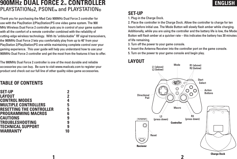 ENGLISH900MHz DUAL FORCE 2™ CONTROLLERPLAYSTATION®2, PSONE™ and PLAYSTATION®Thank you for purchasing the Mad Catz 900MHz Dual Force 2 controller for use with the PlayStation 2/PlayStation/PS one video game system. The 900 MHz Wireless Dual Force 2 controller puts you in control of your game system with all the comfort of a remote controller combined with the reliability of cutting-edge wireless technology.  With its ‘unblockable” RF signal transceivers, the 900MHz Dual Force 2 lets you comfortably play from up to 40’ from your PlayStation 2/PlayStation/PS one while maintaining complete control over your gaming experience.  This user guide will help you understand how to use your 900MHz Dual Force 2 controller and get the most from the features it has to offer.The 900MHz Dual Force 2 controller is one of the most durable and reliable accessories you can buy.  Be sure to visit www.madcatz.com to register your product and check out our full line of other quality video game accessories.TABLE OF CONTENTSSET-UP  2LAYOUT  2CONTROL MODES  4MULTIPLE CONTROLLERS  5RESETTING THE CONTROLLER  5PROGRAMMING MACROS  6CAUTIONS  9TROUBLESHOOTING  9TECHNICAL SUPPORT  9WARRANTY  10SET-UP1. Plug-in the Charge Dock.2. Place the controller in the Charge Dock. Allow the controller to charge for ten hours before initial use. The Mode Button will slowly flash amber while charging.  Additionally, while you are using the controller and the battery life is low, the Mode Button will flash amber at a quicker rate – this indicates the battery has 30 minutes of life remaining.3. Turn off the power to your game console.4. Insert the Antenna Receiver into the controller port on the game console.5. Turn on the power to your game console and begin play.LAYOUT1 2RecieverL1 (above)L2 (below)R1 (above)R2 (below)Directional PadControllerL3(press down)MacroModeStartAction ButtonsSelectR3(press down)Charge DockReset