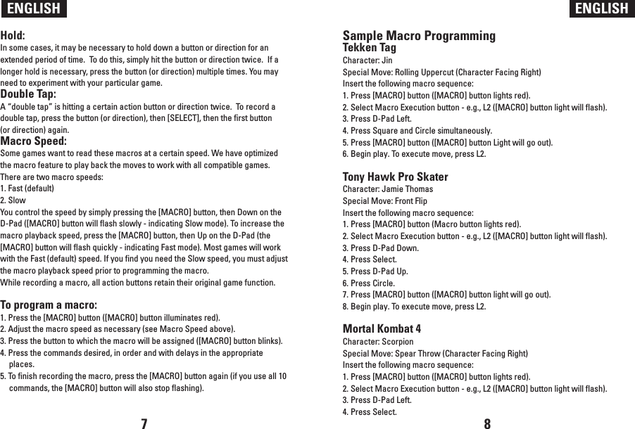 Sample Macro ProgrammingTekken TagCharacter: JinSpecial Move: Rolling Uppercut (Character Facing Right)Insert the following macro sequence:1. Press [MACRO] button ([MACRO] button lights red).2. Select Macro Execution button - e.g., L2 ([MACRO] button light will flash).3. Press D-Pad Left.4. Press Square and Circle simultaneously.5. Press [MACRO] button ([MACRO] button Light will go out).6. Begin play. To execute move, press L2.Tony Hawk Pro SkaterCharacter: Jamie ThomasSpecial Move: Front FlipInsert the following macro sequence:1. Press [MACRO] button (Macro button lights red).2. Select Macro Execution button - e.g., L2 ([MACRO] button light will flash).3. Press D-Pad Down.4. Press Select.5. Press D-Pad Up.6. Press Circle.7. Press [MACRO] button ([MACRO] button light will go out).8. Begin play. To execute move, press L2.Mortal Kombat 4Character: Scorpion Special Move: Spear Throw (Character Facing Right)Insert the following macro sequence:1. Press [MACRO] button ([MACRO] button lights red).2. Select Macro Execution button - e.g., L2 ([MACRO] button light will flash).3. Press D-Pad Left.4. Press Select.ENGLISH ENGLISHHold:In some cases, it may be necessary to hold down a button or direction for an extended period of time.  To do this, simply hit the button or direction twice.  If a longer hold is necessary, press the button (or direction) multiple times. You may need to experiment with your particular game.Double Tap:A “double tap” is hitting a certain action button or direction twice.  To record a double tap, press the button (or direction), then [SELECT], then the first button (or direction) again.Macro Speed:Some games want to read these macros at a certain speed. We have optimized the macro feature to play back the moves to work with all compatible games. There are two macro speeds:1. Fast (default) 2. SlowYou control the speed by simply pressing the [MACRO] button, then Down on the D-Pad ([MACRO] button will flash slowly - indicating Slow mode). To increase the macro playback speed, press the [MACRO] button, then Up on the D-Pad (the [MACRO] button will flash quickly - indicating Fast mode). Most games will work with the Fast (default) speed. If you find you need the Slow speed, you must adjust the macro playback speed prior to programming the macro.While recording a macro, all action buttons retain their original game function. To program a macro:1. Press the [MACRO] button ([MACRO] button illuminates red).2. Adjust the macro speed as necessary (see Macro Speed above). 3. Press the button to which the macro will be assigned ([MACRO] button blinks). 4. Press the commands desired, in order and with delays in the appropriate places. 5. To finish recording the macro, press the [MACRO] button again (if you use all 10 commands, the [MACRO] button will also stop flashing).7 8