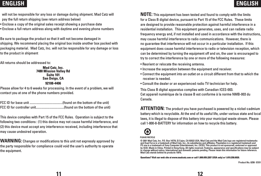 NOTE: This equipment has been tested and found to comply with the limits for a Class B digital device, pursuant to Part 15 of the FCC Rules.  These limits are designed to provide reasonable protection against harmful interference in a residential installation.  This equipment generates, uses, and can radiate radio frequency energy and, if not installed and used in accordance with the instructions, may cause harmful interference to radio communications.  However, there is no guarantee that interference will not occur in a particular installation.  If this equipment does cause harmful interference to radio or television reception, which can be determined by turning the equipment off and on, the user is encouraged to try to correct the interference by one or more of the following measures:• Reorient or relocate the receiving antenna.• Increase the separation between the equipment and receiver.• Connect the equipment into an outlet on a circuit different from that to which the receiver is needed.• Consult the dealer or an experienced radio TV technician for help. This Class B digital apparatus complies with Canadian ICES-003.Cet appareil numérique de la classe B est conforme à la norme NMB-003 du Canada.ATTENTION: The product you have purchased is powered by a nickel-cadmium battery which is recyclable. At the end of its useful life, under various state and local laws, it is illegal to dispose of this battery into your municipal waste stream. Please call 1-800-8-BATTERY for information on how to recycle this battery.© 2001 Mad Catz, Inc. P.O. Box 14778, El Cajon, CA 92022 USA. Mad Catz and the Mad Catz logo are registered trademarks and Dual Force is a trademark of Mad Catz, Inc., its subsidiaries and affiliates. Playstation is a registered trademark and PS one is a trademark of Sony Computer Entertainment, Inc. (SCEI). This product is not sponsored, endorsed or approved by SCEI. Made in China. Printed in Hong Kong. All rights reserved. Features, appearance and specifications may be subject to change without notice. International and domestic patents pending. Please retain this information for future reference. Mad Catz stands behind its products 100%.Questions? Visit our web site at www.madcatz.com or call 1.800.659.2287 (USA only) or 1.619.258.6920.Product No. 8256  07/01will not be responsible for any loss or damage during shipment. Mad Catz will pay the full return shipping (see return address below)• Enclose a copy of the original sales receipt showing a purchase date• Enclose a full return address along with daytime and evening phone numbersBe sure to package the product so that it will not become damaged in shipping. We recommend placing the original box inside another box packed with packaging material.  Mad Catz, Inc. will not be responsible for any damage or loss to the product in shipmentAll returns should be addressed to:Mad Catz, Inc. 7480 Mission Valley Rd Suite 101 San Deigo, CA 92108-4406Please allow for 4 to 6 weeks for processing. In the event of a problem, we will contact you at one of the phone numbers provided.FCC ID for base unit .........................................(found on the bottom of the unit)FCC ID for controller unit...................................(found on the bottom of the unit) This device complies with Part 15 of the FCC Rules.  Operation is subject to the following two conditions : (1) this device may not cause harmful interference, and (2) this device must accept any interference received, including interference that may cause undesired operation.WARNING: Changes or modifications to this unit not expressly approved by the party responsible for compliance could void the user’s authority to operate the equipment.ENGLISH ENGLISH11 12PLEASE RECYCLE