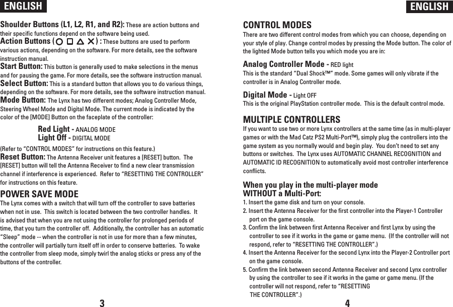 Shoulder Buttons (L1, L2, R1, and R2): These are action buttons and their specific functions depend on the software being used.Action Buttons (                      ) : These buttons are used to perform various actions, depending on the software. For more details, see the software instruction manual.Start Button: This button is generally used to make selections in the menus and for pausing the game. For more details, see the software instruction manual.Select Button: This is a standard button that allows you to do various things, depending on the software. For more details, see the software instruction manual.Mode Button: The Lynx has two different modes; Analog Controller Mode, Steering Wheel Mode and Digital Mode. The current mode is indicated by the color of the [MODE] Button on the faceplate of the controller:  Red Light - ANALOG MODE  Light Off - DIGITAL MODE(Refer to “CONTROL MODES” for instructions on this feature.)Reset Button: The Antenna Receiver unit features a [RESET] button.  The [RESET] button will tell the Antenna Receiver to find a new clear transmission channel if interference is experienced.  Refer to “RESETTING THE CONTROLLER” for instructions on this feature.POWER SAVE MODEThe Lynx comes with a switch that will turn off the controller to save batteries when not in use.  This switch is located between the two controller handles.  It is advised that when you are not using the controller for prolonged periods of time, that you turn the controller off.  Additionally, the controller has an automatic “Sleep” mode -- when the controller is not in use for more than a few minutes, the controller will partially turn itself off in order to conserve batteries.  To wake the controller from sleep mode, simply twirl the analog sticks or press any of the buttons of the controller.ENGLISH ENGLISHCONTROL MODESThere are two different control modes from which you can choose, depending on your style of play. Change control modes by pressing the Mode button. The color of the lighted Mode button tells you which mode you are in: Analog Controller Mode - RED light This is the standard “Dual Shock™” mode. Some games will only vibrate if the controller is in Analog Controller mode. Digital Mode - Light OFF This is the original PlayStation controller mode.  This is the default control mode.MULTIPLE CONTROLLERSIf you want to use two or more Lynx controllers at the same time (as in multi-player games or with the Mad Catz PS2 Multi-Port™), simply plug the controllers into the game system as you normally would and begin play.  You don’t need to set any buttons or switches.  The Lynx uses AUTOMATIC CHANNEL RECOGNITION and AUTOMATIC ID RECOGNITION to automatically avoid most controller interference conflicts.When you play in the multi-player mode WITHOUT a Multi-Port:1. Insert the game disk and turn on your console.2. Insert the Antenna Receiver for the first controller into the Player-1 Controller port on the game console.3. Confirm the link between first Antenna Receiver and first Lynx by using the controller to see if it works in the game or game menu.  (If the controller will not respond, refer to “RESETTING THE CONTROLLER”.)4. Insert the Antenna Receiver for the second Lynx into the Player-2 Controller port on the game console.5. Confirm the link between second Antenna Receiver and second Lynx controller by using the controller to see if it works in the game or game menu. (If the controller will not respond, refer to “RESETTING      THE CONTROLLER”.)3 4