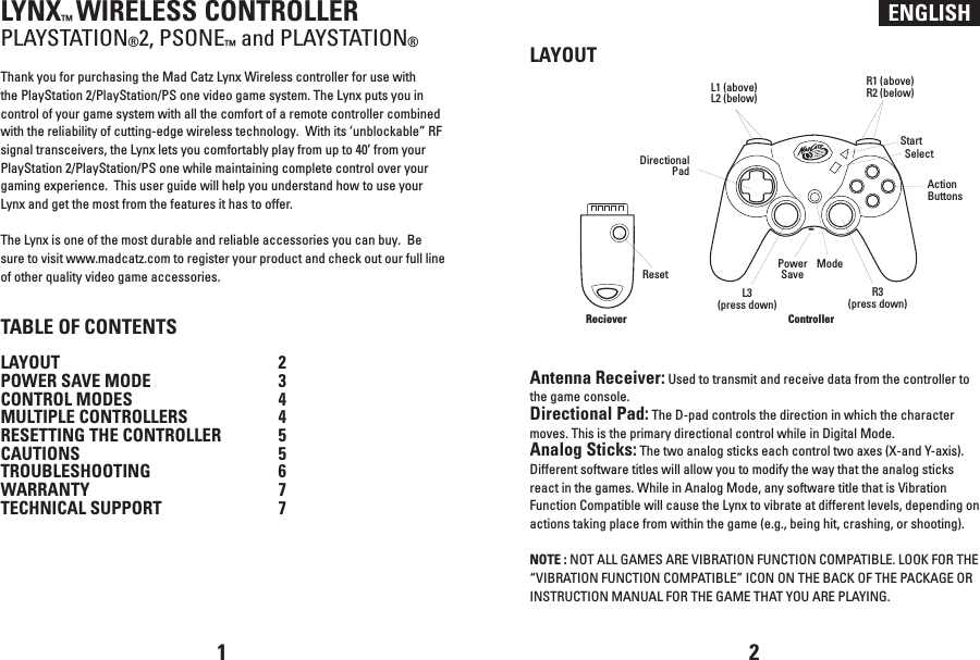 ENGLISHLYNX™ WIRELESS CONTROLLERPLAYSTATION®2, PSONE™ and PLAYSTATION®Thank you for purchasing the Mad Catz Lynx Wireless controller for use with the PlayStation 2/PlayStation/PS one video game system. The Lynx puts you in control of your game system with all the comfort of a remote controller combined with the reliability of cutting-edge wireless technology.  With its ‘unblockable” RF signal transceivers, the Lynx lets you comfortably play from up to 40’ from your PlayStation 2/PlayStation/PS one while maintaining complete control over your gaming experience.  This user guide will help you understand how to use your Lynx and get the most from the features it has to offer.The Lynx is one of the most durable and reliable accessories you can buy.  Be sure to visit www.madcatz.com to register your product and check out our full line of other quality video game accessories.TABLE OF CONTENTSLAYOUT  2POWER SAVE MODE  3CONTROL MODES  4MULTIPLE CONTROLLERS  4RESETTING THE CONTROLLER  5  CAUTIONS  5TROUBLESHOOTING  6WARRANTY  7TECHNICAL SUPPORT 7LAYOUTAntenna Receiver: Used to transmit and receive data from the controller to the game console.Directional Pad: The D-pad controls the direction in which the character moves. This is the primary directional control while in Digital Mode.Analog Sticks: The two analog sticks each control two axes (X-and Y-axis). Different software titles will allow you to modify the way that the analog sticks react in the games. While in Analog Mode, any software title that is Vibration Function Compatible will cause the Lynx to vibrate at different levels, depending on actions taking place from within the game (e.g., being hit, crashing, or shooting). NOTE : NOT ALL GAMES ARE VIBRATION FUNCTION COMPATIBLE. LOOK FOR THE “VIBRATION FUNCTION COMPATIBLE” ICON ON THE BACK OF THE PACKAGE OR INSTRUCTION MANUAL FOR THE GAME THAT YOU ARE PLAYING.1 2RecieverL1 (above)L2 (below)R1 (above)R2 (below)Directional PadControllerL3(press down)StartAction ButtonsSelectR3(press down)ResetPower SaveMode