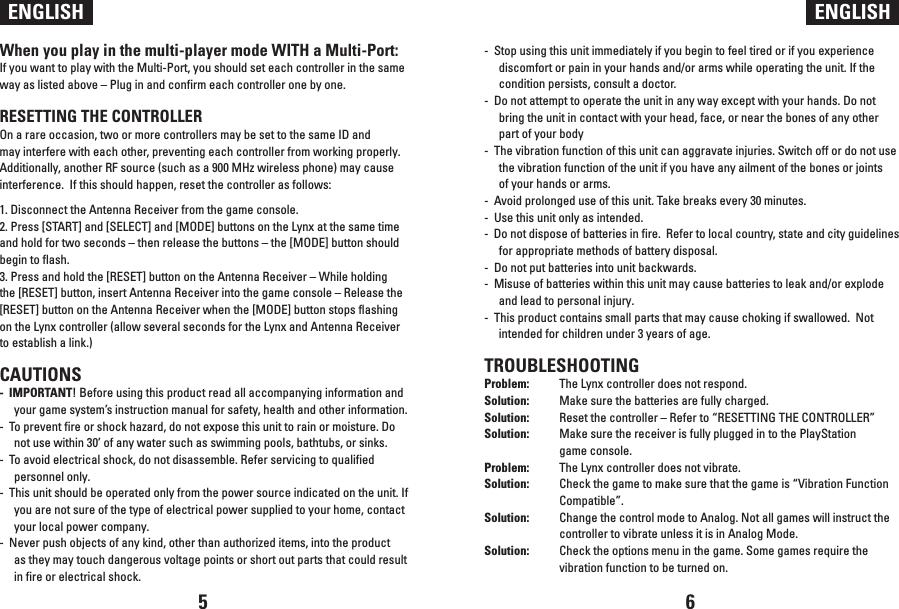 ENGLISH ENGLISHWhen you play in the multi-player mode WITH a Multi-Port:If you want to play with the Multi-Port, you should set each controller in the same way as listed above – Plug in and confirm each controller one by one.RESETTING THE CONTROLLEROn a rare occasion, two or more controllers may be set to the same ID and may interfere with each other, preventing each controller from working properly.  Additionally, another RF source (such as a 900 MHz wireless phone) may cause interference.  If this should happen, reset the controller as follows:1. Disconnect the Antenna Receiver from the game console.2. Press [START] and [SELECT] and [MODE] buttons on the Lynx at the same time and hold for two seconds – then release the buttons – the [MODE] button should begin to flash.3. Press and hold the [RESET] button on the Antenna Receiver – While holding the [RESET] button, insert Antenna Receiver into the game console – Release the [RESET] button on the Antenna Receiver when the [MODE] button stops flashing on the Lynx controller (allow several seconds for the Lynx and Antenna Receiver to establish a link.)CAUTIONS-  IMPORTANT! Before using this product read all accompanying information and your game system’s instruction manual for safety, health and other information.-  To prevent fire or shock hazard, do not expose this unit to rain or moisture. Do not use within 30’ of any water such as swimming pools, bathtubs, or sinks.-  To avoid electrical shock, do not disassemble. Refer servicing to qualified personnel only.-  This unit should be operated only from the power source indicated on the unit. If you are not sure of the type of electrical power supplied to your home, contact your local power company.-  Never push objects of any kind, other than authorized items, into the product as they may touch dangerous voltage points or short out parts that could result in fire or electrical shock.-  Stop using this unit immediately if you begin to feel tired or if you experience discomfort or pain in your hands and/or arms while operating the unit. If the condition persists, consult a doctor.-  Do not attempt to operate the unit in any way except with your hands. Do not bring the unit in contact with your head, face, or near the bones of any other part of your body-  The vibration function of this unit can aggravate injuries. Switch off or do not use the vibration function of the unit if you have any ailment of the bones or joints of your hands or arms.-  Avoid prolonged use of this unit. Take breaks every 30 minutes.-  Use this unit only as intended.-  Do not dispose of batteries in fire.  Refer to local country, state and city guidelines for appropriate methods of battery disposal.-  Do not put batteries into unit backwards.-  Misuse of batteries within this unit may cause batteries to leak and/or explode and lead to personal injury.-  This product contains small parts that may cause choking if swallowed.  Not intended for children under 3 years of age.TROUBLESHOOTINGProblem:  The Lynx controller does not respond.Solution:  Make sure the batteries are fully charged. Solution:  Reset the controller – Refer to “RESETTING THE CONTROLLER”Solution:  Make sure the receiver is fully plugged in to the PlayStation   game console.Problem:  The Lynx controller does not vibrate.Solution:  Check the game to make sure that the game is “Vibration Function   Compatible”.Solution:  Change the control mode to Analog. Not all games will instruct the   controller to vibrate unless it is in Analog Mode.Solution:  Check the options menu in the game. Some games require the   vibration function to be turned on. 5 6