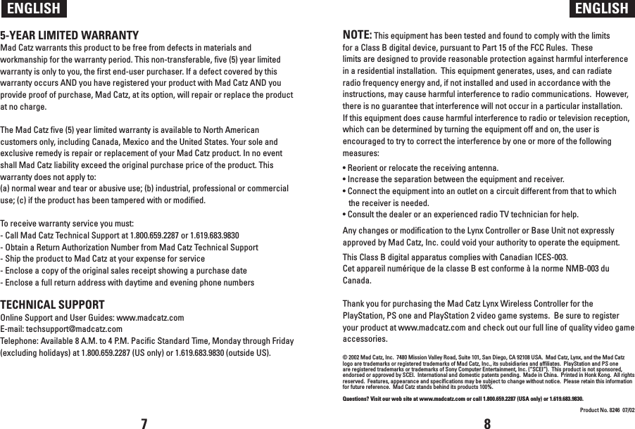 NOTE: This equipment has been tested and found to comply with the limits for a Class B digital device, pursuant to Part 15 of the FCC Rules.  These limits are designed to provide reasonable protection against harmful interference in a residential installation.  This equipment generates, uses, and can radiate radio frequency energy and, if not installed and used in accordance with the instructions, may cause harmful interference to radio communications.  However, there is no guarantee that interference will not occur in a particular installation.  If this equipment does cause harmful interference to radio or television reception, which can be determined by turning the equipment off and on, the user is encouraged to try to correct the interference by one or more of the following measures:• Reorient or relocate the receiving antenna.• Increase the separation between the equipment and receiver.• Connect the equipment into an outlet on a circuit different from that to which the receiver is needed.• Consult the dealer or an experienced radio TV technician for help. Any changes or modification to the Lynx Controller or Base Unit not expressly approved by Mad Catz, Inc. could void your authority to operate the equipment. This Class B digital apparatus complies with Canadian ICES-003.Cet appareil numérique de la classe B est conforme à la norme NMB-003 du Canada.Thank you for purchasing the Mad Catz Lynx Wireless Controller for the PlayStation, PS one and PlayStation 2 video game systems.  Be sure to register your product at www.madcatz.com and check out our full line of quality video game accessories.© 2002 Mad Catz, Inc.  7480 Mission Valley Road, Suite 101, San Diego, CA 92108 USA.  Mad Catz, Lynx, and the Mad Catz logo are trademarks or registered trademarks of Mad Catz, Inc., its subsidiaries and affiliates.  PlayStation and PS one are registered trademarks or trademarks of Sony Computer Entertainment, Inc. (“SCEI”).  This product is not sponsored, endorsed or approved by SCEI.  International and domestic patents pending.  Made in China.  Printed in Honk Kong.  All rights reserved.  Features, appearance and specifications may be subject to change without notice.  Please retain this information for future reference.  Mad Catz stands behind its products 100%.Questions? Visit our web site at www.madcatz.com or call 1.800.659.2287 (USA only) or 1.619.683.9830.Product No. 8246  07/02ENGLISH ENGLISH5-YEAR LIMITED WARRANTYMad Catz warrants this product to be free from defects in materials and workmanship for the warranty period. This non-transferable, five (5) year limited warranty is only to you, the first end-user purchaser. If a defect covered by this warranty occurs AND you have registered your product with Mad Catz AND you provide proof of purchase, Mad Catz, at its option, will repair or replace the product at no charge. The Mad Catz five (5) year limited warranty is available to North American customers only, including Canada, Mexico and the United States. Your sole and exclusive remedy is repair or replacement of your Mad Catz product. In no event shall Mad Catz liability exceed the original purchase price of the product. This warranty does not apply to: (a) normal wear and tear or abusive use; (b) industrial, professional or commercial use; (c) if the product has been tampered with or modified. To receive warranty service you must:- Call Mad Catz Technical Support at 1.800.659.2287 or 1.619.683.9830- Obtain a Return Authorization Number from Mad Catz Technical Support- Ship the product to Mad Catz at your expense for service- Enclose a copy of the original sales receipt showing a purchase date- Enclose a full return address with daytime and evening phone numbers TECHNICAL SUPPORTOnline Support and User Guides: www.madcatz.comE-mail: techsupport@madcatz.comTelephone: Available 8 A.M. to 4 P.M. Pacific Standard Time, Monday through Friday (excluding holidays) at 1.800.659.2287 (US only) or 1.619.683.9830 (outside US).    7 8