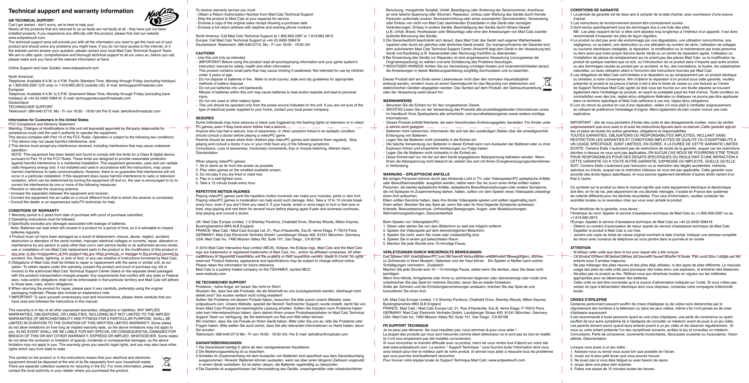 Technical support and warranty informationGB TECHNICAL SUPPORTCan’t get started - don’t worry, we’re here to help you!Nearly all the products that are returned to us as faulty are not faulty at all - they have just not been installed properly. If you experience any difculty with this product, please rst visit our website  www.eclipsetouch.com.The technical support area will provide you with all the information you need to get the most out of your product and should solve any problems you might have. If you do not have access to the internet, or if the website cannot answer your question, please contact your local Mad Catz Technical Support Team. We aim to offer quick, comprehensive and thorough technical support to all our users so, before you call, please make sure you have all the relevant information at hand.Online Support and User Guides: www.eclipsetouch.comNorth AmericanTelephone: Available 8 A.M. to 4 P.M. Pacic Standard Time, Monday through Friday (excluding holidays) at 1.800.659.2287 (US only) or 1.619.683.2815 (outside US). E-mail: techsupport@madcatz.comEuropeanTelephone: Available 9 A.M. to 5 P.M. Greenwich Mean Time, Monday through Friday (excluding bank holidays) at +44 (0) 8450 508418. E-mail: techsupporteurope@madcatz.comDeutschlandTECHNISCHER SUPPORT Telefonisch: 089-54612710. Mo - Fr von 16:00 - 19:00 Uhr.Per E-mail: dehotline@madcatz.com   Information for Customers in the United StatesFCC Compliance and Advisory StatementWarning: Changes or modications to this unit not expressly approved by the party responsible for compliance could void the user’s authority to operate the equipment.This device complies with Part 15 of the FCC Rules. Operation is subject to the following two conditions:1 This device may not cause harmful interference, and;2 This device must accept any interference received, including interference that may cause undesired operation. NOTE: This equipment has been tested and found to comply with the limits for a Class B digital device, pursuant to Part 15 of the FCC Rules. These limits are designed to provide reasonable protection against harmful interference in a residential installation. This equipment generates, uses and can radiate radio frequency energy and, if not installed and used in accordance with the instructions, may cause harmful interference to radio communications. However, there is no guarantee that interference will not occur in a particular installation. If this equipment does cause harmful interference to radio or television reception, which can be determined by turning the equipment off and on, the user is encouraged to try to correct the interference by one or more of the following measures:• Reorient or relocate the receiving antenna;• Increase the separation between the equipment and receiver;• Connect the equipment into an outlet on a circuit different from that to which the receiver is connected;• Consult the dealer or an experienced radio/TV technician for help.CONDITIONS OF WARRANTY 1 Warranty period is 2 years from date of purchase with proof of purchase submitted.2 Operating instructions must be followed.3 Specically excludes any damages associated with leakage of batteries.Note: Batteries can leak when left unused in a product for a period of time, so it is advisable to inspect batteries regularly.4 Product must not have been damaged as a result of defacement, misuse, abuse, neglect, accident, destruction or alteration of the serial number, improper electrical voltages or currents, repair, alteration or maintenance by any person or party other than ourvv own service facility or an authorized service center, use or installation of non-Mad Catz replacement parts in the product or the modication of this product in any way, or the incorporation of this product into any other products, or damage to the product caused by accident, re, oods, lightning, or acts of God, or any use violative of instructions furnished by Mad Catz.5 Obligations of Mad Catz shall be limited to repair or replacement with the same or similar unit, at our option. To obtain repairs under this warranty, present the product and proof of purchase (eg, bill or invoice) to the authorized Mad Catz Technical Support Center (listed on the separate sheet packaged with this product) transportation charges prepaid. Any requirements that conict with any state or Federal laws, rules and/or obligations shall not be enforceable in that particular territory and Mad Catz will adhere to those laws, rules, and/or obligations.6 When returning the product for repair, please pack it very carefully, preferably using the original packaging materials. Please also include an explanatory note.7 IMPORTANT: To save yourself unnecessary cost and inconvenience, please check carefully that you have read and followed the instructions in this manual. This warranty is in lieu of all other expressed warranties, obligations or liabilities. ANY IMPLIED WARRANTIES, OBLIGATIONS, OR LIABILITIES, INCLUDING BUT NOT LIMITED TO THE IMPLIED WARRANTIES OF MERCHANTABILITY AND FITNESS FOR A PARTICULAR PURPOSE, SHALL BE LIMITED IN DURATION TO THE DURATION OF THIS WRITTEN LIMITED WARRANTY. Some states do not allow limitations on how long an implied warranty lasts, so the above limitations may not apply to you. IN NO EVENT SHALL WE BE LIABLE FOR ANY SPECIAL OR CONSEQUENTIAL DAMAGES FOR BREACH OF THIS OR ANY OTHER WARRANTY, EXPRESS OR IMPLIED, WHATSOEVER. Some states do not allow the exclusion or limitation of special, incidental or consequential damages, so the above limitation may not apply to you. This warranty gives you specic legal rights, and you may also have other rights which vary from state to state.This symbol on the product or in the instructions means that your electrical and electronic  equipment should be disposed at the end of its life separately from your household waste.  There are separate collection systems for recycling in the EU. For more information, please  contact the local authority or your retailer where you purchased the product.To receive warranty service you must: - Obtain a Return Authorization Number from Mad Catz Technical Support- Ship the product to Mad Catz at your expense for service- Enclose a copy of the original sales receipt showing a purchase date - Enclose a full return address with daytime and evening phone numbersNorth America: Call Mad Catz Technical Support at 1.800.659.2287 or 1.619.683.2815 Europe: Call Mad Catz Technical Support at +44 (0) 8450 508418 Deutschland: Telefonisch: 089-54612710. Mo - Fr von 16:00 - 19:00 UhrCAUTIONS- Use this unit only as intended.-  IMPORTANT! Before using this product read all accompanying information and your game system’s instruction manual for safety, health and other information-  This product contains small parts that may cause choking if swallowed. Not intended for use by children under 3 years of age.-  Do not dispose of batteries in re.  Refer to local country, state and city guidelines for appropriate methods of battery disposal.-  Do not put batteries into unit backwards.-  Misuse of batteries within this unit may cause batteries to leak and/or explode and lead to personal injury.-  Do not mix used or other battery types-  This unit should be operated only from the power source indicated on the unit. If you are not sure of the type of electrical power supplied to your home, contact your local power company.SEIZURESSome individuals may have seizures or black outs triggered by the ashing lights on television or in video/PC games, even if they have never before had a seizure.Anyone who has had a seizure, loss of awareness, or other symptom linked to an epileptic condition should consult a doctor before playing a video/PC game.Parents should be aware when their children play video/PC games and observe them regularly.  Stop playing and consult a doctor if you or your child have any of the following symptoms:Convulsions, Loss of awareness, Involuntary movements, Eye or muscle twitching, Altered vision, DisorientationWhen playing video/PC games:1. Sit or stand as far from the screen as possible.2. Play video games on the smallest available screen.3. Do not play if you are tired or need rest.4. Play in a well-lighted room.5. Take a 15 minute break every hour.REPETITIVE MOTION INJURIESPlaying video/PC games (and the repetitive motion involved) can make your muscles, joints or skin hurt.  Playing video/PC games in moderation can help avoid such damage. Also: Take a 10 to 15 minute break every hour, even if you don’t think you need it. If your hands, wrists or arms begin to hurt or feel sore or tired, stop playing and rest them for several hours before playing again.If pain and soreness continues, stop playing and consult a doctor.UK: Mad Catz Europe Limited, 1-2 Shenley Pavilions, Chalkdell Drive, Shenley Woods, Milton Keynes, Buckinghamshire MK5 6LB EnglandFRANCE: Mad Catz / Mad Catz Europe Ltd. 21, Rue d’Hauteville, Esc.B, 4ème Etage, F-75010 Paris GERMANY: Mad Catz Electronik Vertriebs GmbH, Landsberger Strase 400, 81241 München, GermanyUSA: Mad Catz Inc. 7480 Mission Valley Rd, Suite 101, San Diego , CA 92108© 2010 Mad Catz Interactive Asia Limited (MCIA). Eclipse, the Eclipse logo, Mad Catz and the Mad Catz logo are trademarks or registered trademarks of Mad Catz, Inc., and/or its afliated companies. All other trademarks or registered trademarks are the property of their respective owners. Made in China. All rights reserved. Product features, appearance and specications may be subject to change without notice. Please retain this information for future reference.Mad Catz is a publicly traded company on the TSX/AMEX, symbol MCZ.   www.madcatz.comDE TECHNISCHER SUPPORTProbleme - keine Angst, wir lassen Sie nicht im Stich!Wussten Sie, dass fast alle Produkte, die als fehlerhaft an uns zurückgeschickt werden, überhaupt nicht defekt sind? Sie wurden einfach nicht richtig installiert!Sollten Sie Probleme mit diesem Produkt haben, besuchen Sie bitte zuerst unsere Website: www.eclipsetouch.com. Unsere Website, speziell der Bereich Technischer Support, wurde erstellt, damit Sie von Ihrem Mad Catz-Produkt die bestmögliche Leistung erhalten. Sollten Sie trotzdem noch Probleme haben oder kein Internetanschluss haben, dann stehen Ihnen unsere Produktspezialisten im Mad Catz Technical Support Team zur Verfügung, die Sie telefonisch um Rat und Hilfe bitten können.  Wir möchten, dass Sie viel Freude an Ihrem Gerät haben. Bitte rufen Sie uns an, falls Sie Probleme oder Fragen haben. Bitte stellen Sie auch sicher, dass Sie alle relevanten Informationen zu Hand haben, bevor Sie anrufen. Telefonisch: 089-54612710 Mo - Fr von 16:00 - 19:00 Uhr. Per E-mail: dehotline@madcatz.comGARANTIEBEDINGUNGEN1 Die Garantiezeit beträgt 2 Jahre ab dem nachgewiesenen Kaufdatum.2 Die Bedienungsanleitung ist zu beachten.3 Schäden im Zusammenhang mit dem Auslaufen von Batterien sind spezisch aus dem Garantieumfang ausgenommen. Hinweis: Batterien können auslaufen, wenn sie über einen längeren Zeitraum ungenutzt in einem Gerät verbleiben. Es ist daher ratsam, die Batterien regelmäßig zu überprüfen.4 Die Garantie ist ausgeschlossen bei Verunstaltung des Geräts, unsachgemäßer oder missbräuchlicher Benutzung, mangelnder Sorgfalt, Unfall, Beseitigung oder Änderung der Seriennummer; Anschluss an eine falsche Spannung oder Stromart; Reparatur, Umbau oder Wartung des Geräts durch fremde Personen außerhalb unserer Serviceeinrichtung oder eines autorisierten Servicecenters; Verwendung oder Einbau von nicht von Mad Catz stammenden Ersatzteilen in das Gerät oder sonstigen Veränderungen: Einbau in andere Geräte; Beschädigung des Geräts durch höhere Gewalt(z.B. Unfall, Brand, Hochwasser oder Blitzschlag) oder eine den Anweisungen von Mad Catz zuwider laufende Benutzung des Geräts.5 Die Garantiepicht beschränkt sich darauf, dass Mad Catz das Gerät nach eigener Wahlentweder repariert oder durch ein gleiches oder ähnliches Gerät ersetzt. Zur Inanspruchnahme der Garantie sind dem autorisierten Mad Catz Technical Support Center (Anschrift liegt dem Gerät in der Verpackung bei) Gerät und Kaufbeleg (z.B. Kassenzettel oder Rechnung) frachtfrei zu übersenden.6 Bei Einsendung des Geräts zur Reparatur ist eine angemessene Verpackung (vorzugsweise die Originalverpackung) zu wählen und eine Schilderung des Problems beizufügen.7 WICHTIGER HINWEIS: Achten Sie zur Vermeidung unnötiger Kosten und Unannehmlichkeiten darauf, die Anweisungen in dieser Bedienungsanleitung sorgfältig durchzulesen und zu beachten. Dieses Produkt darf am Ende seiner Lebensdauer nicht über den normalen Haushaltsabfall  entsorgt werden, sondern muss an einem Sammelpunkt für das Recycling von elektrischen und elektronischen Geräten abgegeben werden. Das Symbol auf dem Produkt, der Gebrauchsanleitung  oder der Verpackung weist darauf hin.WARNHINWEISE-  Benutzen Sie die Einheit nur für den vorgesehenen Zweck.-  WICHTIG! Lesen Sie vor der Verwendung des Produkts alle produktbegleitenden Informationen sowie im Handbuch Ihres Spielsystems alle sicherheits- und esundheitsbezogenen sowie weitere wichtige Informationen. -  Dieses Produkt enthält Kleinteile, die beim Verschlucken Erstickungsgefahr darstellen. Für Kinder unter 3 Jahren nicht geeignet.-  Batterien nicht verbrennen. Informieren Sie sich bei den zuständigen Stellen über die umweltgerechte Entsorgung von Batterien.-  Legen Sie die Batterien nicht rückwärts in die Einheit ein.-  Die falsche Verwendung von Batterien in dieser Einheit kann zum Auslaufen der Batterien oder zu ihrer Explosion führen und körperliche Verletzungen zur Folge haben.-  Legen Sie die Batterien nicht rückwärts in die Einheit ein.-  Diese Einheit darf nur mit der auf dem Gerät angegebenen Netzspannung betrieben werden. Wenn Ihnen die Netzspannung nicht bekannt ist, setzten Sie sich mit Ihrem Energieversorgungsunternehmen in Verbindung.WARNUNG – EPILEPTISCHE ANFÄLLEBei einigen Personen können durch das blinkende Licht in TV- oder Videospielen/PC epileptische Anfälle oder Bewußtseinsausfälle  ausgelöst werden, selbst wenn Sie nie zuvor einen Anfall erlitten haben.Personen, die bereits epileptische Anfälle, epileptische Bewußtseinsstörungen oder andere Symptome, die mit Epilepsie im Zusammenhang stehen, hatten, sollten vor dem Spielen eines Videospiels unbedingt einen Arzt aufsuchen.Eltern sollten Kenntnis haben, dass ihre Kinder Videospiele spielen und sollten regelmäßig nach ihnen sehen. Brechen Sie das Spiel ab, wenn Sie oder Ihr Kind folgende Symptome aufweisen: Krämpfe, Bewusstseinsverlust, Unfreiwillige Bewegungen, Augen- oder Muskelzuckungen, Wahrnehmungsstörungen, DesorientiertheitBeim Spielen von Videospielen/PC:1. Sitzen oder stehen Sie von dem Bildschirm so weit wie möglich entfernt.2. Spielen Sie Videospiele auf dem kleinstmöglichen Bildschirm.3. Spielen Sie nicht, wenn Sie müde oder ruhebedürftig sind.4. Spielen Sie in einem gut beleuchteten Raum.5. Machen Sie jede Stunde eine 15-minütige Pause.VERLETZUNGEN DURCH WIEDERHOLTE BEWEGUNGENDas Spielen von Videospielen/PC (und die hiermit verbundenen wiederholten Bewegungen), können zu Schmerzen in Ihren Muskeln, Gelenken und der Haut führen.   Ein Spielen in Maßen kann solche Schädigungen verhindern.  Zusätzlich:Machen Sie jede Stunde eine 10 – 15-minütige Pause, selbst wenn Sie denken, dass Sie diese nicht benötigen.Wenn Ihre Hände, Armgelenke oder Arme zu schmerzen beginnen oder überanstrengt oder müde sind, unterbrechen Sie das Spiel für mehrere Stunden, bevor Sie es wieder fortsetzen.Sollte der Schmerz und die Ermüdungserscheinungen andauern, brechen Sie das Spiel ab und konsultieren Sie einen Arzt.UK: Mad Catz Europe Limited, 1-2 Shenley Pavilions, Chalkdell Drive, Shenley Woods, Milton Keynes, Buckinghamshire MK5 6LB EnglandFRANCE: Mad Catz / Mad Catz Europe Ltd. 21, Rue d’Hauteville, Esc.B, 4ème Etage, F-75010 Paris GERMANY: Mad Catz Electronik Vertriebs GmbH, Landsberger Strase 400, 81241 München, GermanyUSA: Mad Catz Inc. 7480 Mission Valley Rd, Suite 101, San Diego , CA 92108FR SUPPORT TECHNIQUEJe ne peux pas démarrer. Ne vous inquiétez pas, nous sommes là pour vous aider !La plupart des produits qui nous sont retournés comme étant défectueux ne le sont pas du tout en réalité : ils n’ont tout simplement pas été installés correctement.Si vous rencontrez la moindre difculté avec ce produit, merci de vous rendre tout d’abord sur notre site web www.eclipsetouch.com. La section “ Support Technique “ vous fournira toute l’information dont vous avez besoin pour tirer le meilleur parti de votre produit, et devrait vous aider à résoudre tous les problèmes que vous pourriez éventuellement rencontrer.Pour trouver votre équipe locale du Support Technique Mad Catz: www.eclipsetouch.com CONDITIONS DE GARANTIE1 La période de garantie est de deux ans à compter de la date d’achat, avec soumission d’une preuve d’achat.2 Les instructions de fonctionnement doivent être correctement suivies.3 Sont exclus spéciquement tous les dommages dus à une fuite des piles.NB : Les piles risquent de fuir si elles sont laissées trop longtemps à l’intérieur d’un appareil. Il est donc recommandé d’inspecter les piles de façon régulière.4 Le produit ne doit pas avoir été endommagé par une dégradation, une utilisation nonconforme, une négligence, un accident, une destruction ou une altération du numéro de série, l’utilisation de voltages ou courants électriques inadaptés, la réparation, la modication ou la maintenance par toute personne ou tiers autre que notre propre Service Après Vente ou un centre de réparation agréé, l’utilisation ou l’installation de pièces de remplacement qui ne soient pas des pièces Mad Catz, ou la modication du produit de quelque manière que ce soit, ou l’introduction de ce produit dans n’importe quel autre produit, ou des dommages causés au produit par un accident, le feu, des inondations, la foudre, les catastrophes naturelles, ou toute utilisation allant à l’encontre des instructions fournies par Mad Catz .5 Les obligations de Mad Catz sont limitées à la réparation ou au remplacement par un produit identique ou similaire, à notre convenance. An d’obtenir la réparation d’un produit sous cette garantie, veuillez présenter le produit et sa preuve d’achat (c’est à dire le ticket de caisse ou une facture) au Centre de Support Technique Mad Catz agréé (la liste vous est fournie sur une feuille séparée se trouvant également dans l’emballage du produit), en ayant au préalable payé les frais d’envoi. Toute condition en contradiction avec des lois, règles et/ou obligations fédérales ou étatiques ne pourra pas être appliquée dans ce territoire spécique et Mad Catz adhèrera à ces lois, règles et/ou obligations.6 Lors du renvoi du produit en vue d’une réparation, veillez s’il vous plaît à l’emballer soigneusement, en utilisant de préférence l’emballage d’origine. Merci également de bien vouloir inclure une note explicative. IMPORTANT : an de vous permettre d’éviter des coûts et des désagréments inutiles, merci de vérier soigneusement que vous avez lu et suivi les instructions gurant dans ce manuel. Cette garantie agit en lieu et place de toutes les autres garanties, obligations et responsabilités. TOUTES GARANTIES, OBLIGATIONS OU RESPONSABILITES IMPLICITES, INCLUANT SANS RESTRICTION LES GARANTIES ET CONDITIONS IMPLICITES DE QUALITE OU D’ADAPTABILITE A UN USAGE SPECIFIQUE, SONT LIMITEES, EN DUREE, A LA DUREE DE CETTE GARANTIE LIMITEE ECRITE. Certains Etats n’autorisent pas de restrictions de durée de la garantie, auquel cas les restrictions décrites ci-dessus ne vous sont pas applicables. EN AUCUN CAS NOUS NE POURRONS ETRE TENUS POUR RESPONSABLES POUR DES DEGATS SPECIFIQUES OU RESULTANT D’UNE INFRACTION A CETTE GARANTIE OU A TOUTE AUTRE GARANTIE, EXPRESSE OU IMPLICITE, QUELLE QU’ELLE SOIT. Certains Etats n’autorisent pas l’exclusion ou la restriction des dégâts accidentels, indirects, spéciaux ou induits, auquel cas la restriction cidessus ne vous est pas applicable. Cette garantie vous accorde des droits légaux spéciques, et vous pouvez également bénécier d’autres droits variant d’un Etat à l’autre.Ce symbole sur le produit ou dans le manuel signie que votre équipement électrique et électronique doit être, en n de vie, jeté séparement de vos déchets ménagés. Il existe en France des systèmes de collecte différents pour les déchets recyclables. Pour plus d’information, veuillez contacter les autorités locales ou le revendeur chez qui vous avez acheté le produit.Pour bénécier de la garantie, vous devez : l’Amérique du nord: Appeler le service d’assistance technique de Mad Catz au +1.800.659.2287 ou au +1.619.683.2815l’Europe: Appeler le service d’assistance technique de Mad Catz au +44 (0) 8450 508418-  Obtenir un numéro d’autorisation de retour auprès du service d’assistance technique de Mad Catz-  Expédier le produit à Mad Catz à vos frais-  Joindre une copie du ticket de caisse original montrant la date d’achat- Indiquer une adresse complète de retour avec numéros de téléphone où vous joindre dans la journée et en soiréeATTENTION-  N’utilisez cette unité que dans le but pour lequel elle a été conçue.-  Ce produit contient de petites parties qui peuvent causer étouffer si avalé. Pas voulu pour l’usage par les enfants sous 3 années majeures.-  Ne pas mélanger des piles neuves et des piles déjà utilisées, ni des types de piles différents. Le mauvais usage des piles de cette unité peut provoquer des fuites et/ou une explosion, et entraîner des blessures.-  Ne jetez pas ce produit au feu. Référez-vous aux directives locales en vigueur sur les méthodes appropriées pour se débarrasser des batteries.-  Cette unité ne doit être connectée qu’à la source d’alimentation indiquée sur l’unité. Si vous n’êtes pas certain du type d’alimentation électrique dont vous disposez, contactez votre compagnie d’électricité locale.CRISES D’ÉPILEPSIECertaines personnent peuvent souffrir de crises d’épilepsie ou de voiles noirs déclenchés par le clignotement des lumières à la télévision ou dans les jeux vidéos, même s’ils n’ont jamais eu de crise d’épilepsie auparavant.Il est recommandé à toute personne ayant eu une crise d’épilepsie, une perte de conscience ou ayant souffert de tout autre symptôme lié à l’épilepsie de consulter un médecin avant de jouer à un jeu vidéo.Les parents doivent savoir quand leurs enfants jouent à un jeu vidéo et les observer régulièrement.  Si vous ou votre enfant présente l’un des symptômes suivants, arrêtez le jeu et consultez un médecin : Convulsions, Perte de conscience, ouvements involontaires, Secousses oculaires ou musculaires, Vision altérée, DésorientationLorsque vous jouez à un jeu vidéo :1. Asseyez-vous ou tenez-vous aussi loin que possible de l’écran.2. Jouez sur le plus petit écran que vous pouvez trouver.3. Ne jouez pas si vous êtes fatigué ou avez besoin de repos.4. Jouez dans une pièce bien éclairée.5. Faites une pause de 15 minutes toutes les heures.