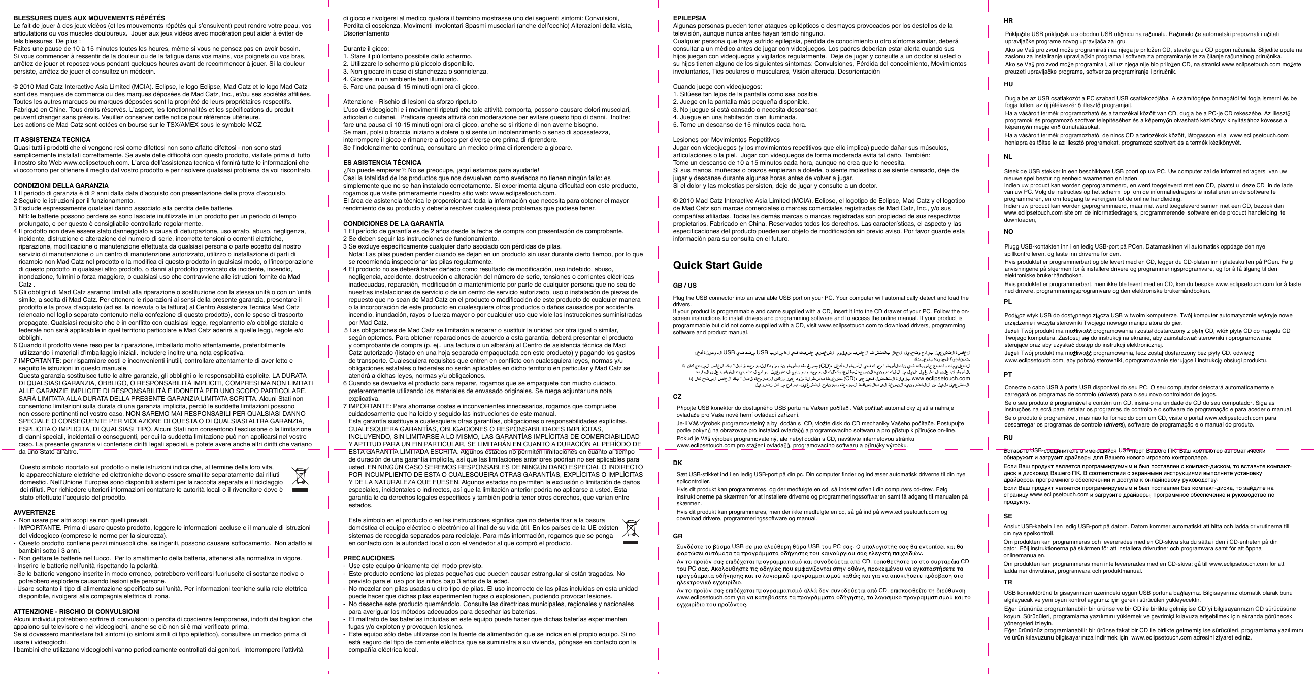 Plug the USB connector into an available USB port on your PC. Your computer will automatically detect and load the drivers.  If your product is programmable and came supplied with a CD, insert it into the CD drawer of your PC. Follow the on-screen instructions to install drivers and programming software and to access the online manual. If your product is programmable but did not come supplied with a CD, visit www.eclipsetouch.com to download drivers, programming software and product manual.        USB     USB          .                     .                    (CD)                                                   .                        (CD)       www.eclipsetouch.com                           .    Pipojte USB konektor do dostupného USB portu na Va em poítai. Vá poíta automaticky zjistí a nahraje ovlada e pro Va e nové herní ovládací za ízení.  Je-li Vá  v robek programovateln  a byl dodán s  CD, vlo te disk do CD mechaniky Va eho po ítae. Postupujte podle pokyn  na obrazovce pro instalaci ovlada  a programovacího softwaru a pro p ístup k píruce on-line.  Pokud je Vá v robek programovateln , ale nebyl dodán s CD, nav tivte internetovou stránku www.eclipsetouch.com pro staení ovlada , programovacího softwaru a p íruky v robku.     Sæt USB-stikket ind i en ledig USB-port på din pc. Din computer finder og indlæser automatisk driverne til din nye spilcontroller. Hvis dit produkt kan programmeres, og der medfulgte en cd, så indsæt cd&apos;en i din computers cd-drev. Følg instruktionerne på skærmen for at installere driverne og programmeringssoftwaren samt få adgang til manualen på skærmen. Hvis dit produkt kan programmeres, men der ikke medfulgte en cd, så gå ind på www.eclipsetouch.com og download drivere, programmeringssoftware og manual.          USB        USB   PC  .                               .             CD,      CD  PC  .             ,                                 .                 CD,     www.eclipsetouch.com           ,             .   BLESSURES DUES AUX MOUVEMENTS RÉPÉTÉSLe fait de jouer à des jeux vidéos (et les mouvements répétés qui s’ensuivent) peut rendre votre peau, vos articulations ou vos muscles douloureux.  Jouer aux jeux vidéos avec modération peut aider à éviter de tels blessures. De plus :Faites une pause de 10 à 15 minutes toutes les heures, même si vous ne pensez pas en avoir besoin. Si vous commencer à ressentir de la douleur ou de la fatigue dans vos mains, vos poignets ou vos bras, arrêtez de jouer et reposez-vous pendant quelques heures avant de recommencer à jouer. Si la douleur persiste, arrêtez de jouer et consultez un médecin.© 2010 Mad Catz Interactive Asia Limited (MCIA). Eclipse, le logo Eclipse, Mad Catz et le logo Mad Catz sont des marques de commerce ou des marques déposées de Mad Catz, Inc., et/ou ses sociétés afliées. Toutes les autres marques ou marques déposées sont la propriété de leurs propriétaires respectifs. Fabriqué en Chine. Tous droits réservés. L’aspect, les fonctionnalités et les spécications du produit peuvent changer sans préavis. Veuillez conserver cette notice pour référence ultérieure.Les actions de Mad Catz sont cotées en bourse sur le TSX/AMEX sous le symbole MCZ.IT ASSISTENZA TECNICAQuasi tutti i prodotti che ci vengono resi come difettosi non sono affatto difettosi - non sono stati semplicemente installati correttamente. Se avete delle difcoltà con questo prodotto, visitate prima di tutto il nostro sito Web www.eclipsetouch.com. L’area dell’assistenza tecnica vi fornirà tutte le informazioni che vi occorrono per ottenere il meglio dal vostro prodotto e per risolvere qualsiasi problema da voi riscontrato.CONDIZIONI DELLA GARANZIA1 Il periodo di garanzia è di 2 anni dalla data d’acquisto con presentazione della prova d’acquisto.2 Seguire le istruzioni per il funzionamento.3 Esclude espressamente qualsiasi danno associato alla perdita delle batterie.NB: le batterie possono perdere se sono lasciate inutilizzate in un prodotto per un periodo di tempo prolungato, e per questo è consigliabile controllarle regolarmente.4 Il prodotto non deve essere stato danneggiato a causa di deturpazione, uso errato, abuso, negligenza, incidente, distruzione o alterazione del numero di serie, incorrette tensioni o correnti elettriche, riparazione, modicazione o manutenzione effettuata da qualsiasi persona o parte eccetto dal nostro servizio di manutenzione o un centro di manutenzione autorizzato, utilizzo o installazione di parti di ricambio non Mad Catz nel prodotto o la modica di questo prodotto in qualsiasi modo, o l’incorporazione di questo prodotto in qualsiasi altro prodotto, o danni al prodotto provocato da incidente, incendio, inondazione, fulmini o forza maggiore, o qualsiasi uso che contravviene alle istruzioni fornite da Mad Catz .5 Gli obblighi di Mad Catz saranno limitati alla riparazione o sostituzione con la stessa unità o con un’unità simile, a scelta di Mad Catz. Per ottenere le riparazioni ai sensi della presente garanzia, presentare il prodotto e la prova d’acquisto (ad es. la ricevuta o la fattura) al Centro Assistenza Tecnica Mad Catz (elencato nel foglio separato contenuto nella confezione di questo prodotto), con le spese di trasporto prepagate. Qualsiasi requisito che è in conitto con qualsiasi legge, regolamento e/o obbligo statale o federale non sarà applicabile in quel territorio particolare e Mad Catz aderirà a quelle leggi, regole e/o obblighi.6 Quando il prodotto viene reso per la riparazione, imballarlo molto attentamente, preferibilmente utilizzando i materiali d’imballaggio iniziali. Includere inoltre una nota esplicativa.7 IMPORTANTE: per risparmiare costi e inconvenienti inutili, controllare attentamente di aver letto e seguito le istruzioni in questo manuale.   Questa garanzia sostituisce tutte le altre garanzie, gli obblighi o le responsabilità esplicite. LA DURATA DI QUALSIASI GARANZIA, OBBLIGO, O RESPONSABILITÀ IMPLICITI, COMPRESI MA NON LIMITATI ALLE GARANZIE IMPLICITE DI RESPONSABILITÀ E IDONEITÀ PER UNO SCOPO PARTICOLARE, SARÀ LIMITATA ALLA DURATA DELLA PRESENTE GARANZIA LIMITATA SCRITTA. Alcuni Stati non consentono limitazioni sulla durata di una garanzia implicita, perciò le suddette limitazioni possono non essere pertinenti nel vostro caso. NON SAREMO MAI RESPONSABILI PER QUALSIASI DANNO SPECIALE O CONSEGUENTE PER VIOLAZIONE DI QUESTA O DI QUALSIASI ALTRA GARANZIA, ESPLICITA O IMPLICITA, DI QUALSIASI TIPO. Alcuni Stati non consentono l’esclusione o la limitazione di danni speciali, incidentali o conseguenti, per cui la suddetta limitazione può non applicarsi nel vostro caso. La presente garanzia vi conferisce diritti legali speciali, e potete avere anche altri diritti che variano da uno Stato all’altro.Questo simbolo riportato sul prodotto o nelle istruzioni indica che, al termine della loro vita,  le apparecchiature elettriche ed elettroniche devono essere smaltite separatamente dai riuti  domestici. Nell’Unione Europea sono disponibili sistemi per la raccolta separata e il riciclaggio  dei riuti. Per richiedere ulteriori informazioni contattare le autorità locali o il rivenditore dove è  stato effettuato l’acquisto del prodotto.AVVERTENZE-  Non usare per altri scopi se non quelli previsti.-  IMPORTANTE. Prima di usare questo prodotto, leggere le informazioni accluse e il manuale di istruzioni del videogioco (comprese le norme per la sicurezza).-  Questo prodotto contiene pezzi minuscoli che, se ingeriti, possono causare soffocamento.  Non adatto ai bambini sotto i 3 anni.-  Non gettare le batterie nel fuoco.  Per lo smaltimento della batteria, attenersi alla normativa in vigore.- Inserire le batterie nell’unità rispettando la polarità.- Se le batterie vengono inserite in modo erroneo, potrebbero vericarsi fuoriuscite di sostanze nocive o potrebbero esplodere causando lesioni alle persone.- Usare soltanto il tipo di alimentazione specicato sull’unità. Per informazioni tecniche sulla rete elettrica disponibile, rivolgersi alla compagnia elettrica di zona.ATTENZIONE - RISCHIO DI CONVULSIONIAlcuni individui potrebbero soffrire di convulsioni o perdita di coscienza temporanea, indotti dai bagliori che appaiono sul televisore o nei videogiochi, anche se ciò non si è mai vericato prima.Se si dovessero manifestare tali sintomi (o sintomi simili di tipo epilettico), consultare un medico prima di usare i videogiochi.I bambini che utilizzano videogiochi vanno periodicamente controllati dai genitori.  Interrompere l’attività di gioco e rivolgersi al medico qualora il bambino mostrasse uno dei seguenti sintomi: Convulsioni, Perdita di coscienza, Movimenti involontari Spasmi muscolari (anche dell’occhio) Alterazioni della vista, DisorientamentoDurante il gioco:1. Stare il più lontano possibile dallo schermo.2. Utilizzare lo schermo più piccolo disponibile.3. Non giocare in caso di stanchezza o sonnolenza.4. Giocare in un ambiente ben illuminato.5. Fare una pausa di 15 minuti ogni ora di gioco.Attenzione - Rischio di lesioni da sforzo ripetutoL’uso di videogiochi e i movimenti ripetuti che tale attività comporta, possono causare dolori muscolari, articolari o cutanei.  Praticare questa attività con moderazione per evitare questo tipo di danni.  Inoltre:fare una pausa di 10-15 minuti ogni ora di gioco, anche se si ritiene di non averne bisogno.Se mani, polsi o braccia iniziano a dolere o si sente un indolenzimento o senso di spossatezza, interrompere il gioco e rimanere a riposo per diverse ore prima di riprendere.Se l’indolenzimento continua, consultare un medico prima di riprendere a giocare.ES ASISTENCIA TÉCNICA¿No puede empezar?: No se preocupe, ¡aquí estamos para ayudarle!Casi la totalidad de los productos que nos devuelven como averiados no tienen ningún fallo: es simplemente que no se han instalado correctamente. Si experimenta alguna dicultad con este producto, rogamos que visite primeramente nuestro sitio web: www.eclipsetouch.com.El área de asistencia técnica le proporcionará toda la información que necesita para obtener el mayor rendimiento de su producto y debería resolver cualesquiera problemas que pudiese tener.CONDICIONES DE LA GARANTÍA1 El período de garantía es de 2 años desde la fecha de compra con presentación de comprobante.2 Se deben seguir las instrucciones de funcionamiento.3 Se excluye especícamente cualquier daño asociado con pérdidas de pilas.Nota: Las pilas pueden perder cuando se dejan en un producto sin usar durante cierto tiempo, por lo que se recomienda inspeccionar las pilas regularmente.4 El producto no se deberá haber dañado como resultado de modicación, uso indebido, abuso, negligencia, accidente, destrucción o alteración del número de serie, tensiones o corrientes eléctricas inadecuadas, reparación, modicación o mantenimiento por parte de cualquier persona que no sea de nuestras instalaciones de servicio o de un centro de servicio autorizado, uso o instalación de piezas de repuesto que no sean de Mad Catz en el producto o modicación de este producto de cualquier manera o la incorporación de este producto en cualesquiera otros productos o daños causados por accidente, incendio, inundación, rayos o fuerza mayor o por cualquier uso que viole las instrucciones suministradas por Mad Catz.5 Las obligaciones de Mad Catz se limitarán a reparar o sustituir la unidad por otra igual o similar, según optemos. Para obtener reparaciones de acuerdo a esta garantía, deberá presentar el producto y comprobante de compra (p. ej., una factura o un albarán) al Centro de asistencia técnica de Mad Catz autorizado (listado en una hoja separada empaquetada con este producto) y pagando los gastos de transporte. Cualesquiera requisitos que entren en conicto con cualesquiera leyes, normas y/u obligaciones estatales o federales no serán aplicables en dicho territorio en particular y Mad Catz se atendrá a dichas leyes, normas y/u obligaciones.6 Cuando se devuelva el producto para reparar, rogamos que se empaquete con mucho cuidado, preferentemente utilizando los materiales de envasado originales. Se ruega adjuntar una nota explicativa.7 IMPORTANTE: Para ahorrarse costes e inconvenientes innecesarios, rogamos que compruebe cuidadosamente que ha leído y seguido las instrucciones de este manual.   Esta garantía sustituye a cualesquiera otras garantías, obligaciones o responsabilidades explícitas. CUALESQUIERA GARANTÍAS, OBLIGACIONES O RESPONSABILIDADES IMPLÍCITAS, INCLUYENDO, SIN LIMITARSE A LO MISMO, LAS GARANTÍAS IMPLÍCITAS DE COMERCIABILIDAD Y APTITUD PARA UN FIN PARTICULAR, SE LIMITARÁN EN CUANTO A DURACIÓN AL PERÍODO DE ESTA GARANTÍA LIMITADA ESCRITA. Algunos estados no permiten limitaciones en cuanto al tiempo de duración de una garantía implícita, así que las limitaciones anteriores podrían no ser aplicables para usted. EN NINGÚN CASO SEREMOS RESPONSABLES DE NINGÚN DAÑO ESPECIAL O INDIRECTO POR INCUMPLIENTO DE ESTA O CUALESQUEIRA OTRAS GARANTÍAS, EXPLÍCITAS O IMPLÍCITAS Y DE LA NATURALEZA QUE FUESEN. Algunos estados no permiten la exclusión o limitación de daños especiales, incidentales o indirectos, así que la limitación anterior podría no aplicarse a usted. Esta garantía le da derechos legales especícos y también podría tener otros derechos, que varían entre estados. Este símbolo en el producto o en las instrucciones signica que no debería tirar a la basura  doméstica el equipo eléctrico o electrónico al nal de su vida útil. En los países de la UE existen  sistemas de recogida separados para reciclaje. Para más información, rogamos que se ponga  en contacto con la autoridad local o con el vendedor al que compró el producto.PRECAUCIONES-  Use este equipo únicamente del modo previsto.-  Este producto contiene las piezas pequeñas que pueden causar estrangular si están tragadas. No previsto para el uso por los niños bajo 3 años de la edad.-  No mezclar con pilas usadas u otro tipo de pilas. El uso incorrecto de las pilas incluidas en esta unidad puede hacer que dichas pilas experimenten fugas o explosionen, pudiendo provocar lesiones.-  No deseche este producto quemándolo. Consulte las directrices municipales, regionales y nacionales para averiguar los métodos adecuados para desechar las baterías.-  El maltrato de las baterías incluidas en este equipo puede hacer que dichas baterías experimenten fugas y/o exploten y provoquen lesiones.-  Este equipo sólo debe utilizarse con la fuente de alimentación que se indica en el propio equipo. Si no está seguro del tipo de corriente eléctrica que se suministra a su vivienda, póngase en contacto con la compañía eléctrica local.EPILEPSIAAlgunas personas pueden tener ataques epilépticos o desmayos provocados por los destellos de la televisión, aunque nunca antes hayan tenido ninguno.Cualquier persona que haya sufrido epilepsia, pérdida de conocimiento u otro síntoma similar, deberá consultar a un médico antes de jugar con videojuegos. Los padres deberían estar alerta cuando sus hijos juegan con videojuegos y vigilarlos regularmente.  Deje de jugar y consulte a un doctor si usted o su hijos tienen alguno de los siguientes síntomas: Convulsiones, Pérdida del conocimiento, Movimientos involuntarios, Tics oculares o musculares, Visión alterada, DesorientaciónCuando juege con videojuegos:1. Sitúese tan lejos de la pantalla como sea posible.2. Juege en la pantalla más pequeña disponible.3. No juegue si está cansado o necesita descansar.4. Juegue en una habitación bien iluminada.5. Tome un descanso de 15 minutos cada hora.Lesiones por Movimientos RepetitivosJugar con videojuegos (y los movimientos repetitivos que ello implica) puede dañar sus músculos, articulaciones o la piel.  Jugar con videojuegos de forma moderada evita tal daño. También:Tome un descanso de 10 a 15 minutos cada hora, aunque no crea que lo necesita.Si sus manos, muñecas o brazos empiezan a dolerle, o siente molestias o se siente cansado, deje de jugar y descanse durante algunas horas antes de volver a jugar.Si el dolor y las molestias persisten, deje de jugar y consulte a un doctor.© 2010 Mad Catz Interactive Asia Limited (MCIA). Eclipse, el logotipo de Eclipse, Mad Catz y el logotipo de Mad Catz son marcas comerciales o marcas comerciales registradas de Mad Catz, Inc., y/o sus compañías aliadas. Todas las demás marcas o marcas registradas son propiedad de sus respectivos propietarios. Fabricado en China. Reservados todos los derechos. Las características, el aspecto y las especicaciones del producto pueden ser objeto de modicación sin previo aviso. Por favor guarde esta información para su consulta en el futuro. Quick Start Guide Prikljuite USB prikljuak u slobodnu USB utinicu na ra unalu. Raunalo  e automatski prepoznati i uitati upravlja ke programe novog upravlja a za igru. Ako se Va proizvod mo e programirati i uz njega je prilo en CD, stavite ga u CD pogon raunala. Slijedite upute na zaslonu za instaliranje upravlja kih programa i softvera za programiranje te za itanje raunalnog prirunika. Ako se Va proizvod mo e programirali, ali uz njega nije bio prilo en CD, na stranici www.eclipsetouch.com mo ete preuzeti upravljake programe, softver za programiranje i prirunik.      Dugja be az USB csatlakozót a PC szabad USB csatlakozójába. A számítógépe önmagától fel fogja ismerni és be fogja tölteni az új játékvezérl illeszt  programjait.  Ha a vásárolt termék programozható és a tartozékai között van CD, dugja be a PC-je CD rekeszébe. Az illeszt  programok és programozó szoftver telepítéséhez és a képernyn olvasható kézikönyv kinyitásához kövesse a képernyn megjelen  útmutatásokat.  Ha a vásárolt termék programozható, de nincs CD a tartozékok között, látogasson el a  www.eclipsetouch.com honlapra és töltse le az illeszt  programokat, programozó szoftvert és a termék kézikönyvét.      Steek de USB stekker in een beschikbare USB poort op uw PC. Uw computer zal de informatiedragers  van uw nieuwe spel besturing eenheid waarnemen en laden. Indien uw product kan worden geprogrammeerd, en werd toegeleverd met een CD, plaatst u  deze CD  in de lade van uw PC. Volg de instructies op het scherm  op  om de informatiedragers te installeren en de software te programmeren, en om toegang te verkrijgen tot de online handleiding. Indien uw product kan worden geprogrammeerd, maar niet werd toegeleverd samen met een CD, bezoek dan www.eclipsetouch.com site om de informatiedragers, programmerende  software en de product handleiding  te downloaden,      Plugg USB-kontakten inn i en ledig USB-port på PCen. Datamaskinen vil automatisk oppdage den nye spillkontrolleren, og laste inn driverne for den.  Hvis produktet er programmerbart og ble levert med en CD, legger du CD-platen inn i plateskuffen på PCen. Følg anvisningene på skjermen for å installere drivere og programmeringsprogramvare, og for å få tilgang til den elektroniske brukerhåndboken.  Hvis produktet er programmerbart, men ikke ble levert med en CD, kan du besøke www.eclipsetouch.com for å laste ned drivere, programmeringsprogramvare og den elektroniske brukerhåndboken.     Pod cz wtyk USB do dostpnego zcza USB w twoim komputerze. Twój komputer automatycznie wykryje nowe urzdzenie i wczyta sterowniki Twojego nowego manipulatora do gier.  Je eli Twój produkt ma mo liwo  programowania i zosta  dostarczony z p yt  CD, w ó p yt  CD do nap du CD Twojego komputera. Zastosuj si  do instrukcji na ekranie, aby zainstalowa  sterowniki i oprogramowanie steruj ce oraz aby uzyska  dostp do instrukcji elektronicznej.  Je eli Twój produkt ma mo liwo  programowania, lecz zosta dostarczony bez p yty CD, odwied  www.eclipsetouch.com, aby pobra  sterowniki, oprogramowanie steruj ce i instrukcj  obs ugi produktu.     Conecte o cabo USB à porta USB disponível do seu PC. O seu computador detectará automaticamente e carregará os programas de controlo (drivers) para o seu novo controlador de jogos.  Se o seu produto é programável e contém um CD, insira-o na unidade de CD do seu computador. Siga as instruções na ecrã para instalar os programas de controlo e o software de programação e para aceder o manual.  Se o produto é programável, mas não foi fornecido com um CD, visite o portal www.eclipsetouch.com para descarregar os programas de controlo (drivers), software de programação e o manual do produto.      USB-      USB-     .                  .                   - ,      -        .               ,              .               - ,        www.eclipsetouch.com      ,           .    Anslut USB-kabeln i en ledig USB-port på datorn. Datorn kommer automatiskt att hitta och ladda drivrutinerna till din nya spelkontroll.  Om produkten kan programmeras och levererades med en CD-skiva ska du sätta i den i CD-enheten på din dator. Följ instruktionerna på skärmen för att installera drivrutiner och programvara samt för att öppna onlinemanualen.  Om produkten kan programmeras men inte levererades med en CD-skiva; gå till www.eclipsetouch.com för att ladda ner drivrutiner, programvara och produktmanual.   USB konnektörünü bilgisayarınızın üzerindeki uygun USB portuna balayınız. Bilgisayarınız otomatik olarak bunu algılayacak ve yeni oyun kontrol aygıtınız için gerekli sürücüleri yükleyecektir. Eer ürününüz programlanabilir bir ürünse ve bir CD ile birlikte gelmi  ise CD´yi bilgisayarınızın CD sürücüsüne koyun. Sürücüleri, programlama yazılımını yüklemek ve çevrimiçi kılavuza eri ebilmek için ekranda görünecek yönergeleri izleyin. Eer ürününüz programlanabilir bir ürünse fakat bir CD ile birlikte gelmemi ise sürücüleri, programlama yazılımını ve ürün kılavuzunu bilgisayarınıza indirmek için  www.eclipsetouch.com adresini ziyaret ediniz.  CZDKGRHRNLNOPLPTRUSETRGB / USHU