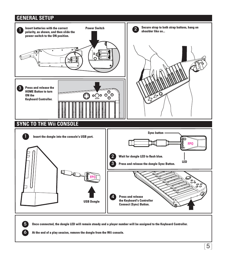 [5]+++---+++---213Secure strap to both strap buttons, hang on shoulder like so... Insert batteries with the correct  polarity, as shown, and then slide the power switch to the ON position.Press and release the HOME Button to turn ON the  Keyboard Controller.Power SwitchGENERAL SETUPWait for dongle LED to ﬂash blue.Press and release  the Keyboard&apos;s Controller  Connect (Sync) Button.1234USB DongleSYNC TO THE Wii CONSOLEInsert the dongle into the console&apos;s USB port.     Press and release the dongle Sync Button.Sync buttonLED5Once connected, the dongle LED will remain steady and a player number will be assigned to the Keyboard Controller.At the end of a play session, remove the dongle from the Wii console.6FPOFPO