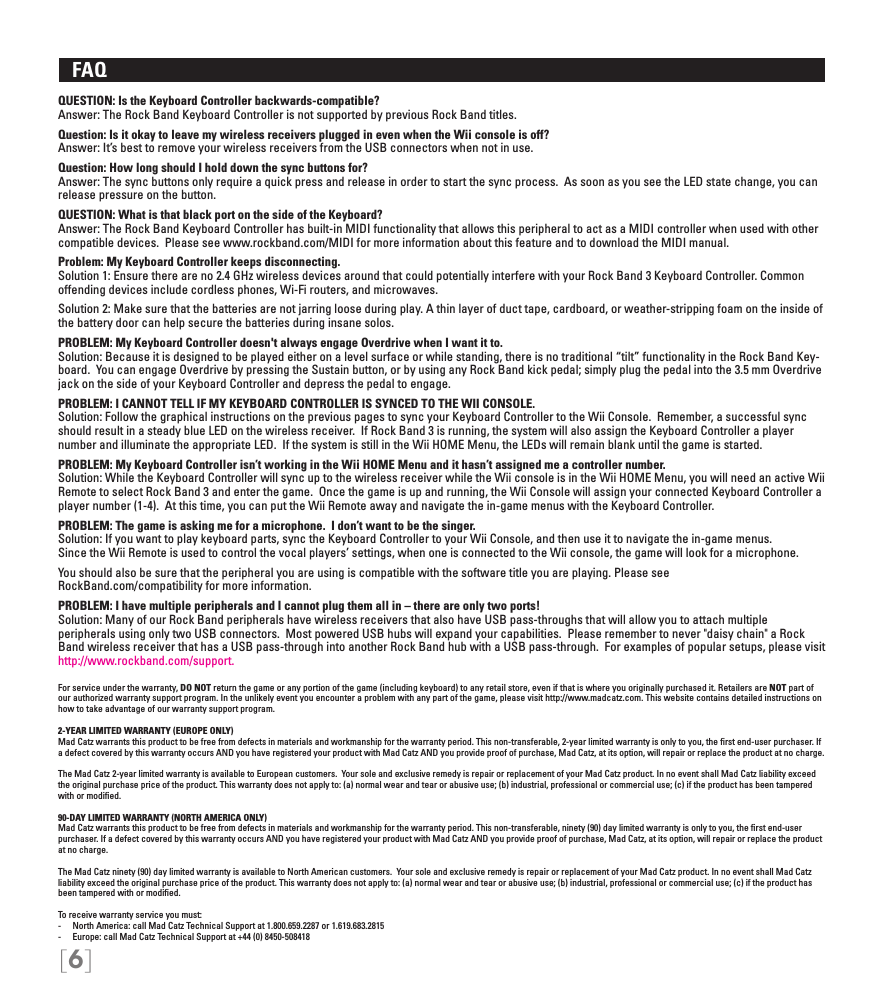 [6]   FAQ QUESTION: Is the Keyboard Controller backwards-compatible?Answer: The Rock Band Keyboard Controller is not supported by previous Rock Band titles.  Question: Is it okay to leave my wireless receivers plugged in even when the Wii console is off?  Answer: It’s best to remove your wireless receivers from the USB connectors when not in use.Question: How long should I hold down the sync buttons for? Answer: The sync buttons only require a quick press and release in order to start the sync process.  As soon as you see the LED state change, you can release pressure on the button.QUESTION: What is that black port on the side of the Keyboard?Answer: The Rock Band Keyboard Controller has built-in MIDI functionality that allows this peripheral to act as a MIDI controller when used with other compatible devices.  Please see www.rockband.com/MIDI for more information about this feature and to download the MIDI manual.Problem: My Keyboard Controller keeps disconnecting. Solution 1: Ensure there are no 2.4 GHz wireless devices around that could potentially interfere with your Rock Band 3 Keyboard Controller. Common offending devices include cordless phones, Wi-Fi routers, and microwaves.Solution 2: Make sure that the batteries are not jarring loose during play. A thin layer of duct tape, cardboard, or weather-stripping foam on the inside of the battery door can help secure the batteries during insane solos.PROBLEM: My Keyboard Controller doesn&apos;t always engage Overdrive when I want it to.Solution: Because it is designed to be played either on a level surface or while standing, there is no traditional “tilt” functionality in the Rock Band Key-board.  You can engage Overdrive by pressing the Sustain button, or by using any Rock Band kick pedal; simply plug the pedal into the 3.5 mm Overdrive jack on the side of your Keyboard Controller and depress the pedal to engage. PROBLEM: I CANNOT TELL IF MY KEYBOARD CONTROLLER IS SYNCED TO THE WII CONSOLE. Solution: Follow the graphical instructions on the previous pages to sync your Keyboard Controller to the Wii Console.  Remember, a successful sync should result in a steady blue LED on the wireless receiver.  If Rock Band 3 is running, the system will also assign the Keyboard Controller a player number and illuminate the appropriate LED.  If the system is still in the Wii HOME Menu, the LEDs will remain blank until the game is started.PROBLEM: My Keyboard Controller isn’t working in the Wii HOME Menu and it hasn’t assigned me a controller number.Solution: While the Keyboard Controller will sync up to the wireless receiver while the Wii console is in the Wii HOME Menu, you will need an active Wii Remote to select Rock Band 3 and enter the game.  Once the game is up and running, the Wii Console will assign your connected Keyboard Controller a player number (1-4).  At this time, you can put the Wii Remote away and navigate the in-game menus with the Keyboard Controller. PROBLEM: The game is asking me for a microphone.  I don’t want to be the singer. Solution: If you want to play keyboard parts, sync the Keyboard Controller to your Wii Console, and then use it to navigate the in-game menus.  Since the Wii Remote is used to control the vocal players’ settings, when one is connected to the Wii console, the game will look for a microphone.You should also be sure that the peripheral you are using is compatible with the software title you are playing. Please see  RockBand.com/compatibility for more information.PROBLEM: I have multiple peripherals and I cannot plug them all in – there are only two ports!Solution: Many of our Rock Band peripherals have wireless receivers that also have USB pass-throughs that will allow you to attach multiple  peripherals using only two USB connectors.  Most powered USB hubs will expand your capabilities.  Please remember to never &quot;daisy chain&quot; a Rock Band wireless receiver that has a USB pass-through into another Rock Band hub with a USB pass-through.  For examples of popular setups, please visit http://www.rockband.com/support.For service under the warranty, DO NOT return the game or any portion of the game (including keyboard) to any retail store, even if that is where you originally purchased it. Retailers are NOT part of our authorized warranty support program. In the unlikely event you encounter a problem with any part of the game, please visit http://www.madcatz.com. This website contains detailed instructions on how to take advantage of our warranty support program.2-YEAR LIMITED WARRANTY (EUROPE ONLY)Mad Catz warrants this product to be free from defects in materials and workmanship for the warranty period. This non-transferable, 2-year limited warranty is only to you, the ﬁrst end-user purchaser. If a defect covered by this warranty occurs AND you have registered your product with Mad Catz AND you provide proof of purchase, Mad Catz, at its option, will repair or replace the product at no charge.The Mad Catz 2-year limited warranty is available to European customers.  Your sole and exclusive remedy is repair or replacement of your Mad Catz product. In no event shall Mad Catz liability exceed the original purchase price of the product. This warranty does not apply to: (a) normal wear and tear or abusive use; (b) industrial, professional or commercial use; (c) if the product has been tampered with or modiﬁed.90-DAY LIMITED WARRANTY (NORTH AMERICA ONLY)Mad Catz warrants this product to be free from defects in materials and workmanship for the warranty period. This non-transferable, ninety (90) day limited warranty is only to you, the ﬁrst end-user purchaser. If a defect covered by this warranty occurs AND you have registered your product with Mad Catz AND you provide proof of purchase, Mad Catz, at its option, will repair or replace the product at no charge.The Mad Catz ninety (90) day limited warranty is available to North American customers.  Your sole and exclusive remedy is repair or replacement of your Mad Catz product. In no event shall Mad Catz liability exceed the original purchase price of the product. This warranty does not apply to: (a) normal wear and tear or abusive use; (b) industrial, professional or commercial use; (c) if the product has been tampered with or modiﬁed.To receive warranty service you must:-  North America: call Mad Catz Technical Support at 1.800.659.2287 or 1.619.683.2815-  Europe: call Mad Catz Technical Support at +44 (0) 8450-508418 