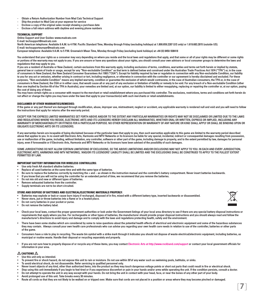 [7]-  Obtain a Return Authorization Number from Mad Catz Technical Support-  Ship the product to Mad Catz at your expense for service-  Enclose a copy of the original sales receipt showing a purchase date-  Enclose a full return address with daytime and evening phone numbersTECHNICAL SUPPORTOnline Support and User Guides: www.madcatz.com E-mail: techsupport@madcatz.com North American telephone: Available 8 A.M. to 4 P.M. Paciﬁc Standard Time, Monday through Friday (excluding holidays) at 1.800.659.2287 (US only) or 1.619.683.2815 (outside US).E-mail: techsupporteurope@madcatz.com European telephone: Available 9 A.M. to 5 P.M. Greenwich Mean Time, Monday through Friday (excluding bank holidays) at +44 (0) 8450-508418You understand that your rights as a consumer may vary depending on where you reside and the local laws and regulations that apply, and that some or all of your rights may be different or some rights or portions of the warranty may not apply to you. If you are unsure or have any questions about your rights, you should consult your own advisors or local consumer groups to determine the laws and regulations that may apply to you.If you are a resident of Australia or New Zealand, certain exclusions from this warranty apply, including exclusions of terms, conditions, warranties and terms set forth herein or implied by statute, general law or custom of trade or usage, except for any “Non-excludable Condition” as that term is deﬁned below and construed under the Australian Trade Practices Act 1974 (“TPA”) or, in the case of consumers in New Zealand, the New Zealand Consumer Guarantees Act 1993 (“CGA”). Except for liability required by law or regulation in connection with any Non-excludable Condition, our liability to you for any act or omission, whether arising in contract or tort, including negligence, or otherwise in connection with the controller or our agreement is hereby disclaimed and excluded. For these purposes, “Non-excludable Condition” means any implied warranty, condition or guarantee the exclusion of which would contravene, in the case of Australian consumers, the TPA or, in the case of consumers in New Zealand, the CGA or in either case, that would cause all or any part of any exclusion or limitation of liability or remedy to be void. For any breach of a Non-excludable Condition (other than one implied by Section 69 of the TPA in Australia), your remedies are limited and, at our option, our liability is limited to either resupplying, replacing or repairing the controller or, at our option, paying the cost of doing any of these.You may have certain rights as a consumer with respect to the merchant or retail establishment where you purchased this controller. The exclusions, restrictions, terms and conditions set forth herein do not affect or change the rights you may have under the laws that apply to your transaction(s) with such merchants or retail establishments. DISCLAIMER OF OTHER WARRANTIES/REMEDIES: If the game or any part thereof are damaged through modiﬁcation, abuse, improper use, mistreatment, neglect or accident, any applicable warranty is rendered null and void and you will need to follow the instructions that apply for returns after the warranty period.EXCEPT FOR THE EXPRESS LIMITED WARRANTIES SET FORTH ABOVE AND/OR TO THE EXTENT ANY PARTICULAR WARRANTIES OR RIGHTS MAY NOT BE DISCLAIMED OR LIMITED DUE TO THE LAWS AND REGULATIONS WHERE YOU RESIDE, ELECTRONIC ARTS AND ITS LICENSORS HEREBY DISCLAIM ALL WARRANTIES, WHETHER ORAL OR WRITTEN, EXPRESS OR IMPLIED, INCLUDING ANY WARRANTY OF MERCHANTABILITY OR FITNESS FOR A PARTICULAR PURPOSE. NO OTHER REPRESENTATION OR WARRANTY OF ANY NATURE OR KIND SHALL APPLY OR SHALL BE BINDING UPON OR OBLIGATE ELECTRONIC ARTS OR ITS LICENSORS.If any warranties herein are incapable of being disclaimed because of the particular laws that apply to you, then such warranties applicable to this game are limited to the warranty period described above that applies to you. In no event will Electronic Arts, Harmonix and MTV Networks or its licensors be liable for any special, incidental, indirect or consequential damages resulting from possession, use or malfunction of the game, including, without limitation, any controller, software or other part of the game, including damage to property, and to the extent permitted by law, damages for personal injury, even if foreseeable or if Electronic Arts, Harmonix and MTV Networks or its licensors have been advised of the possibility of such damages.SOME JURISDICTIONS DO NOT ALLOW CERTAIN LIMITATIONS OF EXCLUSIONS, SO THE ABOVE LIMITATIONS AND/OR EXCLUSIONS MAY NOT APPLY TO YOU. IN EACH AND EVERY JURISDICTION, ELECTRONIC ARTS, HARMONIX AND MTV NETWORKS, ‘AND/OR ITS LICENSORS’ LIABILITY SHALL BE LIMITED AND THE EXCLUSIONS SHALL BE CONSTRUED TO APPLY TO THE FULLEST EXTENT PERMITTED BY LAW.IMPORTANT BATTERY INFORMATION FOR WIRELESS CONTROLLERS:•   Use only fresh AA standard alkaline batteries.•   Replace all used batteries at the same time and with the same type of batteries.•   Be sure to replace the batteries correctly by matching the + and – as shown in the instruction manual and the controller’s battery compartment. Never insert batteries backwards.•   If you know that you will not be using the controller for an extended period of time, we recommend that you remove the batteries.•   Do not mix old and new or different types of batteries.•   Remove exhausted batteries from the controller.•   Supply terminals are not to be short circuited. STORE AND DISPOSE OF BATTERIES AND ELECTRICAL/ELECTRONIC MATERIALS PROPERLY:•   Batteries may explode or leak or cause burn injury if recharged, disposed of in ﬁre, mixed with a different battery type, inserted backwards or disassembled.•   Never store, put or throw batteries into a ﬂame or in a heated place.•   Do not carry batteries in your pocket or purse.•   Do not remove the battery label.•  Check your local laws, contact the proper government authorities or look under the Government listings of your local area directory to see if there are any special battery disposal instructions or   requirements that apply where you live. For rechargeable or other types of batteries, the manufacturer should provide proper disposal instructions and you should always read and follow the      manufacturer’s directions to avoid injury and damage and to comply with the laws and regulations protecting health, safety and the environment.•  There have been some studies which are considered by some to raise questions about the potential health effects of electrical and electronic equipment and some of the hazardous substances    they may contain.  Always consult your own health care professionals who can advise you regarding your own health care needs in relation to use of the controller, batteries or other parts    of the game.•  Consumers have a role to play in recycling. The waste bin symbol with a strike mark through it indicates you should not dispose of waste electrical/electronic equipment, including batteries, as    municipal or routine waste. Handle their disposal or recycling separately and properly.•  If you are not sure how to properly dispose of or recycle any of these items, you may contact Electronic Arts at http://www.rockband.com/support or contact your local government ofﬁcials for     information in your area. CAUTIONS   •  Use this unit only as intended.•  To prevent ﬁre or shock hazard, do not expose this unit to rain or moisture. Do not use within 30’of any water such as swimming pools, bathtubs, or sinks.•  To avoid electrical shock, do not disassemble. Refer servicing to qualiﬁed personnel only.•  Never insert objects of any kind, other than authorized items, into the product as they may touch dangerous voltage points or short out parts that could result in ﬁre or electrical shock.•  Stop using this unit immediately if you begin to feel tired or if you experience discomfort or pain in your hands and/or arms while operating the unit. If the condition persists, consult a doctor.•  Do not attempt to operate the unit in any way except with your hands. Do not bring the unit in contact with your head, face, or near the bones of any other part of your body.•  Avoid prolonged use of this unit. Take breaks every 30 minutes.•  Route all cords so that they are not likely to be walked on or tripped over. Make sure that cords are not placed in a position or areas where they may become pinched or damaged.