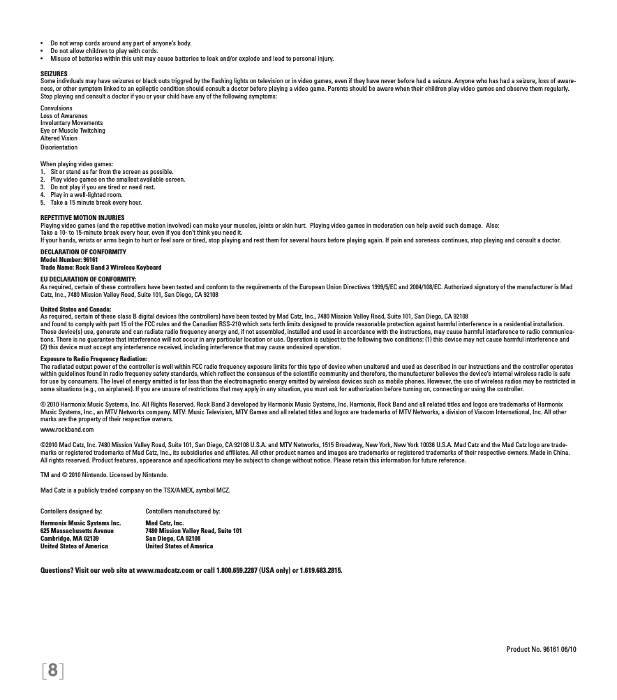 [8]•  Do not wrap cords around any part of anyone’s body.•  Do not allow children to play with cords.•  Misuse of batteries within this unit may cause batteries to leak and/or explode and lead to personal injury.SEIZURESSome indivduals may have seizures or black outs triggred by the ﬂashing lights on television or in video games, even if they have never before had a seizure. Anyone who has had a seizure, loss of aware-ness, or other symptom linked to an epileptic condition should consult a doctor before playing a video game. Parents should be aware when their children play video games and observe them regularly.  Stop playing and consult a doctor if you or your child have any of the following symptoms:ConvulsionsLoss of AwarenesInvoluntary MovementsEye or Muscle TwitchingAltered VisionDisorientationWhen playing video games:1.  Sit or stand as far from the screen as possible.2.  Play video games on the smallest available screen.3.  Do not play if you are tired or need rest.4.  Play in a well-lighted room.5.  Take a 15 minute break every hour.REPETITIVE MOTION INJURIESPlaying video games (and the repetitive motion involved) can make your muscles, joints or skin hurt.  Playing video games in moderation can help avoid such damage.  Also:Take a 10- to 15-minute break every hour, even if you don’t think you need it.If your hands, wrists or arms begin to hurt or feel sore or tired, stop playing and rest them for several hours before playing again. If pain and soreness continues, stop playing and consult a doctor.DECLARATION OF CONFORMITYModel Number: 96161Trade Name: Rock Band 3 Wireless KeyboardEU DECLARATION OF CONFORMITY: As required, certain of these controllers have been tested and conform to the requirements of the European Union Directives 1999/5/EC and 2004/108/EC. Authorized signatory of the manufacturer is Mad Catz, Inc., 7480 Mission Valley Road, Suite 101, San Diego, CA 92108United States and Canada: As required, certain of these class B digital devices (the controllers) have been tested by Mad Catz, Inc., 7480 Mission Valley Road, Suite 101, San Diego, CA 92108and found to comply with part 15 of the FCC rules and the Canadian RSS-210 which sets forth limits designed to provide reasonable protection against harmful interference in a residential installation. These device(s) use, generate and can radiate radio frequency energy and, if not assembled, installed and used in accordance with the instructions, may cause harmful interference to radio communica-tions. There is no guarantee that interference will not occur in any particular location or use. Operation is subject to the following two conditions: (1) this device may not cause harmful interference and (2) this device must accept any interference received, including interference that may cause undesired operation.Exposure to Radio Frequency Radiation: The radiated output power of the controller is well within FCC radio frequency exposure limits for this type of device when unaltered and used as described in our instructions and the controller operates within guidelines found in radio frequency safety standards, which reﬂect the consensus of the scientiﬁc community and therefore, the manufacturer believes the device’s internal wireless radio is safe for use by consumers. The level of energy emitted is far less than the electromagnetic energy emitted by wireless devices such as mobile phones. However, the use of wireless radios may be restricted in some situations (e.g., on airplanes). If you are unsure of restrictions that may apply in any situation, you must ask for authorization before turning on, connecting or using the controller.© 2010 Harmonix Music Systems, Inc. All Rights Reserved. Rock Band 3 developed by Harmonix Music Systems, Inc. Harmonix, Rock Band and all related titles and logos are trademarks of Harmonix Music Systems, Inc., an MTV Networks company. MTV: Music Television, MTV Games and all related titles and logos are trademarks of MTV Networks, a division of Viacom International, Inc. All other marks are the property of their respective owners. www.rockband.com©2010 Mad Catz, Inc. 7480 Mission Valley Road, Suite 101, San Diego, CA 92108 U.S.A. and MTV Networks, 1515 Broadway, New York, New York 10036 U.S.A. Mad Catz and the Mad Catz logo are trade-marks or registered trademarks of Mad Catz, Inc., its subsidiaries and afﬁliates. All other product names and images are trademarks or registered trademarks of their respective owners. Made in China. All rights reserved. Product features, appearance and speciﬁcations may be subject to change without notice. Please retain this information for future reference.TM and © 2010 Nintendo. Licensed by Nintendo.Mad Catz is a publicly traded company on the TSX/AMEX, symbol MCZ.Questions? Visit our web site at www.madcatz.com or call 1.800.659.2287 (USA only) or 1.619.683.2815.Product No. 96161 06/10Contollers designed by:Harmonix Music Systems Inc.625 Massachusetts AvenueCambridge, MA 02139United States of AmericaContollers manufactured by:Mad Catz, Inc.7480 Mission Valley Road, Suite 101San Diego, CA 92108United States of America