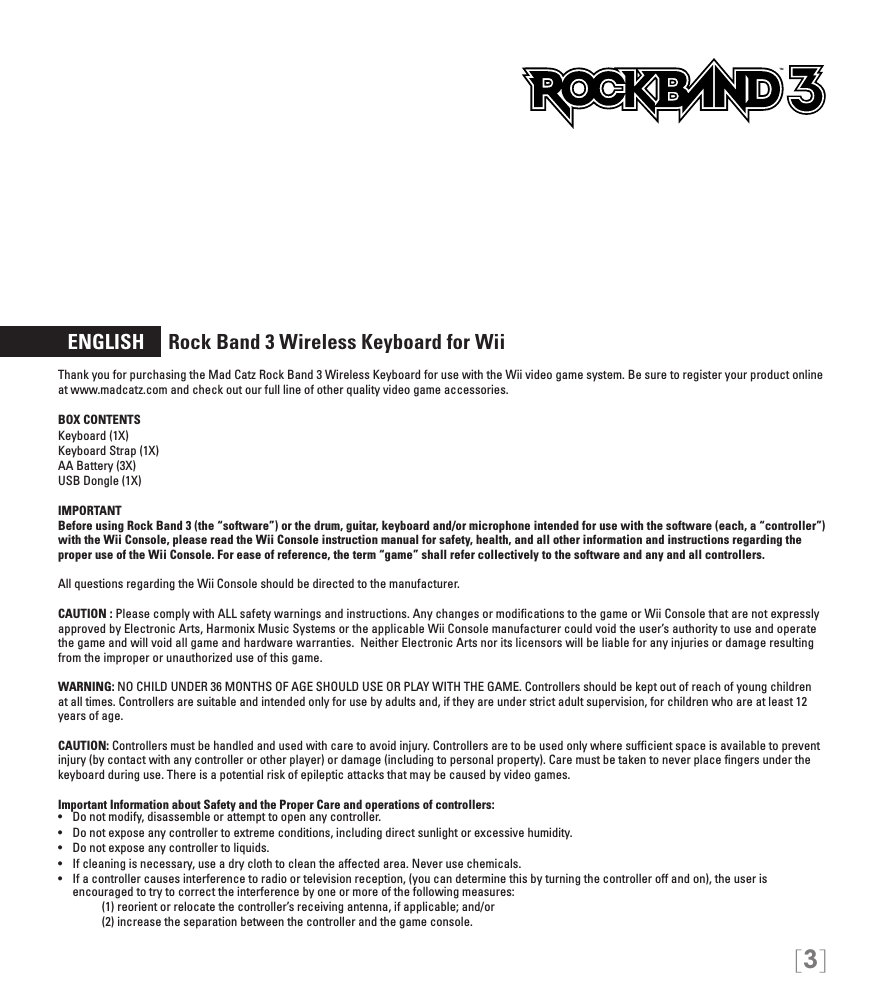 [3]  ENGLISH     Rock Band 3 Wireless Keyboard for WiiThank you for purchasing the Mad Catz Rock Band 3 Wireless Keyboard for use with the Wii video game system. Be sure to register your product online at www.madcatz.com and check out our full line of other quality video game accessories. BOX CONTENTSKeyboard (1X) Keyboard Strap (1X) AA Battery (3X) USB Dongle (1X) IMPORTANTBefore using Rock Band 3 (the “software”) or the drum, guitar, keyboard and/or microphone intended for use with the software (each, a “controller”) with the Wii Console, please read the Wii Console instruction manual for safety, health, and all other information and instructions regarding the proper use of the Wii Console. For ease of reference, the term “game” shall refer collectively to the software and any and all controllers.All questions regarding the Wii Console should be directed to the manufacturer. CAUTION : Please comply with ALL safety warnings and instructions. Any changes or modiﬁcations to the game or Wii Console that are not expressly approved by Electronic Arts, Harmonix Music Systems or the applicable Wii Console manufacturer could void the user’s authority to use and operate the game and will void all game and hardware warranties.  Neither Electronic Arts nor its licensors will be liable for any injuries or damage resulting from the improper or unauthorized use of this game.WARNING: NO CHILD UNDER 36 MONTHS OF AGE SHOULD USE OR PLAY WITH THE GAME. Controllers should be kept out of reach of young children at all times. Controllers are suitable and intended only for use by adults and, if they are under strict adult supervision, for children who are at least 12 years of age.CAUTION: Controllers must be handled and used with care to avoid injury. Controllers are to be used only where sufﬁcient space is available to prevent injury (by contact with any controller or other player) or damage (including to personal property). Care must be taken to never place ﬁngers under the keyboard during use. There is a potential risk of epileptic attacks that may be caused by video games.Important Information about Safety and the Proper Care and operations of controllers:•   Do not modify, disassemble or attempt to open any controller.•   Do not expose any controller to extreme conditions, including direct sunlight or excessive humidity.•   Do not expose any controller to liquids.•   If cleaning is necessary, use a dry cloth to clean the affected area. Never use chemicals.•   If a controller causes interference to radio or television reception, (you can determine this by turning the controller off and on), the user is  encouraged to try to correct the interference by one or more of the following measures:     (1) reorient or relocate the controller’s receiving antenna, if applicable; and/or     (2) increase the separation between the controller and the game console. TM