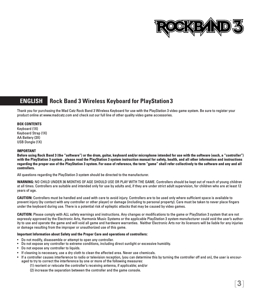 [3]  ENGLISH     Rock Band 3 Wireless Keyboard for PlayStation 3Thank you for purchasing the Mad Catz Rock Band 3 Wireless Keyboard for use with the PlayStation 3 video game system. Be sure to register your product online at www.madcatz.com and check out our full line of other quality video game accessories. BOX CONTENTSKeyboard (1X) Keyboard Strap (1X) AA Battery (3X) USB Dongle (1X) IMPORTANTBefore using Rock Band 3 (the “software”) or the drum, guitar, keyboard and/or microphone intended for use with the software (each, a “controller”) with the PlayStation 3 system , please read the PlayStation 3 system instruction manual for safety, health, and all other information and instructions regarding the proper use of the PlayStation 3 system. For ease of reference, the term “game” shall refer collectively to the software and any and all controllers.All questions regarding the PlayStation 3 system should be directed to the manufacturer. WARNING: NO CHILD UNDER 36 MONTHS OF AGE SHOULD USE OR PLAY WITH THE GAME. Controllers should be kept out of reach of young children at all times. Controllers are suitable and intended only for use by adults and, if they are under strict adult supervision, for children who are at least 12 years of age.CAUTION: Controllers must be handled and used with care to avoid injury. Controllers are to be used only where sufﬁcient space is available to prevent injury (by contact with any controller or other player) or damage (including to personal property). Care must be taken to never place ﬁngers under the keyboard during use. There is a potential risk of epileptic attacks that may be caused by video games.CAUTION: Please comply with ALL safety warnings and instructions. Any changes or modiﬁcations to the game or PlayStation 3 system that are not expressly approved by the Electronic Arts, Harmonix Music Systems or the applicable PlayStation 3 system manufacturer could void the user’s author-ity to use and operate the game and will void all game and hardware warranties.  Neither Electronic Arts nor its licensors will be liable for any injuries or damage resulting from the improper or unauthorized use of this game.Important Information about Safety and the Proper Care and operations of controllers:•   Do not modify, disassemble or attempt to open any controller.•   Do not expose any controller to extreme conditions, including direct sunlight or excessive humidity.•   Do not expose any controller to liquids.•   If cleaning is necessary, use a dry cloth to clean the affected area. Never use chemicals.•   If a controller causes interference to radio or television reception, (you can determine this by turning the controller off and on), the user is encour-aged to try to correct the interference by one or more of the following measures:     (1) reorient or relocate the controller’s receiving antenna, if applicable; and/or     (2) increase the separation between the controller and the game console.TM