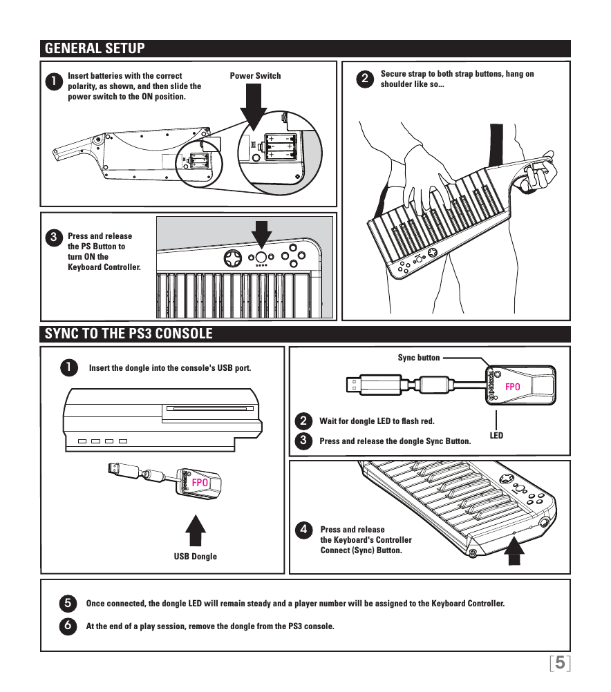 [5]+++---+++---213Secure strap to both strap buttons, hang on shoulder like so... Insert batteries with the correct  polarity, as shown, and then slide the power switch to the ON position.Press and release  the PS Button to  turn ON the  Keyboard Controller.Power SwitchGENERAL SETUPWait for dongle LED to ﬂash red.Press and release  the Keyboard&apos;s Controller  Connect (Sync) Button.1234USB DongleSYNC TO THE PS3 CONSOLEInsert the dongle into the console&apos;s USB port.     Press and release the dongle Sync Button.Sync buttonLED5Once connected, the dongle LED will remain steady and a player number will be assigned to the Keyboard Controller.At the end of a play session, remove the dongle from the PS3 console.6FPOFPO