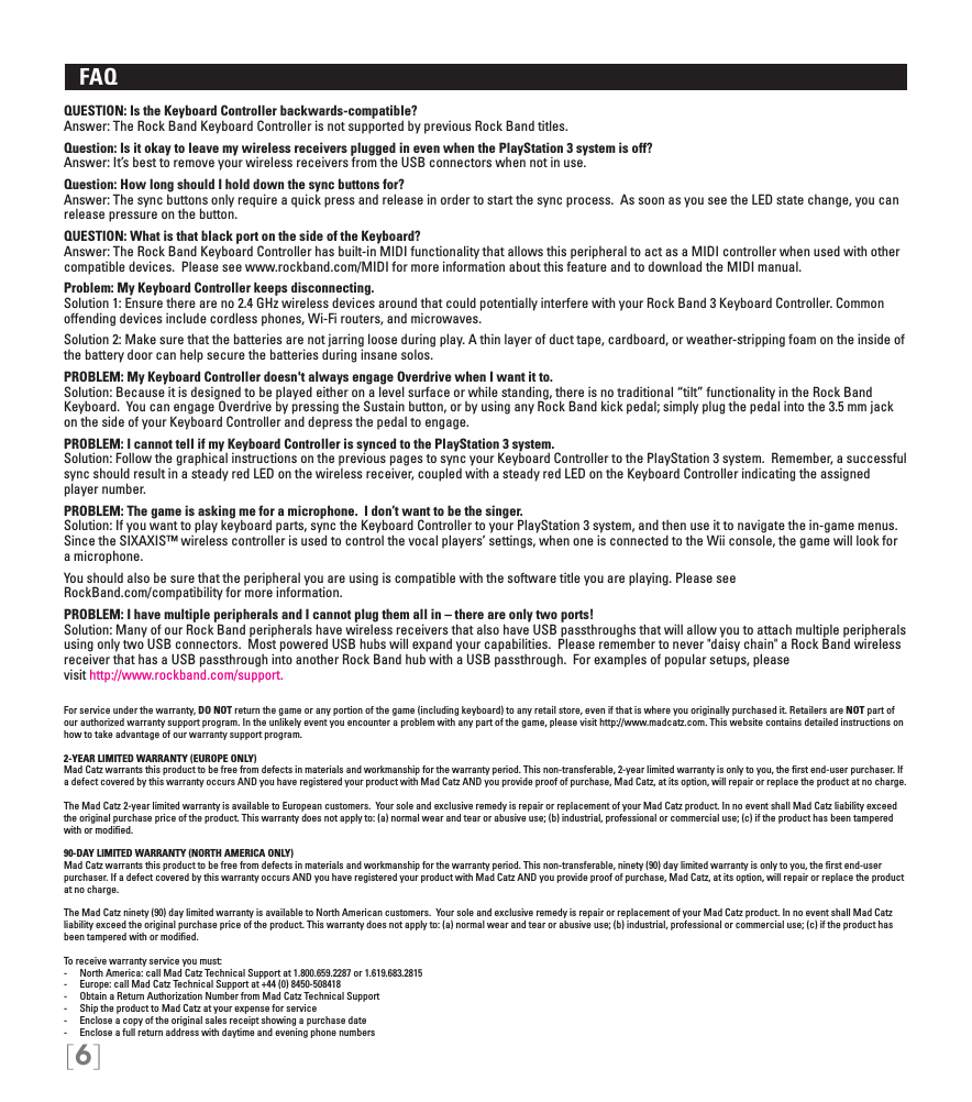 [6]   FAQ QUESTION: Is the Keyboard Controller backwards-compatible?Answer: The Rock Band Keyboard Controller is not supported by previous Rock Band titles.  Question: Is it okay to leave my wireless receivers plugged in even when the PlayStation 3 system is off?  Answer: It’s best to remove your wireless receivers from the USB connectors when not in use.Question: How long should I hold down the sync buttons for? Answer: The sync buttons only require a quick press and release in order to start the sync process.  As soon as you see the LED state change, you can release pressure on the button.QUESTION: What is that black port on the side of the Keyboard?Answer: The Rock Band Keyboard Controller has built-in MIDI functionality that allows this peripheral to act as a MIDI controller when used with other compatible devices.  Please see www.rockband.com/MIDI for more information about this feature and to download the MIDI manual.Problem: My Keyboard Controller keeps disconnecting. Solution 1: Ensure there are no 2.4 GHz wireless devices around that could potentially interfere with your Rock Band 3 Keyboard Controller. Common offending devices include cordless phones, Wi-Fi routers, and microwaves.Solution 2: Make sure that the batteries are not jarring loose during play. A thin layer of duct tape, cardboard, or weather-stripping foam on the inside of the battery door can help secure the batteries during insane solos.PROBLEM: My Keyboard Controller doesn&apos;t always engage Overdrive when I want it to.Solution: Because it is designed to be played either on a level surface or while standing, there is no traditional “tilt” functionality in the Rock Band Keyboard.  You can engage Overdrive by pressing the Sustain button, or by using any Rock Band kick pedal; simply plug the pedal into the 3.5 mm jack on the side of your Keyboard Controller and depress the pedal to engage. PROBLEM: I cannot tell if my Keyboard Controller is synced to the PlayStation 3 system.Solution: Follow the graphical instructions on the previous pages to sync your Keyboard Controller to the PlayStation 3 system.  Remember, a successful sync should result in a steady red LED on the wireless receiver, coupled with a steady red LED on the Keyboard Controller indicating the assigned player number.PROBLEM: The game is asking me for a microphone.  I don’t want to be the singer. Solution: If you want to play keyboard parts, sync the Keyboard Controller to your PlayStation 3 system, and then use it to navigate the in-game menus.  Since the SIXAXIS™ wireless controller is used to control the vocal players’ settings, when one is connected to the Wii console, the game will look for a microphone.You should also be sure that the peripheral you are using is compatible with the software title you are playing. Please see  RockBand.com/compatibility for more information.PROBLEM: I have multiple peripherals and I cannot plug them all in – there are only two ports!Solution: Many of our Rock Band peripherals have wireless receivers that also have USB passthroughs that will allow you to attach multiple peripherals using only two USB connectors.  Most powered USB hubs will expand your capabilities.  Please remember to never &quot;daisy chain&quot; a Rock Band wireless receiver that has a USB passthrough into another Rock Band hub with a USB passthrough.  For examples of popular setups, please  visit http://www.rockband.com/support.For service under the warranty, DO NOT return the game or any portion of the game (including keyboard) to any retail store, even if that is where you originally purchased it. Retailers are NOT part of our authorized warranty support program. In the unlikely event you encounter a problem with any part of the game, please visit http://www.madcatz.com. This website contains detailed instructions on how to take advantage of our warranty support program.2-YEAR LIMITED WARRANTY (EUROPE ONLY)Mad Catz warrants this product to be free from defects in materials and workmanship for the warranty period. This non-transferable, 2-year limited warranty is only to you, the ﬁrst end-user purchaser. If a defect covered by this warranty occurs AND you have registered your product with Mad Catz AND you provide proof of purchase, Mad Catz, at its option, will repair or replace the product at no charge.The Mad Catz 2-year limited warranty is available to European customers.  Your sole and exclusive remedy is repair or replacement of your Mad Catz product. In no event shall Mad Catz liability exceed the original purchase price of the product. This warranty does not apply to: (a) normal wear and tear or abusive use; (b) industrial, professional or commercial use; (c) if the product has been tampered with or modiﬁed.90-DAY LIMITED WARRANTY (NORTH AMERICA ONLY)Mad Catz warrants this product to be free from defects in materials and workmanship for the warranty period. This non-transferable, ninety (90) day limited warranty is only to you, the ﬁrst end-user purchaser. If a defect covered by this warranty occurs AND you have registered your product with Mad Catz AND you provide proof of purchase, Mad Catz, at its option, will repair or replace the product at no charge.The Mad Catz ninety (90) day limited warranty is available to North American customers.  Your sole and exclusive remedy is repair or replacement of your Mad Catz product. In no event shall Mad Catz liability exceed the original purchase price of the product. This warranty does not apply to: (a) normal wear and tear or abusive use; (b) industrial, professional or commercial use; (c) if the product has been tampered with or modiﬁed.To receive warranty service you must:-  North America: call Mad Catz Technical Support at 1.800.659.2287 or 1.619.683.2815-  Europe: call Mad Catz Technical Support at +44 (0) 8450-508418 -  Obtain a Return Authorization Number from Mad Catz Technical Support-  Ship the product to Mad Catz at your expense for service-  Enclose a copy of the original sales receipt showing a purchase date-  Enclose a full return address with daytime and evening phone numbers