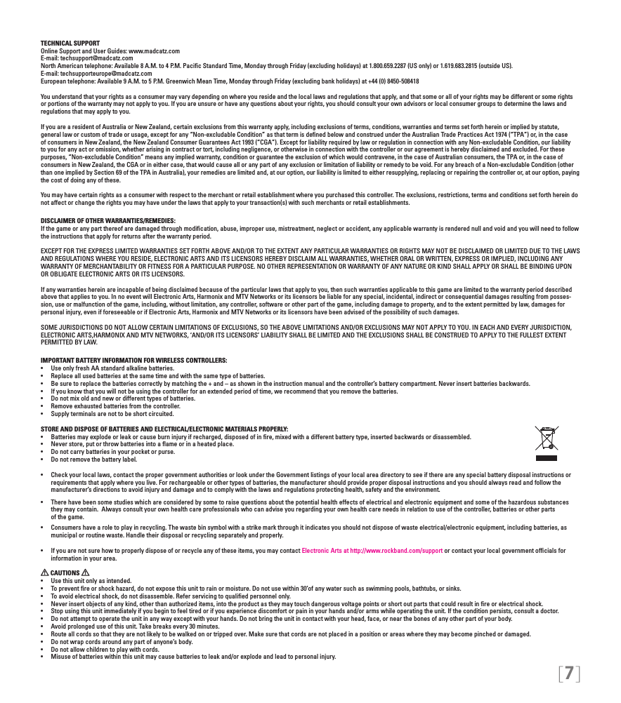 [7]TECHNICAL SUPPORTOnline Support and User Guides: www.madcatz.com E-mail: techsupport@madcatz.com North American telephone: Available 8 A.M. to 4 P.M. Paciﬁc Standard Time, Monday through Friday (excluding holidays) at 1.800.659.2287 (US only) or 1.619.683.2815 (outside US).E-mail: techsupporteurope@madcatz.com European telephone: Available 9 A.M. to 5 P.M. Greenwich Mean Time, Monday through Friday (excluding bank holidays) at +44 (0) 8450-508418You understand that your rights as a consumer may vary depending on where you reside and the local laws and regulations that apply, and that some or all of your rights may be different or some rights or portions of the warranty may not apply to you. If you are unsure or have any questions about your rights, you should consult your own advisors or local consumer groups to determine the laws and regulations that may apply to you.If you are a resident of Australia or New Zealand, certain exclusions from this warranty apply, including exclusions of terms, conditions, warranties and terms set forth herein or implied by statute, general law or custom of trade or usage, except for any “Non-excludable Condition” as that term is deﬁned below and construed under the Australian Trade Practices Act 1974 (“TPA”) or, in the case of consumers in New Zealand, the New Zealand Consumer Guarantees Act 1993 (“CGA”). Except for liability required by law or regulation in connection with any Non-excludable Condition, our liability to you for any act or omission, whether arising in contract or tort, including negligence, or otherwise in connection with the controller or our agreement is hereby disclaimed and excluded. For these purposes, “Non-excludable Condition” means any implied warranty, condition or guarantee the exclusion of which would contravene, in the case of Australian consumers, the TPA or, in the case of consumers in New Zealand, the CGA or in either case, that would cause all or any part of any exclusion or limitation of liability or remedy to be void. For any breach of a Non-excludable Condition (other than one implied by Section 69 of the TPA in Australia), your remedies are limited and, at our option, our liability is limited to either resupplying, replacing or repairing the controller or, at our option, paying the cost of doing any of these.You may have certain rights as a consumer with respect to the merchant or retail establishment where you purchased this controller. The exclusions, restrictions, terms and conditions set forth herein do not affect or change the rights you may have under the laws that apply to your transaction(s) with such merchants or retail establishments. DISCLAIMER OF OTHER WARRANTIES/REMEDIES: If the game or any part thereof are damaged through modiﬁcation, abuse, improper use, mistreatment, neglect or accident, any applicable warranty is rendered null and void and you will need to follow the instructions that apply for returns after the warranty period.EXCEPT FOR THE EXPRESS LIMITED WARRANTIES SET FORTH ABOVE AND/OR TO THE EXTENT ANY PARTICULAR WARRANTIES OR RIGHTS MAY NOT BE DISCLAIMED OR LIMITED DUE TO THE LAWS AND REGULATIONS WHERE YOU RESIDE, ELECTRONIC ARTS AND ITS LICENSORS HEREBY DISCLAIM ALL WARRANTIES, WHETHER ORAL OR WRITTEN, EXPRESS OR IMPLIED, INCLUDING ANY WARRANTY OF MERCHANTABILITY OR FITNESS FOR A PARTICULAR PURPOSE. NO OTHER REPRESENTATION OR WARRANTY OF ANY NATURE OR KIND SHALL APPLY OR SHALL BE BINDING UPON OR OBLIGATE ELECTRONIC ARTS OR ITS LICENSORS.If any warranties herein are incapable of being disclaimed because of the particular laws that apply to you, then such warranties applicable to this game are limited to the warranty period described above that applies to you. In no event will Electronic Arts, Harmonix and MTV Networks or its licensors be liable for any special, incidental, indirect or consequential damages resulting from posses-sion, use or malfunction of the game, including, without limitation, any controller, software or other part of the game, including damage to property, and to the extent permitted by law, damages for personal injury, even if foreseeable or if Electronic Arts, Harmonix and MTV Networks or its licensors have been advised of the possibility of such damages.SOME JURISDICTIONS DO NOT ALLOW CERTAIN LIMITATIONS OF EXCLUSIONS, SO THE ABOVE LIMITATIONS AND/OR EXCLUSIONS MAY NOT APPLY TO YOU. IN EACH AND EVERY JURISDICTION, ELECTRONIC ARTS,HARMONIX AND MTV NETWORKS, ‘AND/OR ITS LICENSORS’ LIABILITY SHALL BE LIMITED AND THE EXCLUSIONS SHALL BE CONSTRUED TO APPLY TO THE FULLEST EXTENT PERMITTED BY LAW.IMPORTANT BATTERY INFORMATION FOR WIRELESS CONTROLLERS:•   Use only fresh AA standard alkaline batteries.•   Replace all used batteries at the same time and with the same type of batteries.•   Be sure to replace the batteries correctly by matching the + and – as shown in the instruction manual and the controller’s battery compartment. Never insert batteries backwards.•   If you know that you will not be using the controller for an extended period of time, we recommend that you remove the batteries.•   Do not mix old and new or different types of batteries.•   Remove exhausted batteries from the controller.•   Supply terminals are not to be short circuited. STORE AND DISPOSE OF BATTERIES AND ELECTRICAL/ELECTRONIC MATERIALS PROPERLY:•   Batteries may explode or leak or cause burn injury if recharged, disposed of in ﬁre, mixed with a different battery type, inserted backwards or disassembled.•   Never store, put or throw batteries into a ﬂame or in a heated place.•   Do not carry batteries in your pocket or purse.•   Do not remove the battery label.•  Check your local laws, contact the proper government authorities or look under the Government listings of your local area directory to see if there are any special battery disposal instructions or   requirements that apply where you live. For rechargeable or other types of batteries, the manufacturer should provide proper disposal instructions and you should always read and follow the      manufacturer’s directions to avoid injury and damage and to comply with the laws and regulations protecting health, safety and the environment.•  There have been some studies which are considered by some to raise questions about the potential health effects of electrical and electronic equipment and some of the hazardous substances    they may contain.  Always consult your own health care professionals who can advise you regarding your own health care needs in relation to use of the controller, batteries or other parts    of the game.•  Consumers have a role to play in recycling. The waste bin symbol with a strike mark through it indicates you should not dispose of waste electrical/electronic equipment, including batteries, as    municipal or routine waste. Handle their disposal or recycling separately and properly.•  If you are not sure how to properly dispose of or recycle any of these items, you may contact Electronic Arts at http://www.rockband.com/support or contact your local government ofﬁcials for     information in your area. CAUTIONS   •  Use this unit only as intended.•  To prevent ﬁre or shock hazard, do not expose this unit to rain or moisture. Do not use within 30’of any water such as swimming pools, bathtubs, or sinks.•  To avoid electrical shock, do not disassemble. Refer servicing to qualiﬁed personnel only.•  Never insert objects of any kind, other than authorized items, into the product as they may touch dangerous voltage points or short out parts that could result in ﬁre or electrical shock.•  Stop using this unit immediately if you begin to feel tired or if you experience discomfort or pain in your hands and/or arms while operating the unit. If the condition persists, consult a doctor.•  Do not attempt to operate the unit in any way except with your hands. Do not bring the unit in contact with your head, face, or near the bones of any other part of your body.•  Avoid prolonged use of this unit. Take breaks every 30 minutes.•  Route all cords so that they are not likely to be walked on or tripped over. Make sure that cords are not placed in a position or areas where they may become pinched or damaged.•  Do not wrap cords around any part of anyone’s body.•  Do not allow children to play with cords.•  Misuse of batteries within this unit may cause batteries to leak and/or explode and lead to personal injury.