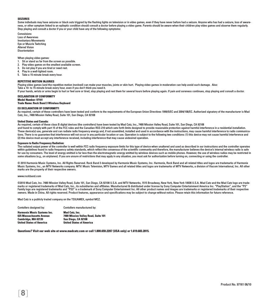[8]SEIZURESSome indivduals may have seizures or black outs triggred by the ﬂashing lights on television or in video games, even if they have never before had a seizure. Anyone who has had a seizure, loss of aware-ness, or other symptom linked to an epileptic condition should consult a doctor before playing a video game. Parents should be aware when their children play video games and observe them regularly.  Stop playing and consult a doctor if you or your child have any of the following symptoms:ConvulsionsLoss of AwarenesInvoluntary MovementsEye or Muscle TwitchingAltered VisionDisorientationWhen playing video games:1.  Sit or stand as far from the screen as possible.2.  Play video games on the smallest available screen.3.  Do not play if you are tired or need rest.4.  Play in a well-lighted room.5.  Take a 15-minute break every hour.REPETITIVE MOTION INJURIESPlaying video games (and the repetitive motion involved) can make your muscles, joints or skin hurt.  Playing video games in moderation can help avoid such damage.  Also:Take a 10- to 15-minute break every hour, even if you don’t think you need it.If your hands, wrists or arms begin to hurt or feel sore or tired, stop playing and rest them for several hours before playing again. If pain and soreness continues, stop playing and consult a doctor.DECLARATION OF CONFORMITYModel Number: 97161Trade Name: Rock Band 3 Wireless KeyboardEU DECLARATION OF CONFORMITY: As required, certain of these controllers have been tested and conform to the requirements of the European Union Directives 1999/5/EC and 2004/108/EC. Authorized signatory of the manufacturer is Mad Catz, Inc., 7480 Mission Valley Road, Suite 101, San Diego, CA 92108United States and Canada: As required, certain of these class B digital devices (the controllers) have been tested by Mad Catz, Inc., 7480 Mission Valley Road, Suite 101, San Diego, CA 92108and found to comply with part 15 of the FCC rules and the Canadian RSS-210 which sets forth limits designed to provide reasonable protection against harmful interference in a residential installation. These device(s) use, generate and can radiate radio frequency energy and, if not assembled, installed and used in accordance with the instructions, may cause harmful interference to radio communica-tions. There is no guarantee that interference will not occur in any particular location or use. Operation is subject to the following two conditions: (1) this device may not cause harmful interference and (2) this device must accept any interference received, including interference that may cause undesired operation.Exposure to Radio Frequency Radiation: The radiated output power of the controller is well within FCC radio frequency exposure limits for this type of device when unaltered and used as described in our instructions and the controller operates within guidelines found in radio frequency safety standards, which reﬂect the consensus of the scientiﬁc community and therefore, the manufacturer believes the device’s internal wireless radio is safe for use by consumers. The level of energy emitted is far less than the electromagnetic energy emitted by wireless devices such as mobile phones. However, the use of wireless radios may be restricted in some situations (e.g., on airplanes). If you are unsure of restrictions that may apply in any situation, you must ask for authorization before turning on, connecting or using the controller.© 2010 Harmonix Music Systems, Inc. All Rights Reserved. Rock Band 3 developed by Harmonix Music Systems, Inc. Harmonix, Rock Band and all related titles and logos are trademarks of Harmonix Music Systems, Inc., an MTV Networks company. MTV: Music Television, MTV Games and all related titles and logos are trademarks of MTV Networks, a division of Viacom International, Inc. All other marks are the property of their respective owners. www.rockband.com©2010 Mad Catz, Inc. 7480 Mission Valley Road, Suite 101, San Diego, CA 92108 U.S.A. and MTV Networks, 1515 Broadway, New York, New York 10036 U.S.A. Mad Catz and the Mad Catz logo are trade-marks or registered trademarks of Mad Catz, Inc., its subsidiaries and afﬁliates. Manufactured &amp; distributed under license by Sony Computer Entertainment America Inc. “PlayStation”, and the “PS” Family logo are registered trademarks and “PS3” is a trademark of Sony Computer Entertainment Inc. All other product names and images are trademarks or registered trademarks of their respective owners. Made in China. All rights reserved. Product features, appearance and speciﬁcations may be subject to change without notice. Please retain this information for future reference.Mad Catz is a publicly traded company on the TSX/AMEX, symbol MCZ.Questions? Visit our web site at www.madcatz.com or call 1.800.659.2287 (USA only) or 1.619.683.2815.Product No. 97161 06/10Contollers designed by:Harmonix Music Systems Inc.625 Massachusetts AvenueCambridge, MA 02139United States of AmericaContollers manufactured by:Mad Catz, Inc.7480 Mission Valley Road, Suite 101San Diego, CA 92108United States of America