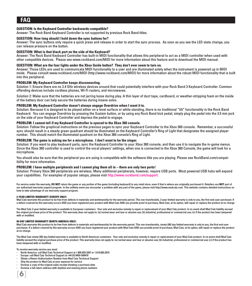 [6]   FAQ QUESTION: Is the Keyboard Controller backwards-compatible?Answer: The Rock Band Keyboard Controller is not supported by previous Rock Band titles.  QUESTION: How long should I hold down the sync buttons for?Answer: The sync buttons only require a quick press and release in order to start the sync process.  As soon as you see the LED state change, you can release pressure on the button.QUESTION: What is that black port on the side of the Keyboard?Answer: The Rock Band Keyboard Controller has built-in MIDI functionality that allows this peripheral to act as a MIDI controller when used with other compatible devices.  Please see www.rockband.com/MIDI for more information about this feature and to download the MIDI manual.QUESTION: What are the four lights under the Xbox Guide button?  They don’t ever seem to turn on.Answer: Those LEDs are used to communicate MIDI functionality to a user and are illuminated solely when the instrument is powered up in MIDI mode.  Please consult www.rockband.com/MIDI (http://www.rockband.com/MIDI) for more information about the robust MIDI functionality that is built into this peripheral.PROBLEM: My Keyboard Controller keeps disconnecting.Solution 1: Ensure there are no 2.4 GHz wireless devices around that could potentially interfere with your Rock Band 3 Keyboard Controller. Common offending devices include cordless phones, Wi-Fi routers, and microwaves.Solution 2: Make sure that the batteries are not jarring loose during play. A thin layer of duct tape, cardboard, or weather-stripping foam on the inside of the battery door can help secure the batteries during insane solos.PROBLEM: My Keyboard Controller doesn&apos;t always engage Overdrive when I want it to.Solution: Because it is designed to be played either on a level surface or while standing, there is no traditional “tilt” functionality in the Rock Band Keyboard.  You can engage Overdrive by pressing the Sustain button, or by using any Rock Band kick pedal; simply plug the pedal into the 3.5 mm jack on the side of your Keyboard Controller and depress the pedal to engage. PROBLEM: I cannot tell if my Keyboard Controller is synced to the Xbox 360 console.Solution: Follow the graphical instructions on the previous pages to sync your Keyboard Controller to the Xbox 360 console.  Remember, a successful sync should result in a steady green quadrant should be illuminated on the Keyboard Controller’s Ring of Light that designates the assigned player number.  This should match the illuminated quadrant on the Xbox 360 console’s Ring of Light.PROBLEM: The game is asking me for a microphone.  I don’t want to be the singer. Solution: If you want to play keyboard parts, sync the Keyboard Controller to your Xbox 360 console, and then use it to navigate the in-game menus.  Since the Xbox 360 controller is used to control the vocal players’ settings, when one is connected to the Xbox 360 Console, the game will look for a microphone.   You should also be sure that the peripheral you are using is compatible with the software title you are playing. Please see RockBand.com/compat-ibility for more information.PROBLEM: I have multiple peripherals and I cannot plug them all in – there are only two ports! Solution: Primary Xbox 360 peripherals are wireless. Many additional peripherals, however, require USB ports.  Most powered USB hubs will expand your capabilities.  For examples of popular setups, please visit http://www.rockband.com/support.For service under the warranty, DO NOT return the game or any portion of the game (including keyboard) to any retail store, even if that is where you originally purchased it. Retailers are NOT part of our authorized warranty support program. In the unlikely event you encounter a problem with any part of the game, please visit http://www.madcatz.com. This website contains detailed instructions on how to take advantage of our warranty support program.2-YEAR LIMITED WARRANTY (EUROPE ONLY)Mad Catz warrants this product to be free from defects in materials and workmanship for the warranty period. This non-transferable, 2-year limited warranty is only to you, the ﬁrst end-user purchaser. If a defect covered by this warranty occurs AND you have registered your product with Mad Catz AND you provide proof of purchase, Mad Catz, at its option, will repair or replace the product at no charge.The Mad Catz 2-year limited warranty is available to European customers.  Your sole and exclusive remedy is repair or replacement of your Mad Catz product. In no event shall Mad Catz liability exceed the original purchase price of the product. This warranty does not apply to: (a) normal wear and tear or abusive use; (b) industrial, professional or commercial use; (c) if the product has been tampered with or modiﬁed.90-DAY LIMITED WARRANTY (NORTH AMERICA ONLY)Mad Catz warrants this product to be free from defects in materials and workmanship for the warranty period. This non-transferable, ninety (90) day limited warranty is only to you, the ﬁrst end-user purchaser. If a defect covered by this warranty occurs AND you have registered your product with Mad Catz AND you provide proof of purchase, Mad Catz, at its option, will repair or replace the product at no charge.The Mad Catz ninety (90) day limited warranty is available to North American customers.  Your sole and exclusive remedy is repair or replacement of your Mad Catz product. In no event shall Mad Catz liability exceed the original purchase price of the product. This warranty does not apply to: (a) normal wear and tear or abusive use; (b) industrial, professional or commercial use; (c) if the product has been tampered with or modiﬁed.To receive warranty service you must:-  North America: call Mad Catz Technical Support at 1.800.659.2287 or 1.619.683.2815-  Europe: call Mad Catz Technical Support at +44 (0) 8450-508418 -  Obtain a Return Authorization Number from Mad Catz Technical Support-  Ship the product to Mad Catz at your expense for service-  Enclose a copy of the original sales receipt showing a purchase date-  Enclose a full return address with daytime and evening phone numbers