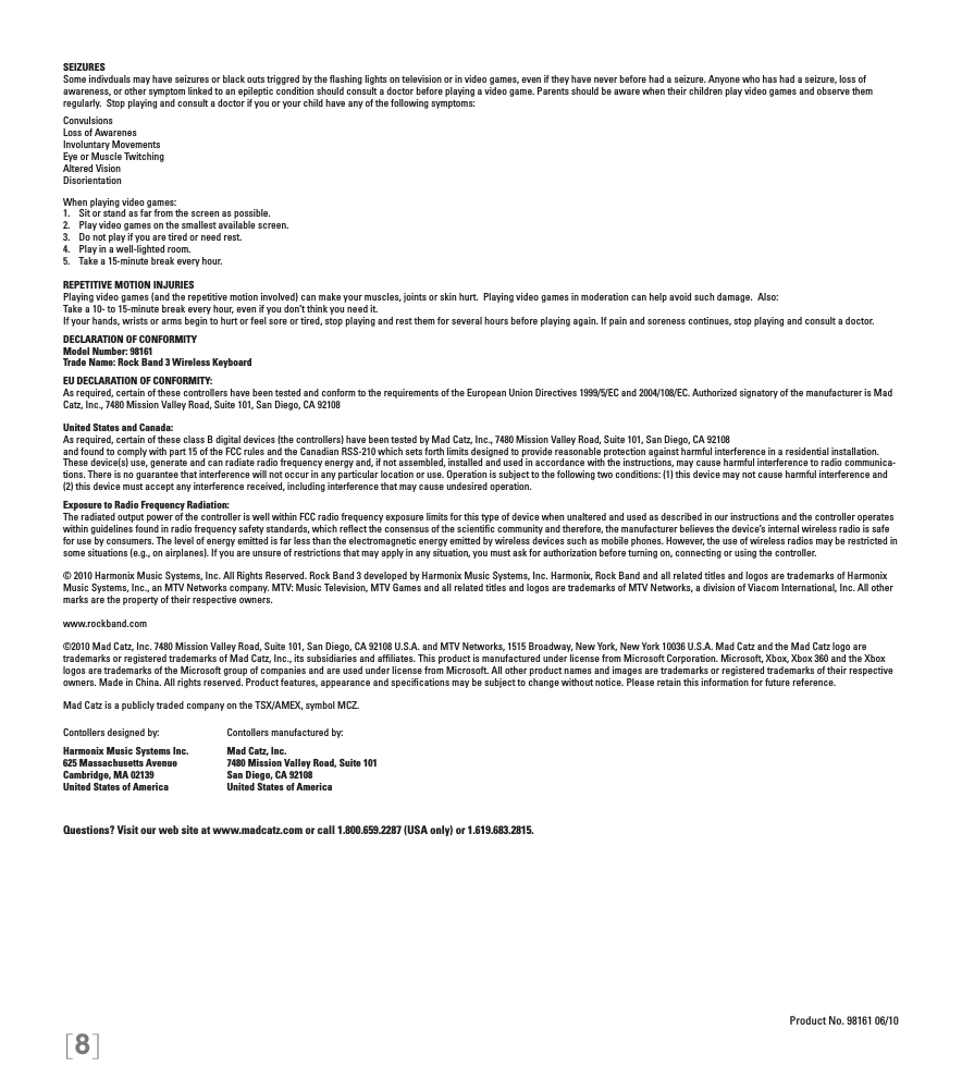 [8]SEIZURESSome indivduals may have seizures or black outs triggred by the ﬂashing lights on television or in video games, even if they have never before had a seizure. Anyone who has had a seizure, loss of  awareness, or other symptom linked to an epileptic condition should consult a doctor before playing a video game. Parents should be aware when their children play video games and observe them regularly.  Stop playing and consult a doctor if you or your child have any of the following symptoms:ConvulsionsLoss of AwarenesInvoluntary MovementsEye or Muscle TwitchingAltered VisionDisorientationWhen playing video games:1.  Sit or stand as far from the screen as possible.2.  Play video games on the smallest available screen.3.  Do not play if you are tired or need rest.4.  Play in a well-lighted room.5.  Take a 15-minute break every hour.REPETITIVE MOTION INJURIESPlaying video games (and the repetitive motion involved) can make your muscles, joints or skin hurt.  Playing video games in moderation can help avoid such damage.  Also:Take a 10- to 15-minute break every hour, even if you don’t think you need it.If your hands, wrists or arms begin to hurt or feel sore or tired, stop playing and rest them for several hours before playing again. If pain and soreness continues, stop playing and consult a doctor.DECLARATION OF CONFORMITYModel Number: 98161Trade Name: Rock Band 3 Wireless KeyboardEU DECLARATION OF CONFORMITY: As required, certain of these controllers have been tested and conform to the requirements of the European Union Directives 1999/5/EC and 2004/108/EC. Authorized signatory of the manufacturer is Mad Catz, Inc., 7480 Mission Valley Road, Suite 101, San Diego, CA 92108United States and Canada: As required, certain of these class B digital devices (the controllers) have been tested by Mad Catz, Inc., 7480 Mission Valley Road, Suite 101, San Diego, CA 92108and found to comply with part 15 of the FCC rules and the Canadian RSS-210 which sets forth limits designed to provide reasonable protection against harmful interference in a residential installation. These device(s) use, generate and can radiate radio frequency energy and, if not assembled, installed and used in accordance with the instructions, may cause harmful interference to radio communica-tions. There is no guarantee that interference will not occur in any particular location or use. Operation is subject to the following two conditions: (1) this device may not cause harmful interference and (2) this device must accept any interference received, including interference that may cause undesired operation.Exposure to Radio Frequency Radiation: The radiated output power of the controller is well within FCC radio frequency exposure limits for this type of device when unaltered and used as described in our instructions and the controller operates within guidelines found in radio frequency safety standards, which reﬂect the consensus of the scientiﬁc community and therefore, the manufacturer believes the device’s internal wireless radio is safe for use by consumers. The level of energy emitted is far less than the electromagnetic energy emitted by wireless devices such as mobile phones. However, the use of wireless radios may be restricted in some situations (e.g., on airplanes). If you are unsure of restrictions that may apply in any situation, you must ask for authorization before turning on, connecting or using the controller.© 2010 Harmonix Music Systems, Inc. All Rights Reserved. Rock Band 3 developed by Harmonix Music Systems, Inc. Harmonix, Rock Band and all related titles and logos are trademarks of Harmonix Music Systems, Inc., an MTV Networks company. MTV: Music Television, MTV Games and all related titles and logos are trademarks of MTV Networks, a division of Viacom International, Inc. All other marks are the property of their respective owners. www.rockband.com©2010 Mad Catz, Inc. 7480 Mission Valley Road, Suite 101, San Diego, CA 92108 U.S.A. and MTV Networks, 1515 Broadway, New York, New York 10036 U.S.A. Mad Catz and the Mad Catz logo are trademarks or registered trademarks of Mad Catz, Inc., its subsidiaries and afﬁliates. This product is manufactured under license from Microsoft Corporation. Microsoft, Xbox, Xbox 360 and the Xbox logos are trademarks of the Microsoft group of companies and are used under license from Microsoft. All other product names and images are trademarks or registered trademarks of their respective owners. Made in China. All rights reserved. Product features, appearance and speciﬁcations may be subject to change without notice. Please retain this information for future reference.Mad Catz is a publicly traded company on the TSX/AMEX, symbol MCZ.Questions? Visit our web site at www.madcatz.com or call 1.800.659.2287 (USA only) or 1.619.683.2815.Product No. 98161 06/10Contollers designed by:Harmonix Music Systems Inc.625 Massachusetts AvenueCambridge, MA 02139United States of AmericaContollers manufactured by:Mad Catz, Inc.7480 Mission Valley Road, Suite 101San Diego, CA 92108United States of America