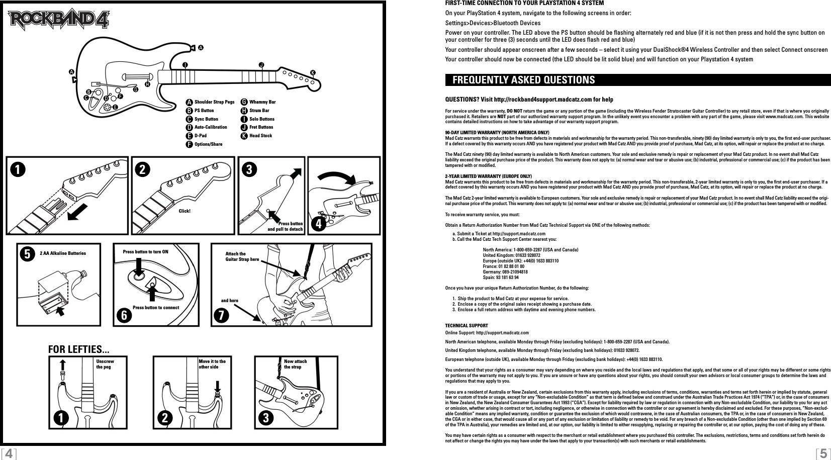 [4] [5]112233456 7FIRST-TIME CONNECTION TO YOUR PLAYSTATION 4 SYSTEMOn your PlayStation 4 system, navigate to the following screens in order:Settings&gt;Devices&gt;Bluetooth DevicesPower on your controller. The LED above the PS button should be ashing alternately red and blue (if it is not then press and hold the sync button on your controller for three (3) seconds until the LED does ash red and blue)Your controller should appear onscreen after a few seconds – select it using your DualShock®4 Wireless Controller and then select Connect onscreenYour controller should now be connected (the LED should be lit solid blue) and will function on your Playstation 4 system  FREQUENTLY ASKED QUESTIONS QUESTIONS? Visit http://rockband4support.madcatz.com for helpFor service under the warranty, DO NOT return the game or any portion of the game (including the Wireless Fender Stratocaster Guitar Controller) to any retail store, even if that is where you originally purchased it. Retailers are NOT part of our authorized warranty support program. In the unlikely event you encounter a problem with any part of the game, please visit www.madcatz.com. This website contains detailed instructions on how to take advantage of our warranty support program.90-DAY LIMITED WARRANTY (NORTH AMERICA ONLY)Mad Catz warrants this product to be free from defects in materials and workmanship for the warranty period. This non-transferable, ninety (90) day limited warranty is only to you, the rst end-user purchaser. If a defect covered by this warranty occurs AND you have registered your product with Mad Catz AND you provide proof of purchase, Mad Catz, at its option, will repair or replace the product at no charge.The Mad Catz ninety (90) day limited warranty is available to North American customers. Your sole and exclusive remedy is repair or replacement of your Mad Catz product. In no event shall Mad Catz liability exceed the original purchase price of the product. This warranty does not apply to: (a) normal wear and tear or abusive use; (b) industrial, professional or commercial use; (c) if the product has been tampered with or modiﬁed.2-YEAR LIMITED WARRANTY (EUROPE ONLY)Mad Catz warrants this product to be free from defects in materials and workmanship for the warranty period. This non-transferable, 2-year limited warranty is only to you, the ﬁrst end-user purchaser. If a defect covered by this warranty occurs AND you have registered your product with Mad Catz AND you provide proof of purchase, Mad Catz, at its option, will repair or replace the product at no charge.The Mad Catz 2-year limited warranty is available to European customers. Your sole and exclusive remedy is repair or replacement of your Mad Catz product. In no event shall Mad Catz liability exceed the origi-nal purchase price of the product. This warranty does not apply to: (a) normal wear and tear or abusive use; (b) industrial, professional or commercial use; (c) if the product has been tampered with or modied.To receive warranty service, you must:Obtain a Return Authorization Number from Mad Catz Technical Support via ONE of the following methods:  a. Submit a Ticket at http://support.madcatz.com   b. Call the Mad Catz Tech Support Center nearest you:     North America: 1-800-659-2287 (USA and Canada)    United Kingdom: 01633 928072    Europe (outside UK): +44(0) 1633 883110    France: 01 82 88 01 80    Germany: 089-21094818    Spain: 93 181 63 94Once you have your unique Return Authorization Number, do the following:  1.  Ship the product to Mad Catz at your expense for service.  2.  Enclose a copy of the original sales receipt showing a purchase date.   3.  Enclose a full return address with daytime and evening phone numbers.TECHNICAL SUPPORTOnline Support: http://support.madcatz.comNorth American telephone, available Monday through Friday (excluding holidays): 1-800-659-2287 (USA and Canada).United Kingdom telephone, available Monday through Friday (excluding bank holidays): 01633 928072.European telephone (outside UK), available Monday through Friday (excluding bank holidays): +44(0) 1633 883110.You understand that your rights as a consumer may vary depending on where you reside and the local laws and regulations that apply, and that some or all of your rights may be different or some rights or portions of the warranty may not apply to you. If you are unsure or have any questions about your rights, you should consult your own advisors or local consumer groups to determine the laws and regulations that may apply to you.If you are a resident of Australia or New Zealand, certain exclusions from this warranty apply, including exclusions of terms, conditions, warranties and terms set forth herein or implied by statute, general law or custom of trade or usage, except for any “Non-excludable Condition” as that term is dened below and construed under the Australian Trade Practices Act 1974 (“TPA”) or, in the case of consumers in New Zealand, the New Zealand Consumer Guarantees Act 1993 (“CGA”). Except for liability required by law or regulation in connection with any Non-excludable Condition, our liability to you for any act or omission, whether arising in contract or tort, including negligence, or otherwise in connection with the controller or our agreement is hereby disclaimed and excluded. For these purposes, “Non-exclud-able Condition” means any implied warranty, condition or guarantee the exclusion of which would contravene, in the case of Australian consumers, the TPA or, in the case of consumers in New Zealand, the CGA or in either case, that would cause all or any part of any exclusion or limitation of liability or remedy to be void. For any breach of a Non-excludable Condition (other than one implied by Section 69 of the TPA in Australia), your remedies are limited and, at our option, our liability is limited to either resupplying, replacing or repairing the controller or, at our option, paying the cost of doing any of these.You may have certain rights as a consumer with respect to the merchant or retail establishment where you purchased this controller. The exclusions, restrictions, terms and conditions set forth herein do not affect or change the rights you may have under the laws that apply to your transaction(s) with such merchants or retail establishments.ABCDEFGHIJKShoulder Strap PegsPS ButtonSync ButtonAuto-CalibrationD-PadOptions/ShareWhammy BarStrum BarSolo ButtonsFret ButtonsHead StockClick!Move it to theother sideUnscrewthe pegNow attachthe strapPress buttonand pull to detachAttach theGuitar Strap hereand hereFOR LEFTIES...2 AA Alkaline Batteries Press button to turn ONPress button to connect