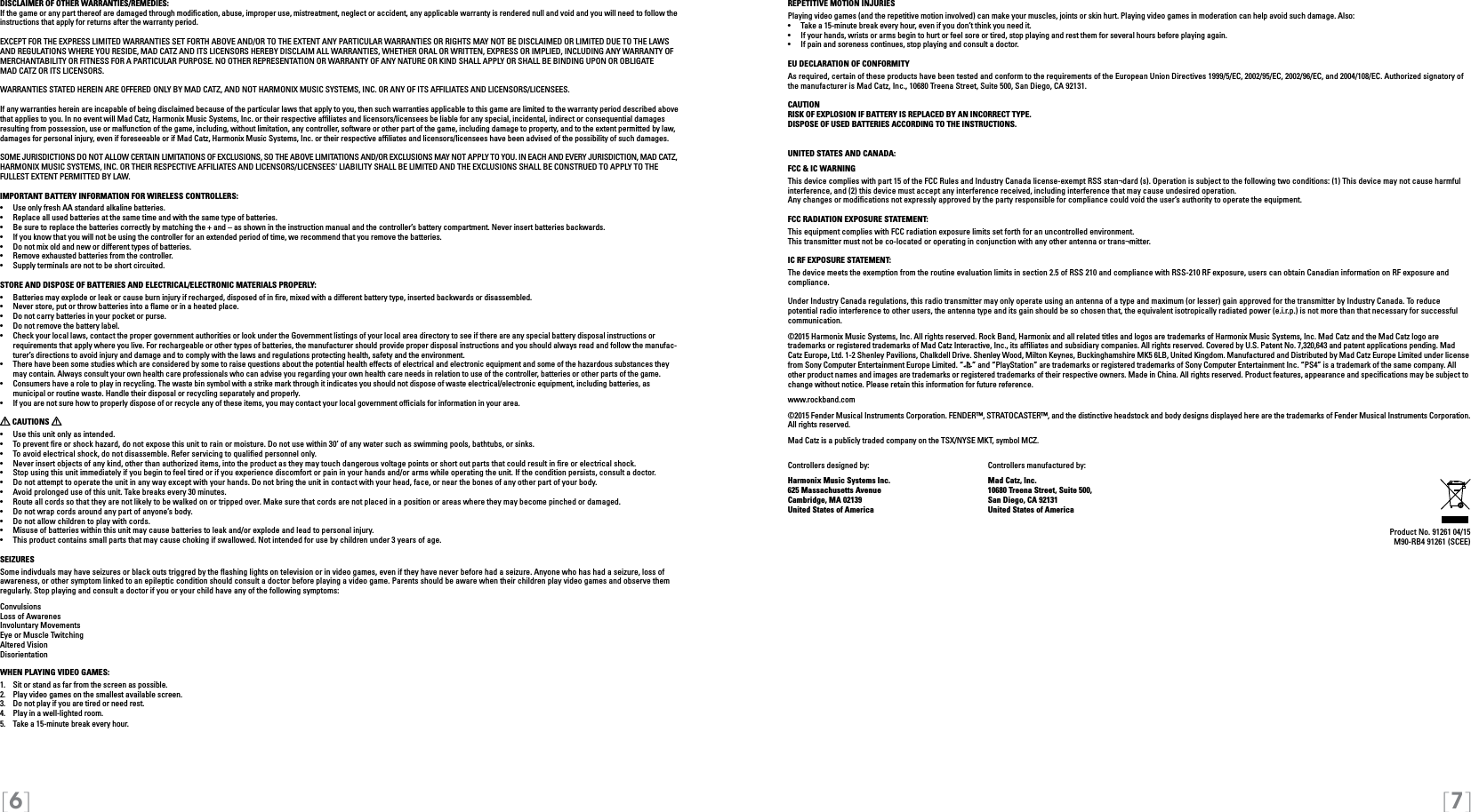 [6] [7]DISCLAIMER OF OTHER WARRANTIES/REMEDIES: If the game or any part thereof are damaged through modiﬁcation, abuse, improper use, mistreatment, neglect or accident, any applicable warranty is rendered null and void and you will need to follow the instructions that apply for returns after the warranty period.EXCEPT FOR THE EXPRESS LIMITED WARRANTIES SET FORTH ABOVE AND/OR TO THE EXTENT ANY PARTICULAR WARRANTIES OR RIGHTS MAY NOT BE DISCLAIMED OR LIMITED DUE TO THE LAWS AND REGULATIONS WHERE YOU RESIDE, MAD CATZ AND ITS LICENSORS HEREBY DISCLAIM ALL WARRANTIES, WHETHER ORAL OR WRITTEN, EXPRESS OR IMPLIED, INCLUDING ANY WARRANTY OF MERCHANTABILITY OR FITNESS FOR A PARTICULAR PURPOSE. NO OTHER REPRESENTATION OR WARRANTY OF ANY NATURE OR KIND SHALL APPLY OR SHALL BE BINDING UPON OR OBLIGATE  MAD CATZ OR ITS LICENSORS. WARRANTIES STATED HEREIN ARE OFFERED ONLY BY MAD CATZ, AND NOT HARMONIX MUSIC SYSTEMS, INC. OR ANY OF ITS AFFILIATES AND LICENSORS/LICENSEES.If any warranties herein are incapable of being disclaimed because of the particular laws that apply to you, then such warranties applicable to this game are limited to the warranty period described above that applies to you. In no event will Mad Catz, Harmonix Music Systems, Inc. or their respective afﬁliates and licensors/licensees be liable for any special, incidental, indirect or consequential damages resulting from possession, use or malfunction of the game, including, without limitation, any controller, software or other part of the game, including damage to property, and to the extent permitted by law, damages for personal injury, even if foreseeable or if Mad Catz, Harmonix Music Systems, Inc. or their respective afﬁliates and licensors/licensees have been advised of the possibility of such damages.SOME JURISDICTIONS DO NOT ALLOW CERTAIN LIMITATIONS OF EXCLUSIONS, SO THE ABOVE LIMITATIONS AND/OR EXCLUSIONS MAY NOT APPLY TO YOU. IN EACH AND EVERY JURISDICTION, MAD CATZ, HARMONIX MUSIC SYSTEMS, INC. OR THEIR RESPECTIVE AFFILIATES AND LICENSORS/LICENSEES&apos; LIABILITY SHALL BE LIMITED AND THE EXCLUSIONS SHALL BE CONSTRUED TO APPLY TO THE FULLEST EXTENT PERMITTED BY LAW.IMPORTANT BATTERY INFORMATION FOR WIRELESS CONTROLLERS:•   Use only fresh AA standard alkaline batteries.•   Replace all used batteries at the same time and with the same type of batteries.•   Be sure to replace the batteries correctly by matching the + and – as shown in the instruction manual and the controller’s battery compartment. Never insert batteries backwards.•   If you know that you will not be using the controller for an extended period of time, we recommend that you remove the batteries.•   Do not mix old and new or different types of batteries.•   Remove exhausted batteries from the controller.•   Supply terminals are not to be short circuited. STORE AND DISPOSE OF BATTERIES AND ELECTRICAL/ELECTRONIC MATERIALS PROPERLY:•   Batteries may explode or leak or cause burn injury if recharged, disposed of in re, mixed with a different battery type, inserted backwards or disassembled.•   Never store, put or throw batteries into a ame or in a heated place.•   Do not carry batteries in your pocket or purse.•   Do not remove the battery label.•  Check your local laws, contact the proper government authorities or look under the Government listings of your local area directory to see if there are any special battery disposal instructions or requirements that apply where you live. For rechargeable or other types of batteries, the manufacturer should provide proper disposal instructions and you should always read and follow the manufac-turer’s directions to avoid injury and damage and to comply with the laws and regulations protecting health, safety and the environment.•  There have been some studies which are considered by some to raise questions about the potential health effects of electrical and electronic equipment and some of the hazardous substances they may contain. Always consult your own health care professionals who can advise you regarding your own health care needs in relation to use of the controller, batteries or other parts of the game.•  Consumers have a role to play in recycling. The waste bin symbol with a strike mark through it indicates you should not dispose of waste electrical/electronic equipment, including batteries, as    municipal or routine waste. Handle their disposal or recycling separately and properly.•  If you are not sure how to properly dispose of or recycle any of these items, you may contact your local government ofcials for information in your area. CAUTIONS   •  Use this unit only as intended.•  To prevent re or shock hazard, do not expose this unit to rain or moisture. Do not use within 30’ of any water such as swimming pools, bathtubs, or sinks.•  To avoid electrical shock, do not disassemble. Refer servicing to qualied personnel only.•  Never insert objects of any kind, other than authorized items, into the product as they may touch dangerous voltage points or short out parts that could result in re or electrical shock.•  Stop using this unit immediately if you begin to feel tired or if you experience discomfort or pain in your hands and/or arms while operating the unit. If the condition persists, consult a doctor.•  Do not attempt to operate the unit in any way except with your hands. Do not bring the unit in contact with your head, face, or near the bones of any other part of your body.•  Avoid prolonged use of this unit. Take breaks every 30 minutes.•  Route all cords so that they are not likely to be walked on or tripped over. Make sure that cords are not placed in a position or areas where they may become pinched or damaged.•  Do not wrap cords around any part of anyone’s body.•  Do not allow children to play with cords.•  Misuse of batteries within this unit may cause batteries to leak and/or explode and lead to personal injury.•  This product contains small parts that may cause choking if swallowed. Not intended for use by children under 3 years of age.SEIZURESSome indivduals may have seizures or black outs triggred by the ﬂashing lights on television or in video games, even if they have never before had a seizure. Anyone who has had a seizure, loss of awareness, or other symptom linked to an epileptic condition should consult a doctor before playing a video game. Parents should be aware when their children play video games and observe them regularly. Stop playing and consult a doctor if you or your child have any of the following symptoms:ConvulsionsLoss of AwarenesInvoluntary MovementsEye or Muscle TwitchingAltered VisionDisorientationWHEN PLAYING VIDEO GAMES:1.  Sit or stand as far from the screen as possible.2.  Play video games on the smallest available screen.3.  Do not play if you are tired or need rest.4.  Play in a well-lighted room.5.  Take a 15-minute break every hour.REPETITIVE MOTION INJURIESPlaying video games (and the repetitive motion involved) can make your muscles, joints or skin hurt. Playing video games in moderation can help avoid such damage. Also:•  Take a 15-minute break every hour, even if you don’t think you need it.•  If your hands, wrists or arms begin to hurt or feel sore or tired, stop playing and rest them for several hours before playing again.•  If pain and soreness continues, stop playing and consult a doctor.EU DECLARATION OF CONFORMITYAs required, certain of these products have been tested and conform to the requirements of the European Union Directives 1999/5/EC, 2002/95/EC, 2002/96/EC, and 2004/108/EC. Authorized signatory of the manufacturer is Mad Catz, Inc., 10680 Treena Street, Suite 500, San Diego, CA 92131.CAUTIONRISK OF EXPLOSION IF BATTERY IS REPLACED BY AN INCORRECT TYPE. DISPOSE OF USED BATTERIES ACCORDING TO THE INSTRUCTIONS.UNITED STATES AND CANADA: FCC &amp; IC WARNING This device complies with part 15 of the FCC Rules and Industry Canada license-exempt RSS stan¬dard (s). Operation is subject to the following two conditions: (1) This device may not cause harmful interference, and (2) this device must accept any interference received, including interference that may cause undesired operation. Any changes or modiﬁcations not expressly approved by the party responsible for compliance could void the user’s authority to operate the equipment. FCC RADIATION EXPOSURE STATEMENT: This equipment complies with FCC radiation exposure limits set forth for an uncontrolled environment. This transmitter must not be co-located or operating in conjunction with any other antenna or trans¬mitter. IC RF EXPOSURE STATEMENT: The device meets the exemption from the routine evaluation limits in section 2.5 of RSS 210 and compliance with RSS-210 RF exposure, users can obtain Canadian information on RF exposure and compliance. Under Industry Canada regulations, this radio transmitter may only operate using an antenna of a type and maximum (or lesser) gain approved for the transmitter by Industry Canada. To reduce potential radio interference to other users, the antenna type and its gain should be so chosen that, the equivalent isotropically radiated power (e.i.r.p.) is not more than that necessary for successful communication.©2015 Harmonix Music Systems, Inc. All rights reserved. Rock Band, Harmonix and all related titles and logos are trademarks of Harmonix Music Systems, Inc. Mad Catz and the Mad Catz logo are trademarks or registered trademarks of Mad Catz Interactive, Inc., its afliates and subsidiary companies. All rights reserved. Covered by U.S. Patent No. 7,320,643 and patent applications pending. Mad Catz Europe, Ltd. 1-2 Shenley Pavilions, Chalkdell Drive. Shenley Wood, Milton Keynes, Buckinghamshire MK5 6LB, United Kingdom. Manufactured and Distributed by Mad Catz Europe Limited under license from Sony Computer Entertainment Europe Limited. “ ” and “PlayStation” are trademarks or registered trademarks of Sony Computer Entertainment Inc. “PS4” is a trademark of the same company. All other product names and images are trademarks or registered trademarks of their respective owners. Made in China. All rights reserved. Product features, appearance and speciﬁcations may be subject to change without notice. Please retain this information for future reference.  www.rockband.com©2015 Fender Musical Instruments Corporation. FENDER™, STRATOCASTER™, and the distinctive headstock and body designs displayed here are the trademarks of Fender Musical Instruments Corporation. All rights reserved.Mad Catz is a publicly traded company on the TSX/NYSE MKT, symbol MCZ. Controllers designed by:    Controllers manufactured by:Harmonix Music Systems Inc.    Mad Catz, Inc.625 Massachusetts Avenue    10680 Treena Street, Suite 500, Cambridge, MA 02139    San Diego, CA 92131United States of America    United States of AmericaProduct No. 91261 04/15M90-RB4 91261 (SCEE) 