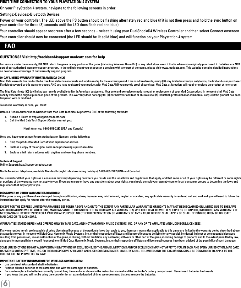 [6]FIRST-TIME CONNECTION TO YOUR PLAYSTATION 4 SYSTEMOn your PlayStation 4 system, navigate to the following screens in order:Settings&gt;Devices&gt;Bluetooth DevicesPower on your controller. The LED above the PS button should be ﬂashing alternately red and blue (if it is not then press and hold the sync button on your controller for three (3) seconds until the LED does ﬂash red and blue)Your controller should appear onscreen after a few seconds – select it using your DualShock®4 Wireless Controller and then select Connect onscreenYour controller should now be connected (the LED should be lit solid blue) and will function on your Playstation 4 system   FAQ QUESTIONS? Visit http://rockband4support.madcatz.com for helpFor service under the warranty, DO NOT return the game or any portion of the game (including Wireless Drum Kit ) to any retail store, even if that is where you originally purchased it. Retailers are NOT part of our authorized warranty support program. In the unlikely event you encounter a problem with any part of the game, please visit www.madcatz.com. This website contains detailed instructions on how to take advantage of our warranty support program.90-DAY LIMITED WARRANTY (NORTH AMERICA ONLY)Mad Catz warrants this product to be free from defects in materials and workmanship for the warranty period. This non-transferable, ninety (90) day limited warranty is only to you, the ﬁrst end-user purchaser. If a defect covered by this warranty occurs AND you have registered your product with Mad Catz AND you provide proof of purchase, Mad Catz, at its option, will repair or replace the product at no charge.The Mad Catz ninety (90) day limited warranty is available to North American customers.  Your sole and exclusive remedy is repair or replacement of your Mad Catz product. In no event shall Mad Catz liability exceed the original purchase price of the product. This warranty does not apply to: (a) normal wear and tear or abusive use; (b) industrial, professional or commercial use; (c) if the product has been tampered with or modiﬁed.To receive warranty service, you must:Obtain a Return Authorization Number from Mad Catz Technical Support via ONE of the following methods:  a.   Submit a Ticket at http://support.madcatz.com   b.   Call the Mad Catz Tech Support Center nearest you:     North America: 1-800-659-2287 (USA and Canada)  Once you have your unique Return Authorization Number, do the following:  1.  Ship the product to Mad Catz at your expense for service.  2.  Enclose a copy of the original sales receipt showing a purchase date.  3.  Enclose a full return address with daytime and evening phone numbers.Technical SupportOnline Support: http://support.madcatz.comNorth American telephone, available Monday through Friday (excluding holidays): 1-800-659-2287 (USA and Canada).You understand that your rights as a consumer may vary depending on where you reside and the local laws and regulations that apply, and that some or all of your rights may be different or some rights or portions of the warranty may not apply to you. If you are unsure or have any questions about your rights, you should consult your own advisors or local consumer groups to determine the laws and regulations that may apply to you.DISCLAIMER OF OTHER WARRANTIES/REMEDIES: If the game or any part thereof are damaged through modiﬁcation, abuse, improper use, mistreatment, neglect or accident, any applicable warranty is rendered null and void and you will need to follow the instructions that apply for returns after the warranty period.EXCEPT FOR THE EXPRESS LIMITED WARRANTIES SET FORTH ABOVE AND/OR TO THE EXTENT ANY PARTICULAR WARRANTIES OR RIGHTS MAY NOT BE DISCLAIMED OR LIMITED DUE TO THE LAWS AND REGULATIONS WHERE YOU RESIDE, MAD CATZ AND ITS LICENSORS HEREBY DISCLAIM ALL WARRANTIES, WHETHER ORAL OR WRITTEN, EXPRESS OR IMPLIED, INCLUDING ANY WARRANTY OF MERCHANTABILITY OR FITNESS FOR A PARTICULAR PURPOSE. NO OTHER REPRESENTATION OR WARRANTY OF ANY NATURE OR KIND SHALL APPLY OR SHALL BE BINDING UPON OR OBLIGATE  MAD CATZ OR ITS LICENSORS. WARRANTIES STATED HEREIN ARE OFFERED ONLY BY MAD CATZ, AND NOT HARMONIX MUSIC SYSTEMS, INC. OR ANY OF ITS AFFILIATES AND LICENSORS/LICENSEES.If any warranties herein are incapable of being disclaimed because of the particular laws that apply to you, then such warranties applicable to this game are limited to the warranty period described above that applies to you. In no event will Mad Catz, Harmonix Music Systems, Inc. or their respective afﬁliates and licensors/licensees be liable for any special, incidental, indirect or consequential damages resulting from possession, use or malfunction of the game, including, without limitation, any controller, software or other part of the game, including damage to property, and to the extent permitted by law, damages for personal injury, even if foreseeable or if Mad Catz, Harmonix Music Systems, Inc. or their respective afﬁliates and licensors/licensees have been advised of the possibility of such damages.SOME JURISDICTIONS DO NOT ALLOW CERTAIN LIMITATIONS OF EXCLUSIONS, SO THE ABOVE LIMITATIONS AND/OR EXCLUSIONS MAY NOT APPLY TO YOU. IN EACH AND EVERY JURISDICTION, MAD CATZ, HARMONIX MUSIC SYSTEMS, INC. OR THEIR RESPECTIVE AFFILIATES AND LICENSORS/LICENSEES&apos; LIABILITY SHALL BE LIMITED AND THE EXCLUSIONS SHALL BE CONSTRUED TO APPLY TO THE FULLEST EXTENT PERMITTED BY LAW.IMPORTANT BATTERY INFORMATION FOR WIRELESS CONTROLLERS:•   Use only fresh AA standard alkaline batteries.•   Replace all used batteries at the same time and with the same type of batteries.•   Be sure to replace the batteries correctly by matching the + and – as shown in the instruction manual and the controller’s battery compartment. Never insert batteries backwards.•   If you know that you will not be using the controller for an extended period of time, we recommend that you remove the batteries.