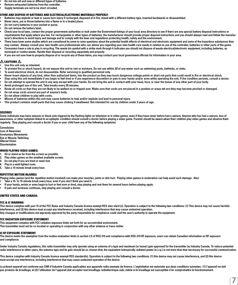 [7]•   Do not mix old and new or different types of batteries.•   Remove exhausted batteries from the controller.•   Supply terminals are not to be short circuited. STORE AND DISPOSE OF BATTERIES AND ELECTRICAL/ELECTRONIC MATERIALS PROPERLY:•   Batteries may explode or leak or cause burn injury if recharged, disposed of in re, mixed with a different battery type, inserted backwards or disassembled.•   Never store, put or throw batteries into a ame or in a heated place.•   Do not carry batteries in your pocket or purse.•   Do not remove the battery label.•  Check your local laws, contact the proper government authorities or look under the Government listings of your local area directory to see if there are any special battery disposal instructions or requirements that apply where you live. For rechargeable or other types of batteries, the manufacturer should provide proper disposal instructions and you should always read and follow the manufac-turer’s directions to avoid injury and damage and to comply with the laws and regulations protecting health, safety and the environment.•  There have been some studies which are considered by some to raise questions about the potential health effects of electrical and electronic equipment and some of the hazardous substances they may contain.  Always consult your own health care professionals who can advise you regarding your own health care needs in relation to use of the controller, batteries or other parts of the game.•  Consumers have a role to play in recycling. The waste bin symbol with a strike mark through it indicates you should not dispose of waste electrical/electronic equipment, including batteries, as    municipal or routine waste. Handle their disposal or recycling separately and properly.•  If you are not sure how to properly dispose of or recycle any of these items, you may contact your local government ofcials for information in your area. CAUTIONS   •  Use this unit only as intended.•  To prevent re or shock hazard, do not expose this unit to rain or moisture. Do not use within 30’of any water such as swimming pools, bathtubs, or sinks.•  To avoid electrical shock, do not disassemble. Refer servicing to qualied personnel only.•  Never insert objects of any kind, other than authorized items, into the product as they may touch dangerous voltage points or short out parts that could result in re or electrical shock.•  Stop using this unit immediately if you begin to feel tired or if you experience discomfort or pain in your hands and/or arms while operating the unit. If the condition persists, consult a doctor.•  Do not attempt to operate the unit in any way except with your hands. Do not bring the unit in contact with your head, face, or near the bones of any other part of your body.•  Avoid prolonged use of this unit. Take breaks every 30 minutes.•  Route all cords so that they are not likely to be walked on or tripped over. Make sure that cords are not placed in a position or areas wh ere they may become pinched or damaged.•   Do not wrap cords around any part of anyone’s body.•   Do not allow children to play with cords.•  Misuse of batteries within this unit may cause batteries to leak and/or explode and lead to personal injury.•  This product contains small parts that may cause choking if swallowed. Not intended for use by children under 3 years of age.SEIZURESSome indivduals may have seizures or black outs triggred by the ﬂashing lights on television or in video games, even if they have never before had a seizure. Anyone who has had a seizure, loss of  awareness, or other symptom linked to an epileptic condition should consult a doctor before playing a video game. Parents should be aware when their children play video games and observe them regularly.  Stop playing and consult a doctor if you or your child have any of the following symptoms:ConvulsionsLoss of AwarenesInvoluntary MovementsEye or Muscle TwitchingAltered VisionDisorientationWHEN PLAYING VIDEO GAMES:1.  Sit or stand as far from the screen as possible.2.  Play video games on the smallest available screen.3.  Do not play if you are tired or need rest.4.  Play in a well-lighted room.5.  Take a 15-minute break every hour.REPETITIVE MOTION INJURIESPlaying video games (and the repetitive motion involved) can make your muscles, joints or skin hurt.  Playing video games in moderation can help avoid such damage.  Also:•  Take a 10- to 15-minute break every hour, even if you don’t think you need it.•  If your hands, wrists or arms begin to hurt or feel sore or tired, stop playing and rest them for several hours before playing again.•  If pain and soreness continues, stop playing and consult a doctor.UNITED STATES AND CANADA: FCC &amp; IC WARNING This device complies with part 15 of the FCC Rules and Industry Canada license-exempt RSS stan¬dard (s). Operation is subject to the following two conditions: (1) This device may not cause harmful interference, and (2) this device must accept any interference received, including interference that may cause undesired operation. Any changes or modiﬁcations not expressly approved by the party responsible for compliance could void the user’s authority to operate the equipment. FCC RADIATION EXPOSURE STATEMENT: This equipment complies with FCC radiation exposure limits set forth for an uncontrolled environment. This transmitter must not be co-located or operating in conjunction with any other antenna or trans¬mitter. IC RF EXPOSURE STATEMENT: The device meets the exemption from the routine evaluation limits in section 2.5 of RSS 210 and compliance with RSS-210 RF exposure, users can obtain Canadian information on RF exposure  and compliance. Under Industry Canada regulations, this radio transmitter may only operate using an antenna of a type and maximum (or lesser) gain approved for the transmitter by Industry Canada. To reduce potential radio interference to other users, the antenna type and its gain should be so chosen that, the equivalent isotropically radiated power (e.i.r.p.) is not more than that necessary for successful communication.This device complies with Industry Canada licence-exempt RSS standard(s). Operation is subject to the following two conditions: (1) this device may not cause interference, and (2) this devicemust accept any interference, including interference that may cause undesired operation of the device Le présent appareil est conforme aux CNR d&apos;Industrie Canada applicables aux appareils radio exempts de licence. L&apos;exploitation est autorisée aux deux conditions suivantes : (1) l&apos;appareil ne doitpas produire de brouillage, et (2) l&apos;utilisateur de l&apos;appareil doit accepter tout brouillage radioélectrique subi, même si le brouillage est susceptible d&apos;en compromettre le fonctionnement. 