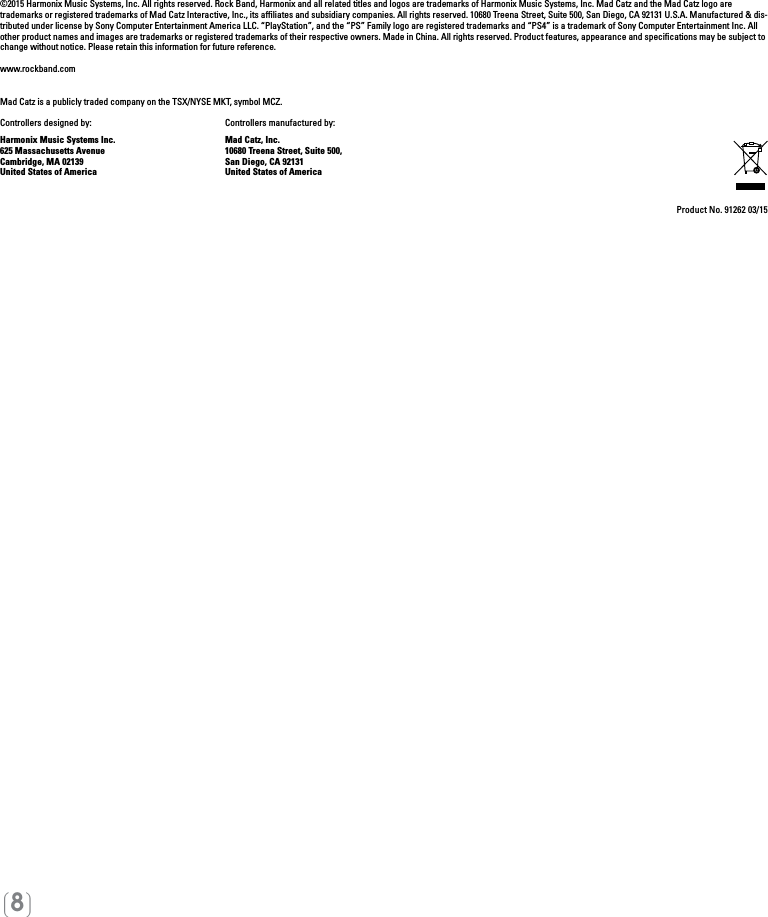 [8]©2015 Harmonix Music Systems, Inc. All rights reserved. Rock Band, Harmonix and all related titles and logos are trademarks of Harmonix Music Systems, Inc. Mad Catz and the Mad Catz logo are trademarks or registered trademarks of Mad Catz Interactive, Inc., its afﬁliates and subsidiary companies. All rights reserved. 10680 Treena Street, Suite 500, San Diego, CA 92131 U.S.A. Manufactured &amp; dis-tributed under license by Sony Computer Entertainment America LLC. “PlayStation”, and the “PS” Family logo are registered trademarks and “PS4” is a trademark of Sony Computer Entertainment Inc. All other product names and images are trademarks or registered trademarks of their respective owners. Made in China. All rights reserved. Product features, appearance and speciﬁcations may be subject to change without notice. Please retain this information for future reference. www.rockband.comMad Catz is a publicly traded company on the TSX/NYSE MKT, symbol MCZ. Controllers designed by:    Controllers manufactured by:Harmonix Music Systems Inc.    Mad Catz, Inc.625 Massachusetts Avenue    10680 Treena Street, Suite 500,Cambridge, MA 02139    San Diego, CA 92131United States of America    United States of AmericaProduct No. 91262 03/15