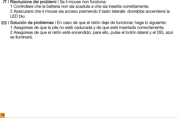 Risoluzione dei problemi | Se il mouse non funziona: 1 Controllare che la batteria non sia scaduta e che sia inserita correttamente. 2 Assicurarsi che il mouse sia acceso premendo il tasto laterale: dovrebbe accendersi la LED blu.Solución de problemas | En caso de que el ratón deje de funcionar, haga lo siguiente: 1 Asegúrese de que la pila no esté caducada y de que esté insertada correctamente. 2 Asegúrese de que el ratón esté encendido; para ello, pulse el botón lateral y el DEL azul se iluminará. IT |ES |12