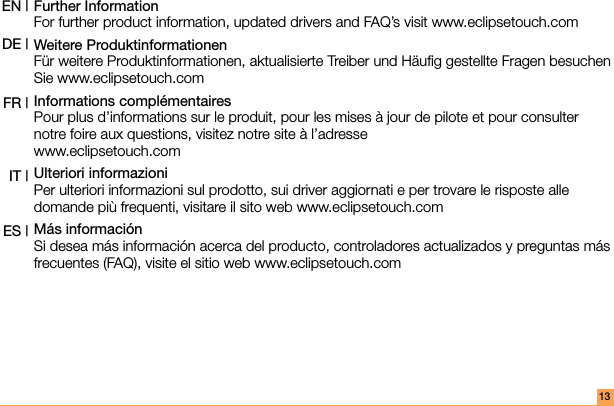 Further Information For further product information, updated drivers and FAQ’s visit www.eclipsetouch.comWeitere Produktinformationen  Für weitere Produktinformationen, aktualisierte Treiber und Häuﬁg gestellte Fragen besuchen Sie www.eclipsetouch.comInformations complémentaires Pour plus d’informations sur le produit, pour les mises à jour de pilote et pour consulter notre foire aux questions, visitez notre site à l’adresse  www.eclipsetouch.comUlteriori informazioni Per ulteriori informazioni sul prodotto, sui driver aggiornati e per trovare le risposte alle domande più frequenti, visitare il sito web www.eclipsetouch.comMás información Si desea más información acerca del producto, controladores actualizados y preguntas más frecuentes (FAQ), visite el sitio web www.eclipsetouch.comEN |DE |FR | IT | ES |13