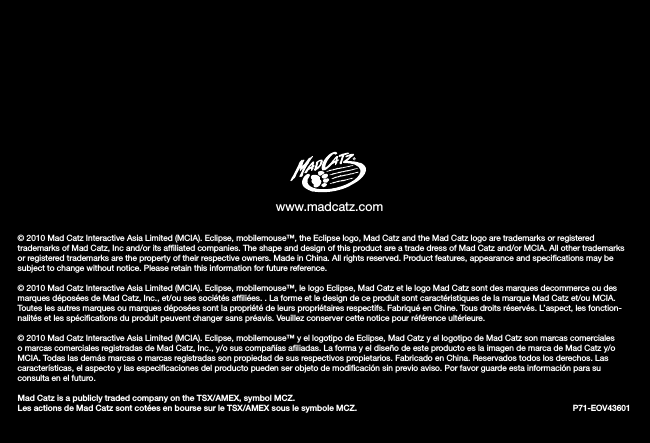 © 2010 Mad Catz Interactive Asia Limited (MCIA). Eclipse, mobilemouse™, the Eclipse logo, Mad Catz and the Mad Catz logo are trademarks or registered trademarks of Mad Catz, Inc and/or its afﬁliated companies. The shape and design of this product are a trade dress of Mad Catz and/or MCIA. All other trademarks or registered trademarks are the property of their respective owners. Made in China. All rights reserved. Product features, appearance and speciﬁcations may be subject to change without notice. Please retain this information for future reference.© 2010 Mad Catz Interactive Asia Limited (MCIA). Eclipse, mobilemouse™, le logo Eclipse, Mad Catz et le logo Mad Catz sont des marques decommerce ou des marques déposées de Mad Catz, Inc., et/ou ses sociétés afﬁliées. . La forme et le design de ce produit sont caractéristiques de la marque Mad Catz et/ou MCIA. Toutes les autres marques ou marques déposées sont la propriété de leurs propriétaires respectifs. Fabriqué en Chine. Tous droits réservés. L’aspect, les fonction-nalités et les spéciﬁcations du produit peuvent changer sans préavis. Veuillez conserver cette notice pour référence ultérieure.© 2010 Mad Catz Interactive Asia Limited (MCIA). Eclipse, mobilemouse™ y el logotipo de Eclipse, Mad Catz y el logotipo de Mad Catz son marcas comerciales o marcas comerciales registradas de Mad Catz, Inc., y/o sus compañías aﬁliadas. La forma y el diseño de este producto es la imagen de marca de Mad Catz y/o MCIA. Todas las demás marcas o marcas registradas son propiedad de sus respectivos propietarios. Fabricado en China. Reservados todos los derechos. Las características, el aspecto y las especiﬁcaciones del producto pueden ser objeto de modiﬁcación sin previo aviso. Por favor guarde esta información para su consulta en el futuro. Mad Catz is a publicly traded company on the TSX/AMEX, symbol MCZ.  Les actions de Mad Catz sont cotées en bourse sur le TSX/AMEX sous le symbole MCZ.                   P71-EOV43601www.madcatz.com