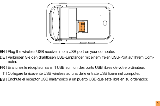 Plug the wireless USB receiver into a USB port on your computer. Verbinden Sie den drahtlosen USB-Empfänger mit einem freien USB-Port auf Ihrem Com-puter.Branchez le récepteur sans ﬁl USB sur l’un des ports USB libres de votre ordinateur.Collegare la ricevente USB wireless ad una delle entrate USB libere nel computer.Enchufe el receptor USB inalámbrico a un puerto USB que esté libre en su ordenador.EN |DE |FR |IT |ES |5