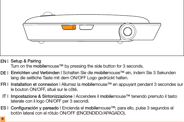 Setup &amp; Pairing Turn on the mobilemouse™ by pressing the side button for 3 seconds.Einrichten und Verbinden | Schalten Sie die mobilemouse™ ein, indem Sie 3 Sekunden lang die seitliche Taste mit dem ON/OFF Logo gedrückt halten.Installation et connexion | Allumez la mobilemouse™ en appuyant pendant 3 secondes sur le bouton ON/OFF, situé sur le côté.Impostazione &amp; Sintonizzazione | Accendere il mobilemouse™ tenendo premuto il tasto laterale con il logo ON/OFF per 3 secondi.Conﬁguración y pareado | Encienda el mobilemouse™; para ello, pulse 3 segundos el botón lateral con el rótulo ON/OFF (ENCENDIDO/APAGADO).EN |DE |FR |IT |ES |6