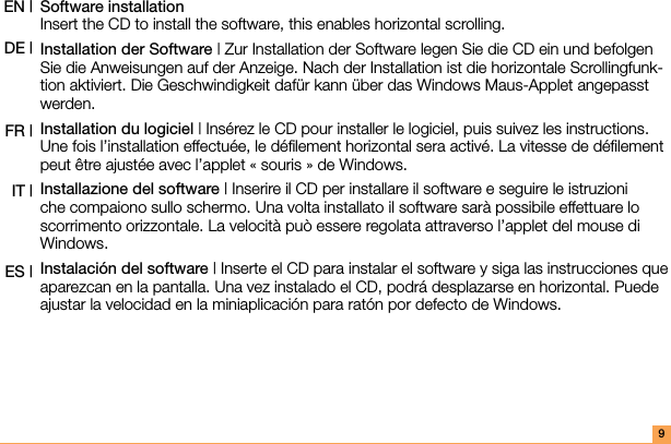 9Software installation  Insert the CD to install the software, this enables horizontal scrolling.Installation der Software | Zur Installation der Software legen Sie die CD ein und befolgen Sie die Anweisungen auf der Anzeige. Nach der Installation ist die horizontale Scrollingfunk-tion aktiviert. Die Geschwindigkeit dafür kann über das Windows Maus-Applet angepasst werden.Installation du logiciel | Insérez le CD pour installer le logiciel, puis suivez les instructions. Une fois l’installation effectuée, le déﬁlement horizontal sera activé. La vitesse de déﬁlement peut être ajustée avec l’applet « souris » de Windows.Installazione del software | Inserire il CD per installare il software e seguire le istruzioni che compaiono sullo schermo. Una volta installato il software sarà possibile effettuare lo scorrimento orizzontale. La velocità può essere regolata attraverso l’applet del mouse di Windows.Instalación del software | Inserte el CD para instalar el software y siga las instrucciones que aparezcan en la pantalla. Una vez instalado el CD, podrá desplazarse en horizontal. Puede ajustar la velocidad en la miniaplicación para ratón por defecto de Windows.EN | DE |FR |IT |ES |